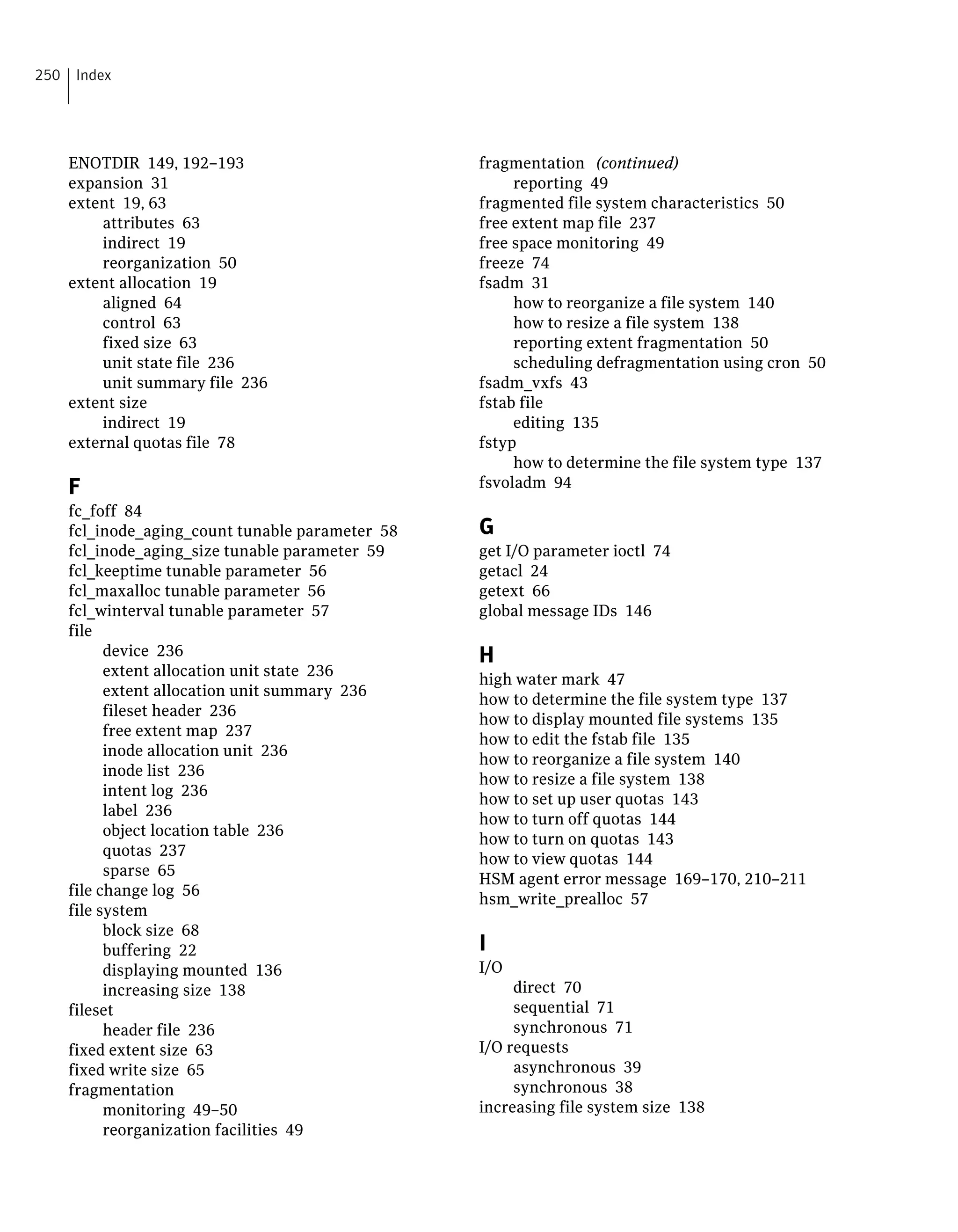 ENOTDIR 149, 192–193
expansion 31
extent 19, 63
attributes 63
indirect 19
reorganization 50
extent allocation 19
aligned 64
control 63
fixed size 63
unit state file 236
unit summary file 236
extent size
indirect 19
external quotas file 78
F
fc_foff 84
fcl_inode_aging_count tunable parameter 58
fcl_inode_aging_size tunable parameter 59
fcl_keeptime tunable parameter 56
fcl_maxalloc tunable parameter 56
fcl_winterval tunable parameter 57
file
device 236
extent allocation unit state 236
extent allocation unit summary 236
fileset header 236
free extent map 237
inode allocation unit 236
inode list 236
intent log 236
label 236
object location table 236
quotas 237
sparse 65
file change log 56
file system
block size 68
buffering 22
displaying mounted 136
increasing size 138
fileset
header file 236
fixed extent size 63
fixed write size 65
fragmentation
monitoring 49–50
reorganization facilities 49
fragmentation (continued)
reporting 49
fragmented file system characteristics 50
free extent map file 237
free space monitoring 49
freeze 74
fsadm 31
how to reorganize a file system 140
how to resize a file system 138
reporting extent fragmentation 50
scheduling defragmentation using cron 50
fsadm_vxfs 43
fstab file
editing 135
fstyp
how to determine the file system type 137
fsvoladm 94
G
get I/O parameter ioctl 74
getacl 24
getext 66
global message IDs 146
H
high water mark 47
how to determine the file system type 137
how to display mounted file systems 135
how to edit the fstab file 135
how to reorganize a file system 140
how to resize a file system 138
how to set up user quotas 143
how to turn off quotas 144
how to turn on quotas 143
how to view quotas 144
HSM agent error message 169–170, 210–211
hsm_write_prealloc 57
I
I/O
direct 70
sequential 71
synchronous 71
I/O requests
asynchronous 39
synchronous 38
increasing file system size 138
Index250
 