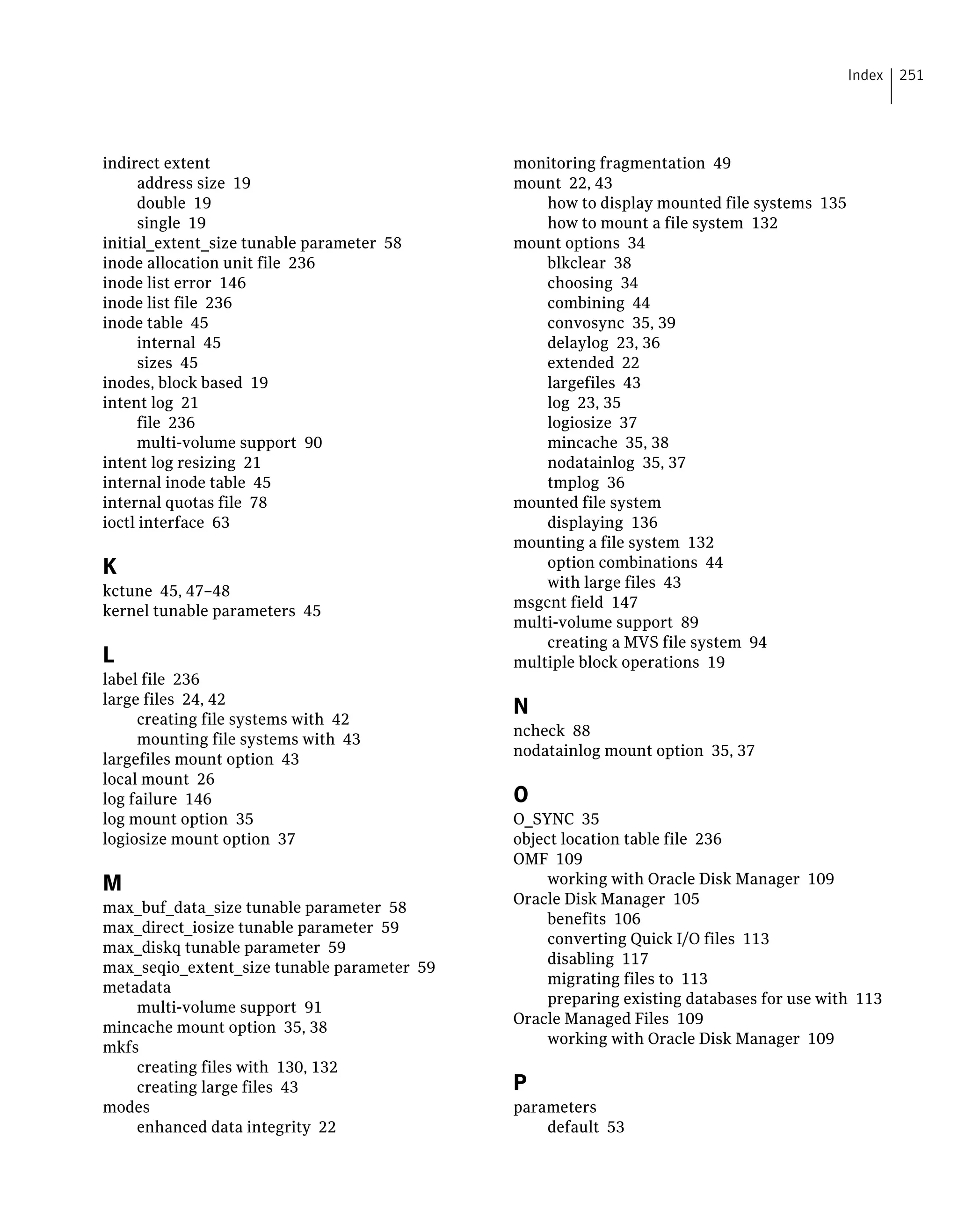 indirect extent
address size 19
double 19
single 19
initial_extent_size tunable parameter 58
inode allocation unit file 236
inode list error 146
inode list file 236
inode table 45
internal 45
sizes 45
inodes, block based 19
intent log 21
file 236
multi-volume support 90
intent log resizing 21
internal inode table 45
internal quotas file 78
ioctl interface 63
K
kctune 45, 47–48
kernel tunable parameters 45
L
label file 236
large files 24, 42
creating file systems with 42
mounting file systems with 43
largefiles mount option 43
local mount 26
log failure 146
log mount option 35
logiosize mount option 37
M
max_buf_data_size tunable parameter 58
max_direct_iosize tunable parameter 59
max_diskq tunable parameter 59
max_seqio_extent_size tunable parameter 59
metadata
multi-volume support 91
mincache mount option 35, 38
mkfs
creating files with 130, 132
creating large files 43
modes
enhanced data integrity 22
monitoring fragmentation 49
mount 22, 43
how to display mounted file systems 135
how to mount a file system 132
mount options 34
blkclear 38
choosing 34
combining 44
convosync 35, 39
delaylog 23, 36
extended 22
largefiles 43
log 23, 35
logiosize 37
mincache 35, 38
nodatainlog 35, 37
tmplog 36
mounted file system
displaying 136
mounting a file system 132
option combinations 44
with large files 43
msgcnt field 147
multi-volume support 89
creating a MVS file system 94
multiple block operations 19
N
ncheck 88
nodatainlog mount option 35, 37
O
O_SYNC 35
object location table file 236
OMF 109
working with Oracle Disk Manager 109
Oracle Disk Manager 105
benefits 106
converting Quick I/O files 113
disabling 117
migrating files to 113
preparing existing databases for use with 113
Oracle Managed Files 109
working with Oracle Disk Manager 109
P
parameters
default 53
251Index
 
