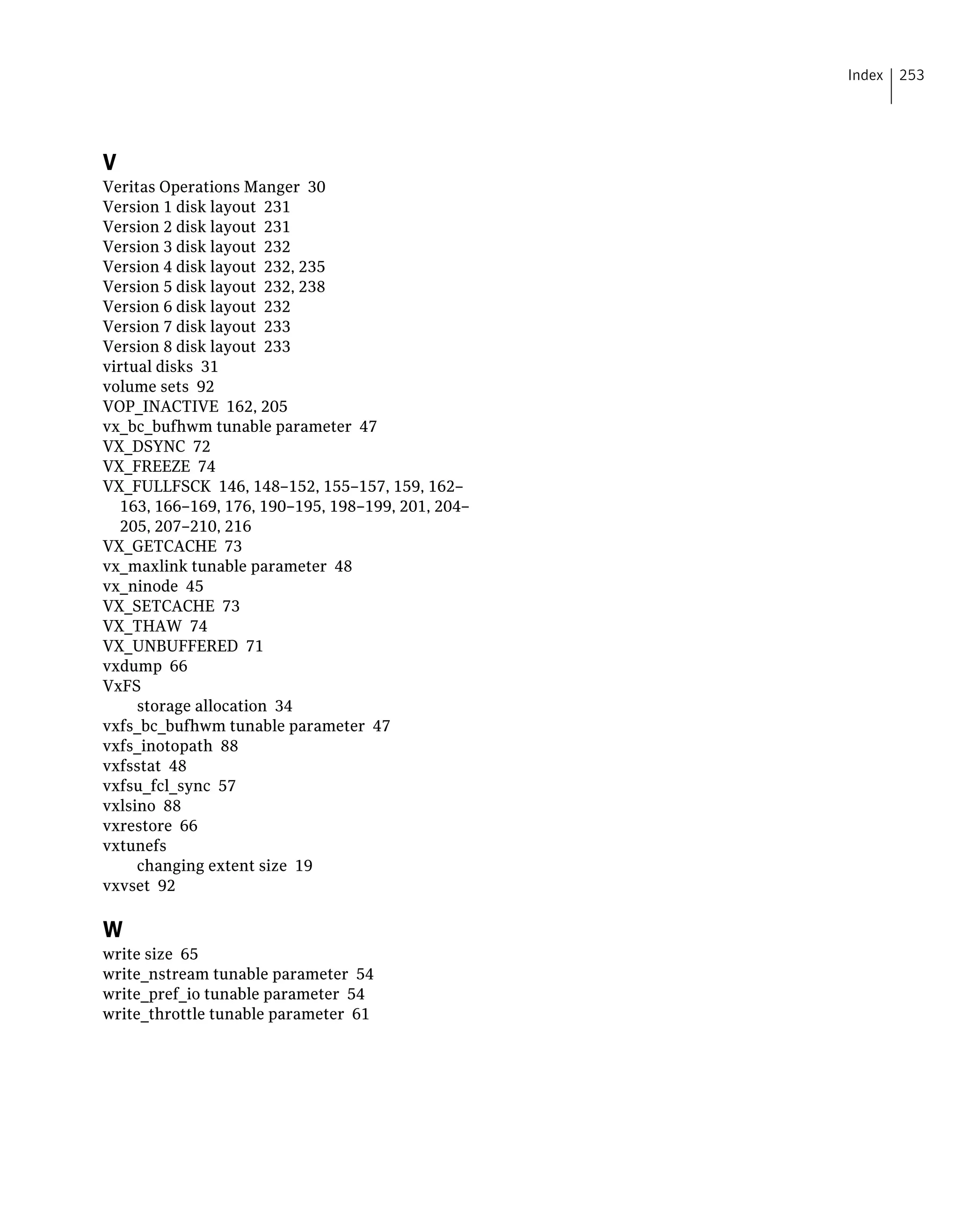 V
Veritas Operations Manger 30
Version 1 disk layout 231
Version 2 disk layout 231
Version 3 disk layout 232
Version 4 disk layout 232, 235
Version 5 disk layout 232, 238
Version 6 disk layout 232
Version 7 disk layout 233
Version 8 disk layout 233
virtual disks 31
volume sets 92
VOP_INACTIVE 162, 205
vx_bc_bufhwm tunable parameter 47
VX_DSYNC 72
VX_FREEZE 74
VX_FULLFSCK 146, 148–152, 155–157, 159, 162–
163, 166–169, 176, 190–195, 198–199, 201, 204–
205, 207–210, 216
VX_GETCACHE 73
vx_maxlink tunable parameter 48
vx_ninode 45
VX_SETCACHE 73
VX_THAW 74
VX_UNBUFFERED 71
vxdump 66
VxFS
storage allocation 34
vxfs_bc_bufhwm tunable parameter 47
vxfs_inotopath 88
vxfsstat 48
vxfsu_fcl_sync 57
vxlsino 88
vxrestore 66
vxtunefs
changing extent size 19
vxvset 92
W
write size 65
write_nstream tunable parameter 54
write_pref_io tunable parameter 54
write_throttle tunable parameter 61
253Index
 