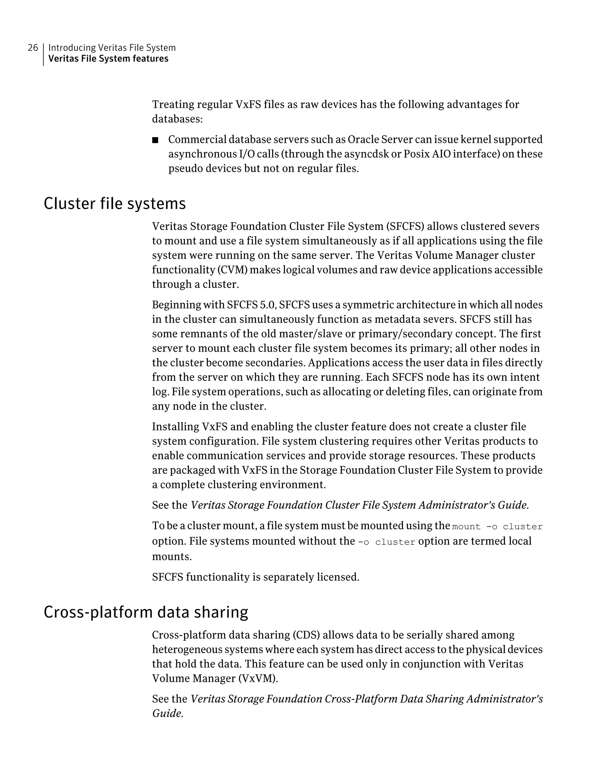 Treating regular VxFS files as raw devices has the following advantages for
databases:
■ Commercial database servers such as Oracle Server can issue kernel supported
asynchronous I/O calls (through the asyncdsk or Posix AIO interface) on these
pseudo devices but not on regular files.
Cluster file systems
Veritas Storage Foundation Cluster File System (SFCFS) allows clustered severs
to mount and use a file system simultaneously as if all applications using the file
system were running on the same server. The Veritas Volume Manager cluster
functionality (CVM) makes logical volumes and raw device applications accessible
through a cluster.
Beginning with SFCFS 5.0, SFCFS uses a symmetric architecture in which all nodes
in the cluster can simultaneously function as metadata severs. SFCFS still has
some remnants of the old master/slave or primary/secondary concept. The first
server to mount each cluster file system becomes its primary; all other nodes in
the cluster become secondaries. Applications access the user data in files directly
from the server on which they are running. Each SFCFS node has its own intent
log. File system operations, such as allocating or deleting files, can originate from
any node in the cluster.
Installing VxFS and enabling the cluster feature does not create a cluster file
system configuration. File system clustering requires other Veritas products to
enable communication services and provide storage resources. These products
are packaged with VxFS in the Storage Foundation Cluster File System to provide
a complete clustering environment.
See the Veritas Storage Foundation Cluster File System Administrator's Guide.
To be a cluster mount, a file system must be mounted using the mount -o cluster
option. File systems mounted without the -o cluster option are termed local
mounts.
SFCFS functionality is separately licensed.
Cross-platform data sharing
Cross-platform data sharing (CDS) allows data to be serially shared among
heterogeneous systems where each system has direct access to the physical devices
that hold the data. This feature can be used only in conjunction with Veritas
Volume Manager (VxVM).
See the Veritas Storage Foundation Cross-Platform Data Sharing Administrator's
Guide.
Introducing Veritas File System
Veritas File System features
26
 