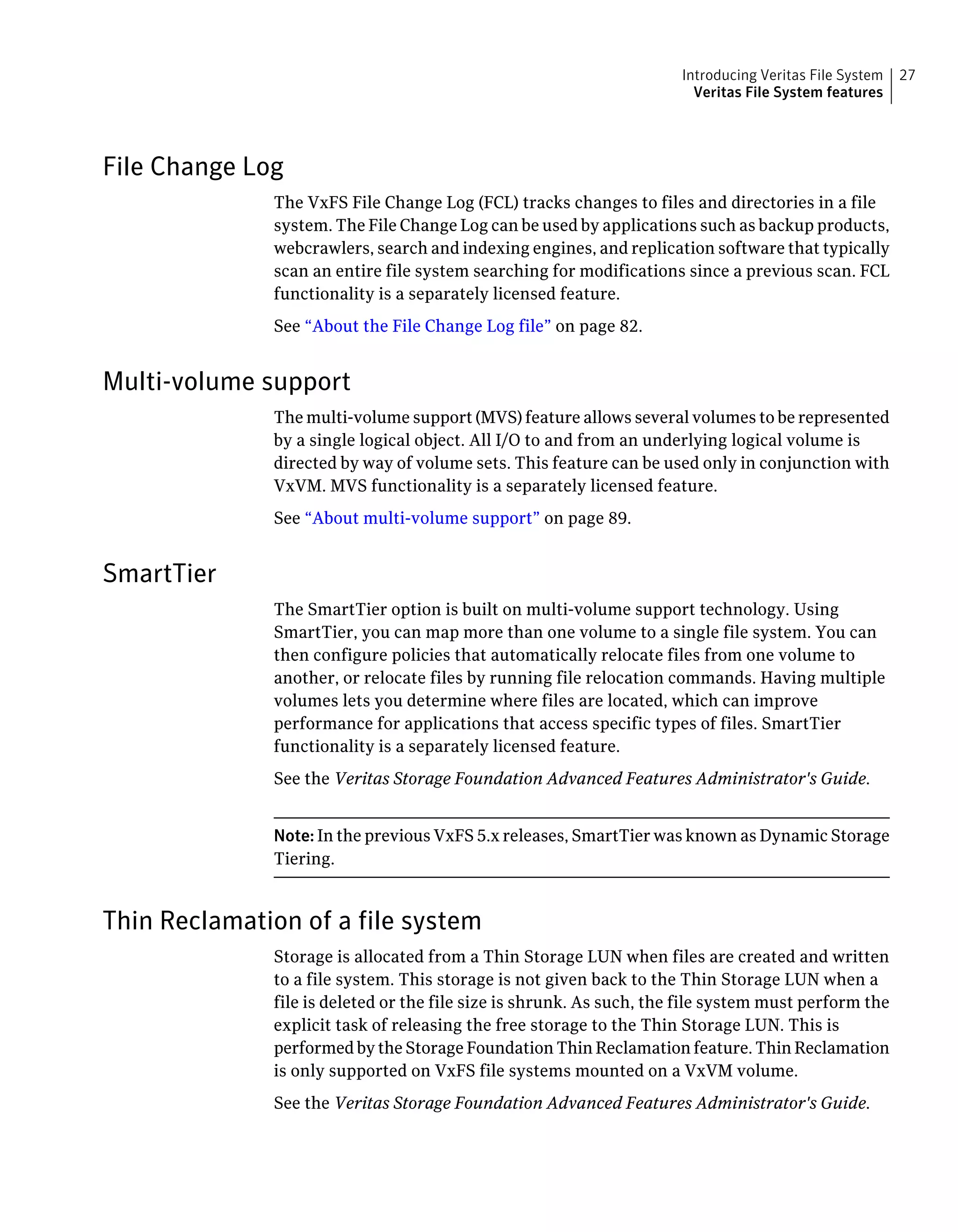 File Change Log
The VxFS File Change Log (FCL) tracks changes to files and directories in a file
system. The File Change Log can be used by applications such as backup products,
webcrawlers, search and indexing engines, and replication software that typically
scan an entire file system searching for modifications since a previous scan. FCL
functionality is a separately licensed feature.
See “About the File Change Log file” on page 82.
Multi-volume support
The multi-volume support (MVS) feature allows several volumes to be represented
by a single logical object. All I/O to and from an underlying logical volume is
directed by way of volume sets. This feature can be used only in conjunction with
VxVM. MVS functionality is a separately licensed feature.
See “About multi-volume support” on page 89.
SmartTier
The SmartTier option is built on multi-volume support technology. Using
SmartTier, you can map more than one volume to a single file system. You can
then configure policies that automatically relocate files from one volume to
another, or relocate files by running file relocation commands. Having multiple
volumes lets you determine where files are located, which can improve
performance for applications that access specific types of files. SmartTier
functionality is a separately licensed feature.
See the Veritas Storage Foundation Advanced Features Administrator's Guide.
Note: In the previous VxFS 5.x releases, SmartTier was known as Dynamic Storage
Tiering.
Thin Reclamation of a file system
Storage is allocated from a Thin Storage LUN when files are created and written
to a file system. This storage is not given back to the Thin Storage LUN when a
file is deleted or the file size is shrunk. As such, the file system must perform the
explicit task of releasing the free storage to the Thin Storage LUN. This is
performed by the Storage Foundation Thin Reclamation feature. Thin Reclamation
is only supported on VxFS file systems mounted on a VxVM volume.
See the Veritas Storage Foundation Advanced Features Administrator's Guide.
27Introducing Veritas File System
Veritas File System features
 