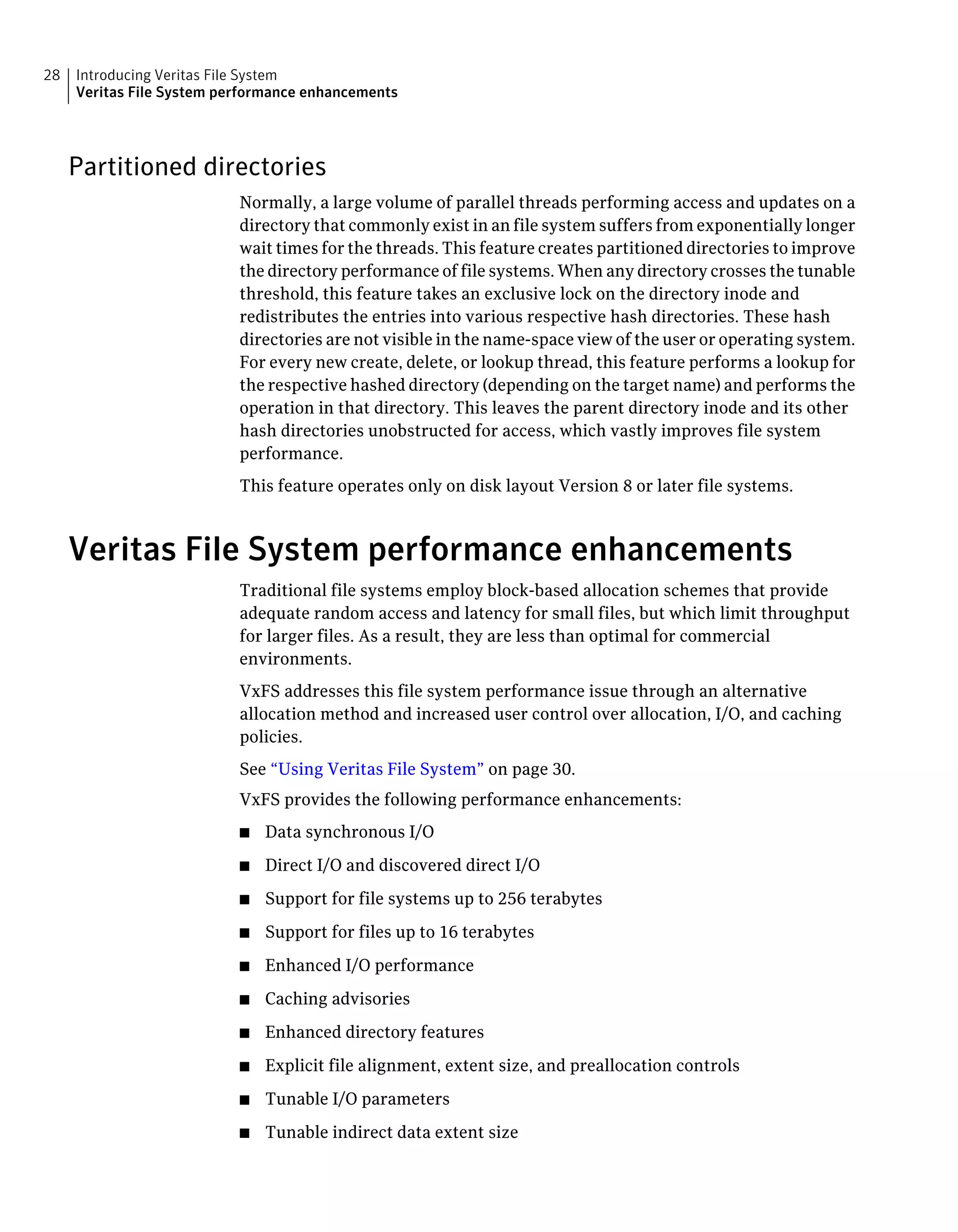 Partitioned directories
Normally, a large volume of parallel threads performing access and updates on a
directory that commonly exist in an file system suffers from exponentially longer
wait times for the threads. This feature creates partitioned directories to improve
the directory performance of file systems. When any directory crosses the tunable
threshold, this feature takes an exclusive lock on the directory inode and
redistributes the entries into various respective hash directories. These hash
directories are not visible in the name-space view of the user or operating system.
For every new create, delete, or lookup thread, this feature performs a lookup for
the respective hashed directory (depending on the target name) and performs the
operation in that directory. This leaves the parent directory inode and its other
hash directories unobstructed for access, which vastly improves file system
performance.
This feature operates only on disk layout Version 8 or later file systems.
Veritas File System performance enhancements
Traditional file systems employ block-based allocation schemes that provide
adequate random access and latency for small files, but which limit throughput
for larger files. As a result, they are less than optimal for commercial
environments.
VxFS addresses this file system performance issue through an alternative
allocation method and increased user control over allocation, I/O, and caching
policies.
See “Using Veritas File System” on page 30.
VxFS provides the following performance enhancements:
■ Data synchronous I/O
■ Direct I/O and discovered direct I/O
■ Support for file systems up to 256 terabytes
■ Support for files up to 16 terabytes
■ Enhanced I/O performance
■ Caching advisories
■ Enhanced directory features
■ Explicit file alignment, extent size, and preallocation controls
■ Tunable I/O parameters
■ Tunable indirect data extent size
Introducing Veritas File System
Veritas File System performance enhancements
28
 