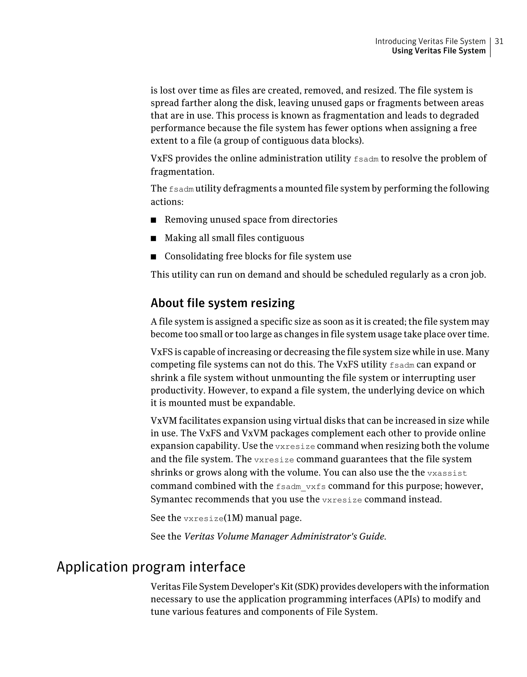 is lost over time as files are created, removed, and resized. The file system is
spread farther along the disk, leaving unused gaps or fragments between areas
that are in use. This process is known as fragmentation and leads to degraded
performance because the file system has fewer options when assigning a free
extent to a file (a group of contiguous data blocks).
VxFS provides the online administration utility fsadm to resolve the problem of
fragmentation.
The fsadm utility defragments a mounted file system by performing the following
actions:
■ Removing unused space from directories
■ Making all small files contiguous
■ Consolidating free blocks for file system use
This utility can run on demand and should be scheduled regularly as a cron job.
About file system resizing
A file system is assigned a specific size as soon as it is created; the file system may
become too small or too large as changes in file system usage take place over time.
VxFS is capable of increasing or decreasing the file system size while in use. Many
competing file systems can not do this. The VxFS utility fsadm can expand or
shrink a file system without unmounting the file system or interrupting user
productivity. However, to expand a file system, the underlying device on which
it is mounted must be expandable.
VxVM facilitates expansion using virtual disks that can be increased in size while
in use. The VxFS and VxVM packages complement each other to provide online
expansion capability. Use the vxresize command when resizing both the volume
and the file system. The vxresize command guarantees that the file system
shrinks or grows along with the volume. You can also use the the vxassist
command combined with the fsadm_vxfs command for this purpose; however,
Symantec recommends that you use the vxresize command instead.
See the vxresize(1M) manual page.
See the Veritas Volume Manager Administrator's Guide.
Application program interface
Veritas File System Developer's Kit (SDK) provides developers with the information
necessary to use the application programming interfaces (APIs) to modify and
tune various features and components of File System.
31Introducing Veritas File System
Using Veritas File System
 