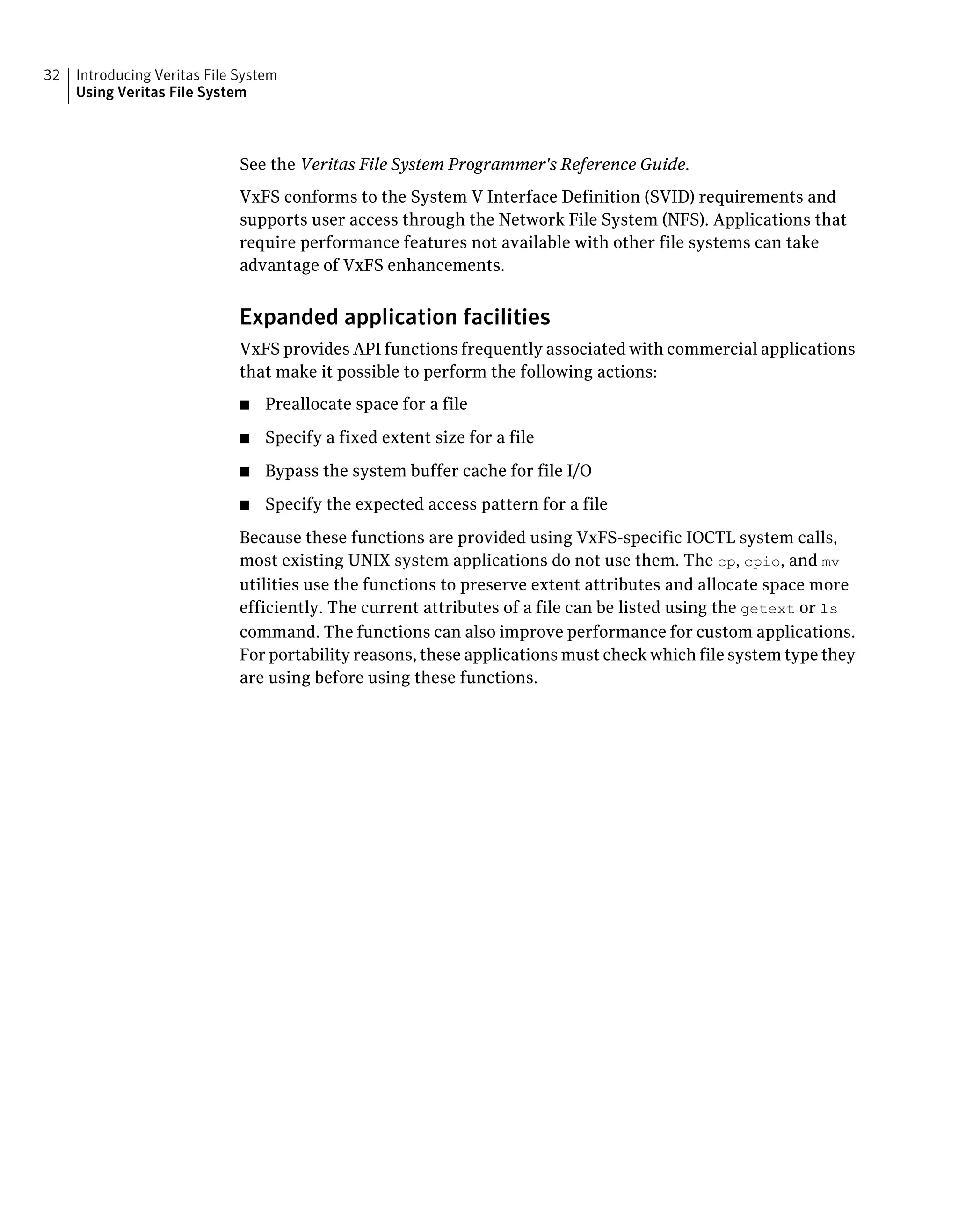 See the Veritas File System Programmer's Reference Guide.
VxFS conforms to the System V Interface Definition (SVID) requirements and
supports user access through the Network File System (NFS). Applications that
require performance features not available with other file systems can take
advantage of VxFS enhancements.
Expanded application facilities
VxFS provides API functions frequently associated with commercial applications
that make it possible to perform the following actions:
■ Preallocate space for a file
■ Specify a fixed extent size for a file
■ Bypass the system buffer cache for file I/O
■ Specify the expected access pattern for a file
Because these functions are provided using VxFS-specific IOCTL system calls,
most existing UNIX system applications do not use them. The cp, cpio, and mv
utilities use the functions to preserve extent attributes and allocate space more
efficiently. The current attributes of a file can be listed using the getext or ls
command. The functions can also improve performance for custom applications.
For portability reasons, these applications must check which file system type they
are using before using these functions.
Introducing Veritas File System
Using Veritas File System
32
 
