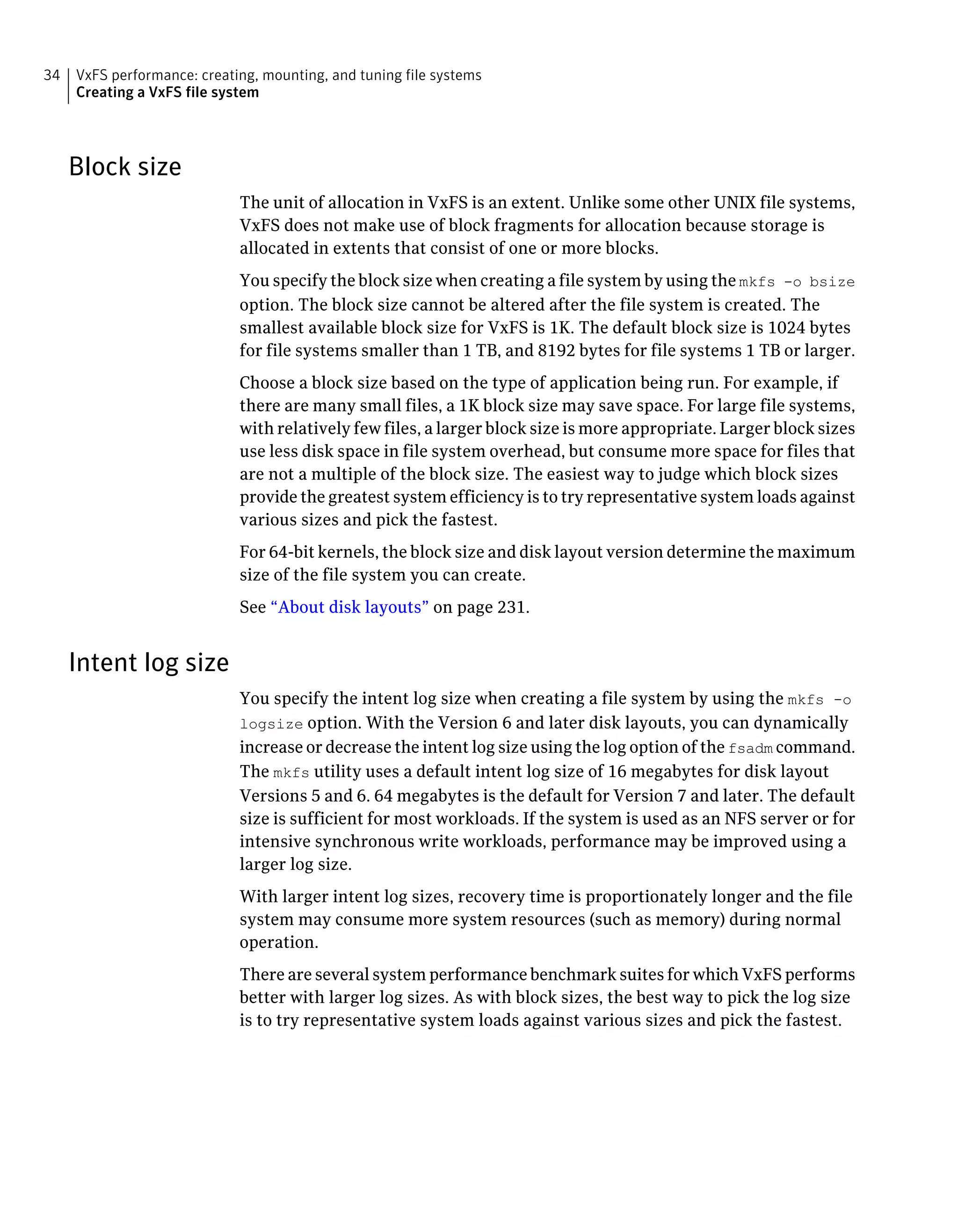 Block size
The unit of allocation in VxFS is an extent. Unlike some other UNIX file systems,
VxFS does not make use of block fragments for allocation because storage is
allocated in extents that consist of one or more blocks.
You specify the block size when creating a file system by using the mkfs -o bsize
option. The block size cannot be altered after the file system is created. The
smallest available block size for VxFS is 1K. The default block size is 1024 bytes
for file systems smaller than 1 TB, and 8192 bytes for file systems 1 TB or larger.
Choose a block size based on the type of application being run. For example, if
there are many small files, a 1K block size may save space. For large file systems,
with relatively few files, a larger block size is more appropriate. Larger block sizes
use less disk space in file system overhead, but consume more space for files that
are not a multiple of the block size. The easiest way to judge which block sizes
provide the greatest system efficiency is to try representative system loads against
various sizes and pick the fastest.
For 64-bit kernels, the block size and disk layout version determine the maximum
size of the file system you can create.
See “About disk layouts” on page 231.
Intent log size
You specify the intent log size when creating a file system by using the mkfs -o
logsize option. With the Version 6 and later disk layouts, you can dynamically
increase or decrease the intent log size using the log option of the fsadm command.
The mkfs utility uses a default intent log size of 16 megabytes for disk layout
Versions 5 and 6. 64 megabytes is the default for Version 7 and later. The default
size is sufficient for most workloads. If the system is used as an NFS server or for
intensive synchronous write workloads, performance may be improved using a
larger log size.
With larger intent log sizes, recovery time is proportionately longer and the file
system may consume more system resources (such as memory) during normal
operation.
There are several system performance benchmark suites for which VxFS performs
better with larger log sizes. As with block sizes, the best way to pick the log size
is to try representative system loads against various sizes and pick the fastest.
VxFS performance: creating, mounting, and tuning file systems
Creating a VxFS file system
34
 