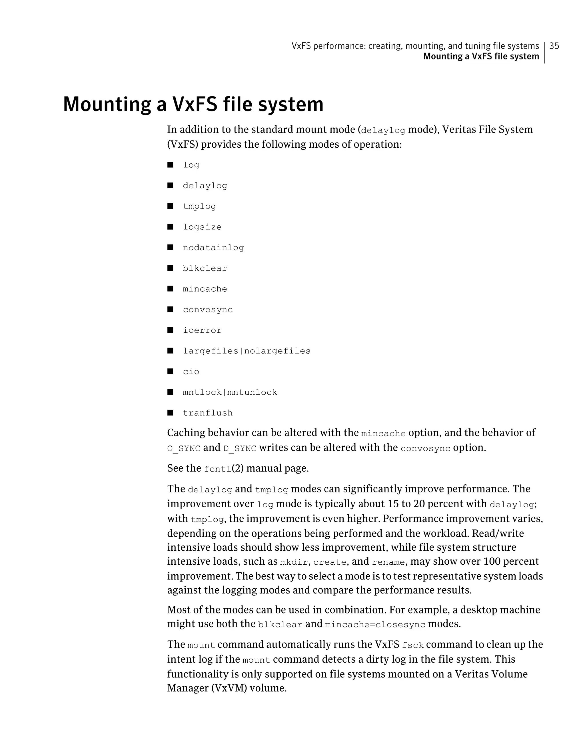 Mounting a VxFS file system
In addition to the standard mount mode (delaylog mode), Veritas File System
(VxFS) provides the following modes of operation:
■ log
■ delaylog
■ tmplog
■ logsize
■ nodatainlog
■ blkclear
■ mincache
■ convosync
■ ioerror
■ largefiles|nolargefiles
■ cio
■ mntlock|mntunlock
■ tranflush
Caching behavior can be altered with the mincache option, and the behavior of
O_SYNC and D_SYNC writes can be altered with the convosync option.
See the fcntl(2) manual page.
The delaylog and tmplog modes can significantly improve performance. The
improvement over log mode is typically about 15 to 20 percent with delaylog;
with tmplog, the improvement is even higher. Performance improvement varies,
depending on the operations being performed and the workload. Read/write
intensive loads should show less improvement, while file system structure
intensive loads, such as mkdir, create, and rename, may show over 100 percent
improvement. The best way to select a mode is to test representative system loads
against the logging modes and compare the performance results.
Most of the modes can be used in combination. For example, a desktop machine
might use both the blkclear and mincache=closesync modes.
The mount command automatically runs the VxFS fsck command to clean up the
intent log if the mount command detects a dirty log in the file system. This
functionality is only supported on file systems mounted on a Veritas Volume
Manager (VxVM) volume.
35VxFS performance: creating, mounting, and tuning file systems
Mounting a VxFS file system
 