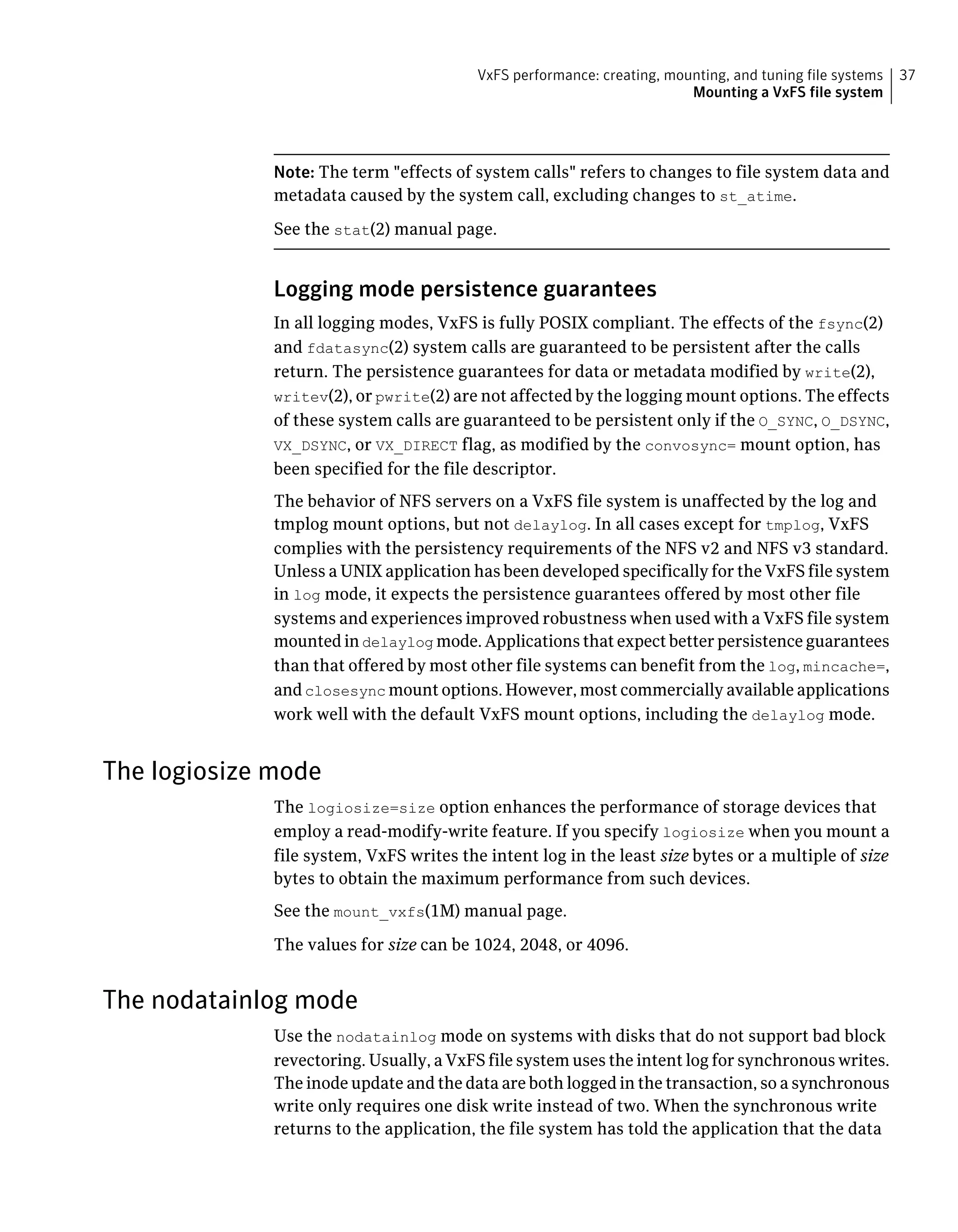 Note: The term "effects of system calls" refers to changes to file system data and
metadata caused by the system call, excluding changes to st_atime.
See the stat(2) manual page.
Logging mode persistence guarantees
In all logging modes, VxFS is fully POSIX compliant. The effects of the fsync(2)
and fdatasync(2) system calls are guaranteed to be persistent after the calls
return. The persistence guarantees for data or metadata modified by write(2),
writev(2), or pwrite(2) are not affected by the logging mount options. The effects
of these system calls are guaranteed to be persistent only if the O_SYNC, O_DSYNC,
VX_DSYNC, or VX_DIRECT flag, as modified by the convosync= mount option, has
been specified for the file descriptor.
The behavior of NFS servers on a VxFS file system is unaffected by the log and
tmplog mount options, but not delaylog. In all cases except for tmplog, VxFS
complies with the persistency requirements of the NFS v2 and NFS v3 standard.
Unless a UNIX application has been developed specifically for the VxFS file system
in log mode, it expects the persistence guarantees offered by most other file
systems and experiences improved robustness when used with a VxFS file system
mounted in delaylog mode. Applications that expect better persistence guarantees
than that offered by most other file systems can benefit from the log, mincache=,
and closesync mount options. However, most commercially available applications
work well with the default VxFS mount options, including the delaylog mode.
The logiosize mode
The logiosize=size option enhances the performance of storage devices that
employ a read-modify-write feature. If you specify logiosize when you mount a
file system, VxFS writes the intent log in the least size bytes or a multiple of size
bytes to obtain the maximum performance from such devices.
See the mount_vxfs(1M) manual page.
The values for size can be 1024, 2048, or 4096.
The nodatainlog mode
Use the nodatainlog mode on systems with disks that do not support bad block
revectoring. Usually, a VxFS file system uses the intent log for synchronous writes.
The inode update and the data are both logged in the transaction, so a synchronous
write only requires one disk write instead of two. When the synchronous write
returns to the application, the file system has told the application that the data
37VxFS performance: creating, mounting, and tuning file systems
Mounting a VxFS file system
 