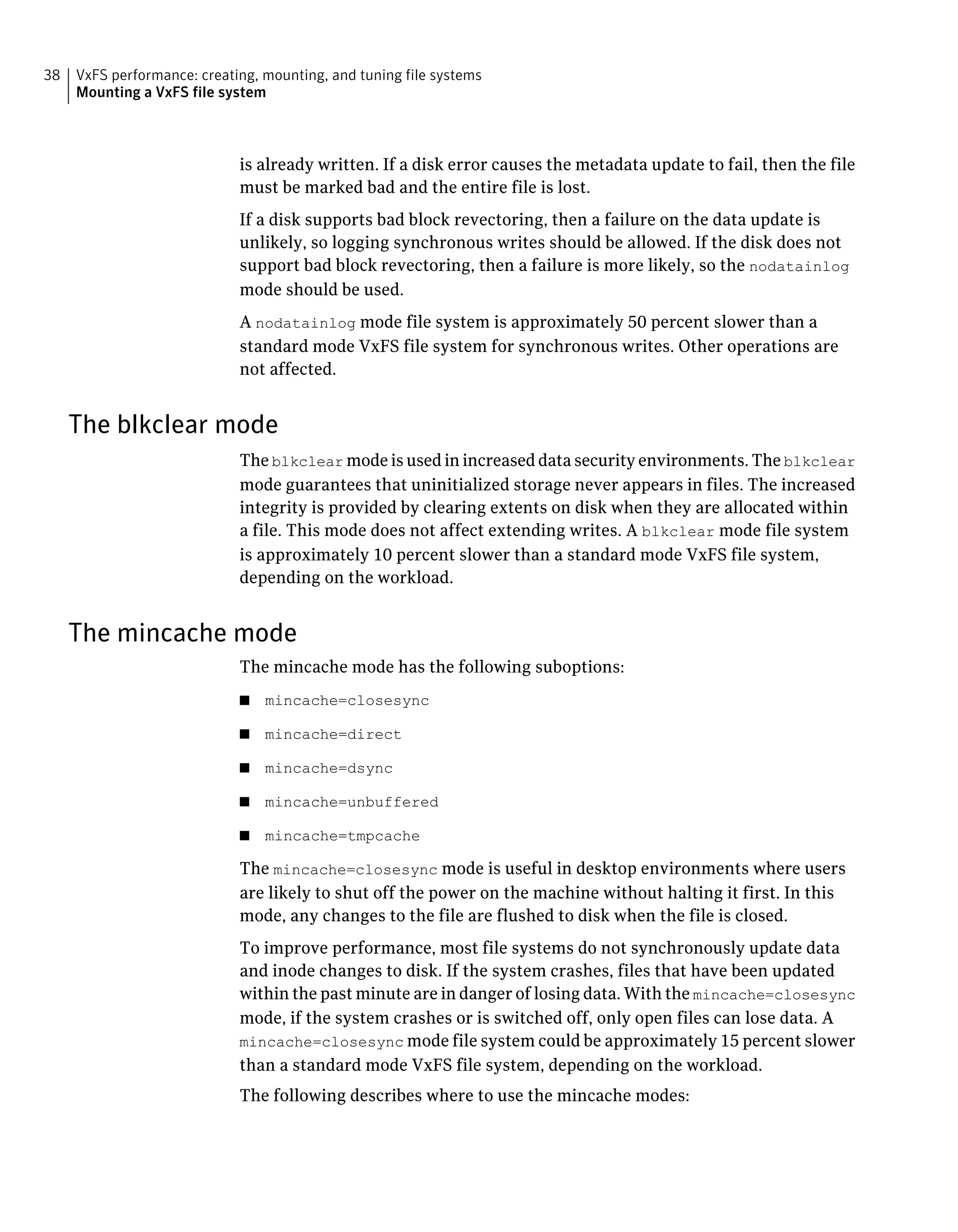 is already written. If a disk error causes the metadata update to fail, then the file
must be marked bad and the entire file is lost.
If a disk supports bad block revectoring, then a failure on the data update is
unlikely, so logging synchronous writes should be allowed. If the disk does not
support bad block revectoring, then a failure is more likely, so the nodatainlog
mode should be used.
A nodatainlog mode file system is approximately 50 percent slower than a
standard mode VxFS file system for synchronous writes. Other operations are
not affected.
The blkclear mode
The blkclear mode is used in increased data security environments. The blkclear
mode guarantees that uninitialized storage never appears in files. The increased
integrity is provided by clearing extents on disk when they are allocated within
a file. This mode does not affect extending writes. A blkclear mode file system
is approximately 10 percent slower than a standard mode VxFS file system,
depending on the workload.
The mincache mode
The mincache mode has the following suboptions:
■ mincache=closesync
■ mincache=direct
■ mincache=dsync
■ mincache=unbuffered
■ mincache=tmpcache
The mincache=closesync mode is useful in desktop environments where users
are likely to shut off the power on the machine without halting it first. In this
mode, any changes to the file are flushed to disk when the file is closed.
To improve performance, most file systems do not synchronously update data
and inode changes to disk. If the system crashes, files that have been updated
within the past minute are in danger of losing data. With the mincache=closesync
mode, if the system crashes or is switched off, only open files can lose data. A
mincache=closesync mode file system could be approximately 15 percent slower
than a standard mode VxFS file system, depending on the workload.
The following describes where to use the mincache modes:
VxFS performance: creating, mounting, and tuning file systems
Mounting a VxFS file system
38
 