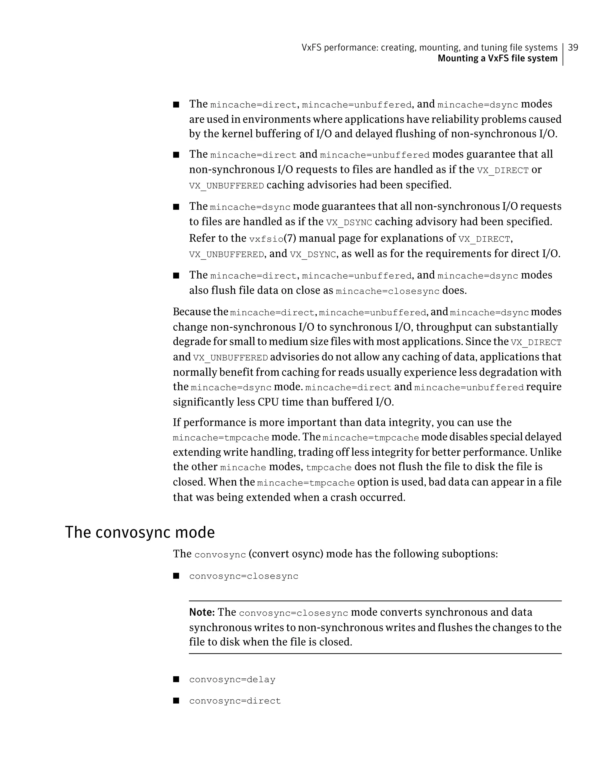 ■ The mincache=direct, mincache=unbuffered, and mincache=dsync modes
are used in environments where applications have reliability problems caused
by the kernel buffering of I/O and delayed flushing of non-synchronous I/O.
■ The mincache=direct and mincache=unbuffered modes guarantee that all
non-synchronous I/O requests to files are handled as if the VX_DIRECT or
VX_UNBUFFERED caching advisories had been specified.
■ The mincache=dsync mode guarantees that all non-synchronous I/O requests
to files are handled as if the VX_DSYNC caching advisory had been specified.
Refer to the vxfsio(7) manual page for explanations of VX_DIRECT,
VX_UNBUFFERED, and VX_DSYNC, as well as for the requirements for direct I/O.
■ The mincache=direct, mincache=unbuffered, and mincache=dsync modes
also flush file data on close as mincache=closesync does.
Becausethemincache=direct,mincache=unbuffered,andmincache=dsync modes
change non-synchronous I/O to synchronous I/O, throughput can substantially
degrade for small to medium size files with most applications. Since the VX_DIRECT
and VX_UNBUFFERED advisories do not allow any caching of data, applications that
normally benefit from caching for reads usually experience less degradation with
the mincache=dsync mode. mincache=direct and mincache=unbuffered require
significantly less CPU time than buffered I/O.
If performance is more important than data integrity, you can use the
mincache=tmpcache mode. The mincache=tmpcache mode disables special delayed
extending write handling, trading off less integrity for better performance. Unlike
the other mincache modes, tmpcache does not flush the file to disk the file is
closed. When the mincache=tmpcache option is used, bad data can appear in a file
that was being extended when a crash occurred.
The convosync mode
The convosync (convert osync) mode has the following suboptions:
■ convosync=closesync
Note: The convosync=closesync mode converts synchronous and data
synchronous writes to non-synchronous writes and flushes the changes to the
file to disk when the file is closed.
■ convosync=delay
■ convosync=direct
39VxFS performance: creating, mounting, and tuning file systems
Mounting a VxFS file system
 
