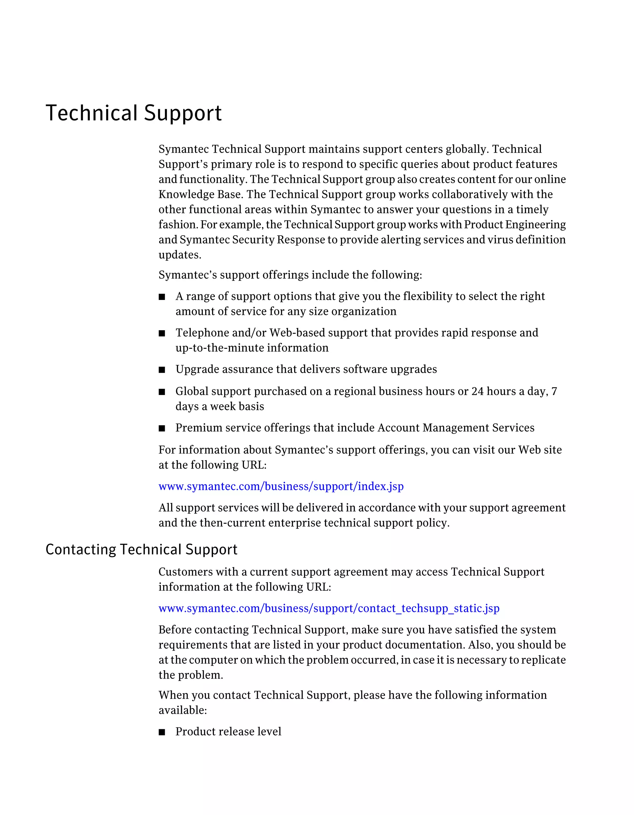 Technical Support
Symantec Technical Support maintains support centers globally. Technical
Support’s primary role is to respond to specific queries about product features
and functionality. The Technical Support group also creates content for our online
Knowledge Base. The Technical Support group works collaboratively with the
other functional areas within Symantec to answer your questions in a timely
fashion. For example, the Technical Support group works with Product Engineering
and Symantec Security Response to provide alerting services and virus definition
updates.
Symantec’s support offerings include the following:
■ A range of support options that give you the flexibility to select the right
amount of service for any size organization
■ Telephone and/or Web-based support that provides rapid response and
up-to-the-minute information
■ Upgrade assurance that delivers software upgrades
■ Global support purchased on a regional business hours or 24 hours a day, 7
days a week basis
■ Premium service offerings that include Account Management Services
For information about Symantec’s support offerings, you can visit our Web site
at the following URL:
www.symantec.com/business/support/index.jsp
All support services will be delivered in accordance with your support agreement
and the then-current enterprise technical support policy.
Contacting Technical Support
Customers with a current support agreement may access Technical Support
information at the following URL:
www.symantec.com/business/support/contact_techsupp_static.jsp
Before contacting Technical Support, make sure you have satisfied the system
requirements that are listed in your product documentation. Also, you should be
at the computer on which the problem occurred, in case it is necessary to replicate
the problem.
When you contact Technical Support, please have the following information
available:
■ Product release level
 