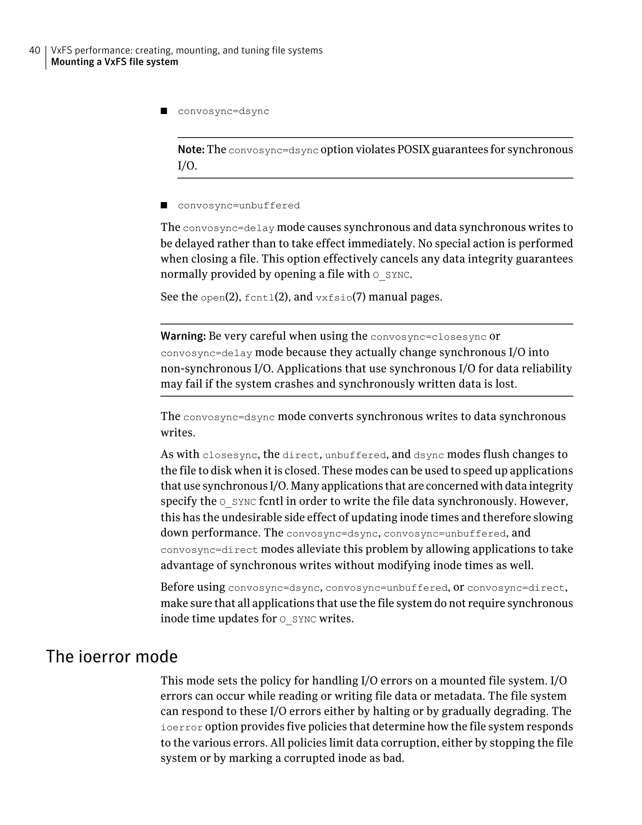 ■ convosync=dsync
Note: The convosync=dsync option violates POSIX guarantees for synchronous
I/O.
■ convosync=unbuffered
The convosync=delay mode causes synchronous and data synchronous writes to
be delayed rather than to take effect immediately. No special action is performed
when closing a file. This option effectively cancels any data integrity guarantees
normally provided by opening a file with O_SYNC.
See the open(2), fcntl(2), and vxfsio(7) manual pages.
Warning: Be very careful when using the convosync=closesync or
convosync=delay mode because they actually change synchronous I/O into
non-synchronous I/O. Applications that use synchronous I/O for data reliability
may fail if the system crashes and synchronously written data is lost.
The convosync=dsync mode converts synchronous writes to data synchronous
writes.
As with closesync, the direct, unbuffered, and dsync modes flush changes to
the file to disk when it is closed. These modes can be used to speed up applications
that use synchronous I/O. Many applications that are concerned with data integrity
specify the O_SYNC fcntl in order to write the file data synchronously. However,
this has the undesirable side effect of updating inode times and therefore slowing
down performance. The convosync=dsync, convosync=unbuffered, and
convosync=direct modes alleviate this problem by allowing applications to take
advantage of synchronous writes without modifying inode times as well.
Before using convosync=dsync, convosync=unbuffered, or convosync=direct,
make sure that all applications that use the file system do not require synchronous
inode time updates for O_SYNC writes.
The ioerror mode
This mode sets the policy for handling I/O errors on a mounted file system. I/O
errors can occur while reading or writing file data or metadata. The file system
can respond to these I/O errors either by halting or by gradually degrading. The
ioerror option provides five policies that determine how the file system responds
to the various errors. All policies limit data corruption, either by stopping the file
system or by marking a corrupted inode as bad.
VxFS performance: creating, mounting, and tuning file systems
Mounting a VxFS file system
40
 