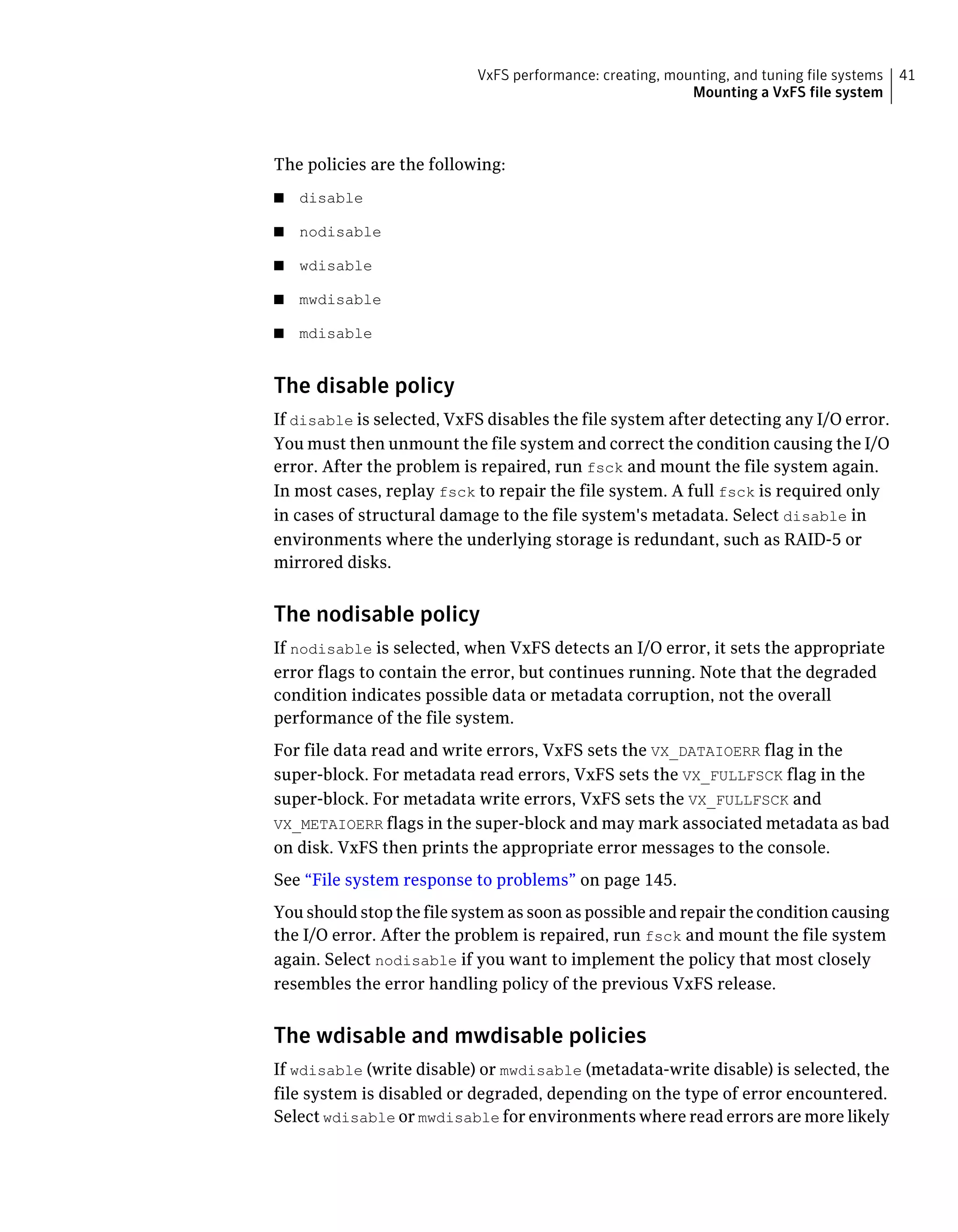 The policies are the following:
■ disable
■ nodisable
■ wdisable
■ mwdisable
■ mdisable
The disable policy
If disable is selected, VxFS disables the file system after detecting any I/O error.
You must then unmount the file system and correct the condition causing the I/O
error. After the problem is repaired, run fsck and mount the file system again.
In most cases, replay fsck to repair the file system. A full fsck is required only
in cases of structural damage to the file system's metadata. Select disable in
environments where the underlying storage is redundant, such as RAID-5 or
mirrored disks.
The nodisable policy
If nodisable is selected, when VxFS detects an I/O error, it sets the appropriate
error flags to contain the error, but continues running. Note that the degraded
condition indicates possible data or metadata corruption, not the overall
performance of the file system.
For file data read and write errors, VxFS sets the VX_DATAIOERR flag in the
super-block. For metadata read errors, VxFS sets the VX_FULLFSCK flag in the
super-block. For metadata write errors, VxFS sets the VX_FULLFSCK and
VX_METAIOERR flags in the super-block and may mark associated metadata as bad
on disk. VxFS then prints the appropriate error messages to the console.
See “File system response to problems” on page 145.
You should stop the file system as soon as possible and repair the condition causing
the I/O error. After the problem is repaired, run fsck and mount the file system
again. Select nodisable if you want to implement the policy that most closely
resembles the error handling policy of the previous VxFS release.
The wdisable and mwdisable policies
If wdisable (write disable) or mwdisable (metadata-write disable) is selected, the
file system is disabled or degraded, depending on the type of error encountered.
Select wdisable or mwdisable for environments where read errors are more likely
41VxFS performance: creating, mounting, and tuning file systems
Mounting a VxFS file system
 