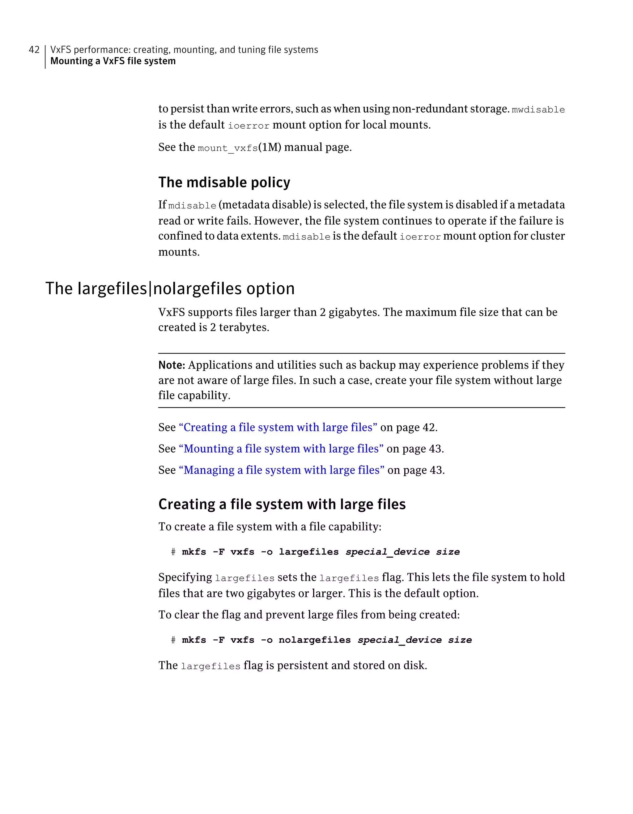 to persist than write errors, such as when using non-redundant storage. mwdisable
is the default ioerror mount option for local mounts.
See the mount_vxfs(1M) manual page.
The mdisable policy
If mdisable (metadata disable) is selected, the file system is disabled if a metadata
read or write fails. However, the file system continues to operate if the failure is
confined to data extents. mdisable is the default ioerror mount option for cluster
mounts.
The largefiles|nolargefiles option
VxFS supports files larger than 2 gigabytes. The maximum file size that can be
created is 2 terabytes.
Note: Applications and utilities such as backup may experience problems if they
are not aware of large files. In such a case, create your file system without large
file capability.
See “Creating a file system with large files” on page 42.
See “Mounting a file system with large files” on page 43.
See “Managing a file system with large files” on page 43.
Creating a file system with large files
To create a file system with a file capability:
# mkfs -F vxfs -o largefiles special_device size
Specifying largefiles sets the largefiles flag. This lets the file system to hold
files that are two gigabytes or larger. This is the default option.
To clear the flag and prevent large files from being created:
# mkfs -F vxfs -o nolargefiles special_device size
The largefiles flag is persistent and stored on disk.
VxFS performance: creating, mounting, and tuning file systems
Mounting a VxFS file system
42
 