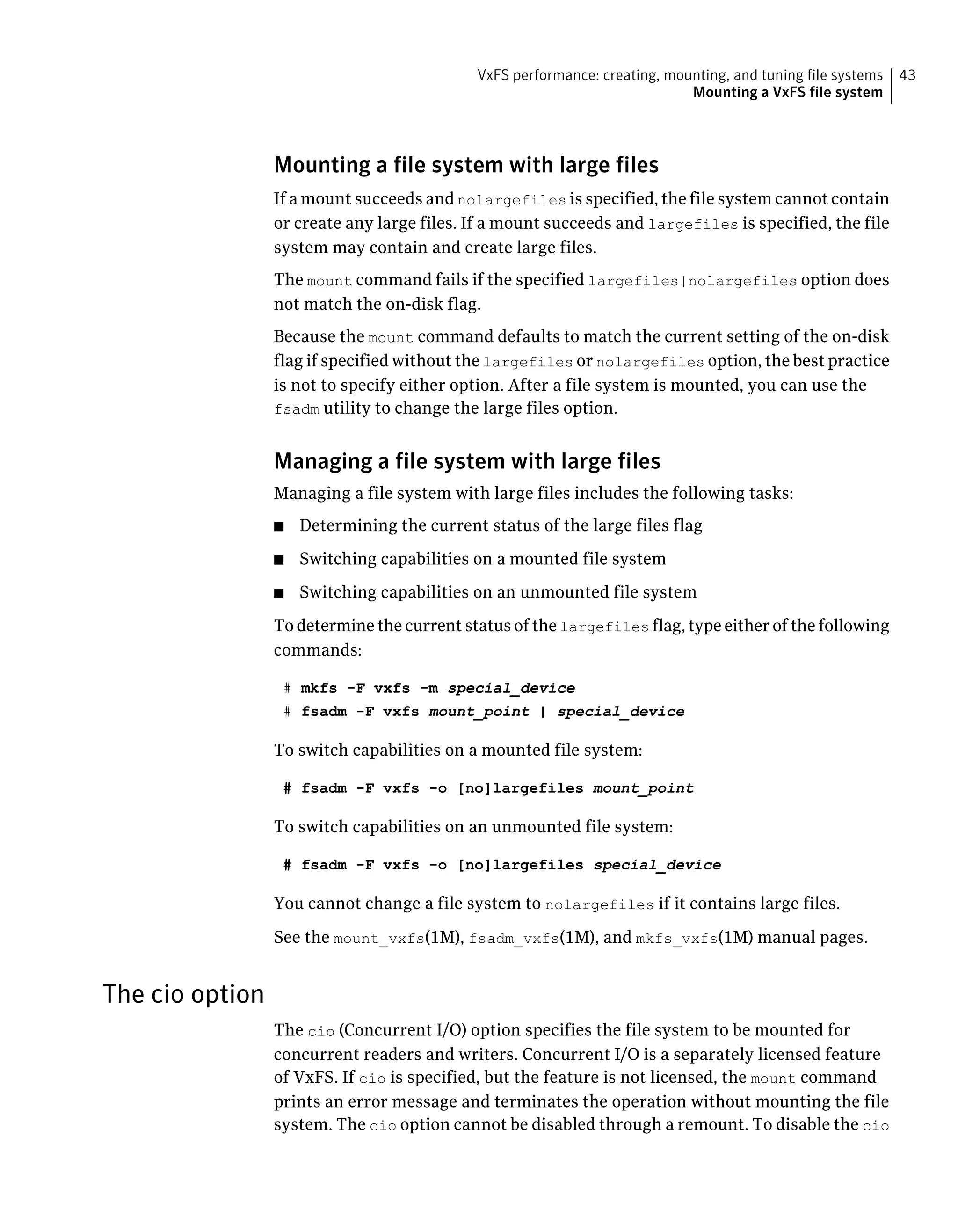 Mounting a file system with large files
If a mount succeeds and nolargefiles is specified, the file system cannot contain
or create any large files. If a mount succeeds and largefiles is specified, the file
system may contain and create large files.
The mount command fails if the specified largefiles|nolargefiles option does
not match the on-disk flag.
Because the mount command defaults to match the current setting of the on-disk
flag if specified without the largefiles or nolargefiles option, the best practice
is not to specify either option. After a file system is mounted, you can use the
fsadm utility to change the large files option.
Managing a file system with large files
Managing a file system with large files includes the following tasks:
■ Determining the current status of the large files flag
■ Switching capabilities on a mounted file system
■ Switching capabilities on an unmounted file system
To determine the current status of the largefiles flag, type either of the following
commands:
# mkfs -F vxfs -m special_device
# fsadm -F vxfs mount_point | special_device
To switch capabilities on a mounted file system:
# fsadm -F vxfs -o [no]largefiles mount_point
To switch capabilities on an unmounted file system:
# fsadm -F vxfs -o [no]largefiles special_device
You cannot change a file system to nolargefiles if it contains large files.
See the mount_vxfs(1M), fsadm_vxfs(1M), and mkfs_vxfs(1M) manual pages.
The cio option
The cio (Concurrent I/O) option specifies the file system to be mounted for
concurrent readers and writers. Concurrent I/O is a separately licensed feature
of VxFS. If cio is specified, but the feature is not licensed, the mount command
prints an error message and terminates the operation without mounting the file
system. The cio option cannot be disabled through a remount. To disable the cio
43VxFS performance: creating, mounting, and tuning file systems
Mounting a VxFS file system
 