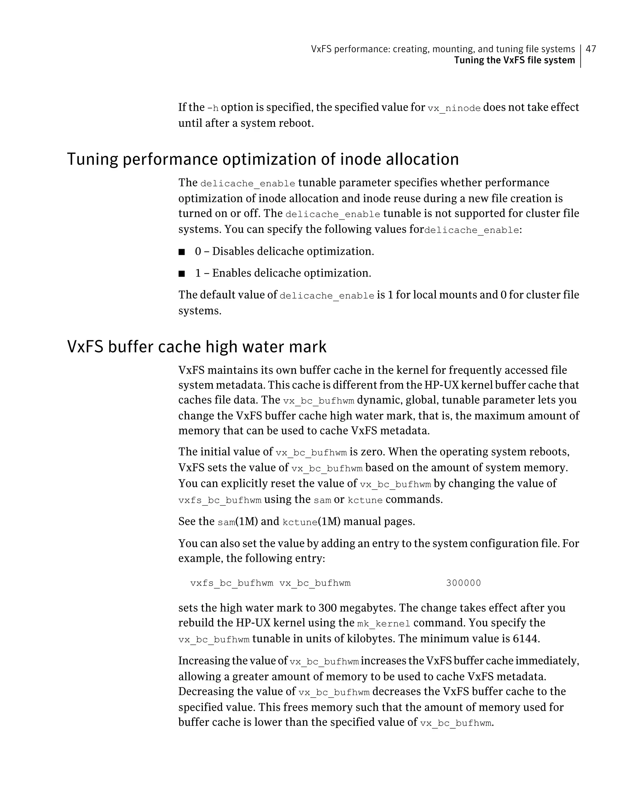 If the -h option is specified, the specified value for vx_ninode does not take effect
until after a system reboot.
Tuning performance optimization of inode allocation
The delicache_enable tunable parameter specifies whether performance
optimization of inode allocation and inode reuse during a new file creation is
turned on or off. The delicache_enable tunable is not supported for cluster file
systems. You can specify the following values fordelicache_enable:
■ 0 – Disables delicache optimization.
■ 1 – Enables delicache optimization.
The default value of delicache_enable is 1 for local mounts and 0 for cluster file
systems.
VxFS buffer cache high water mark
VxFS maintains its own buffer cache in the kernel for frequently accessed file
system metadata. This cache is different from the HP-UX kernel buffer cache that
caches file data. The vx_bc_bufhwm dynamic, global, tunable parameter lets you
change the VxFS buffer cache high water mark, that is, the maximum amount of
memory that can be used to cache VxFS metadata.
The initial value of vx_bc_bufhwm is zero. When the operating system reboots,
VxFS sets the value of vx_bc_bufhwm based on the amount of system memory.
You can explicitly reset the value of vx_bc_bufhwm by changing the value of
vxfs_bc_bufhwm using the sam or kctune commands.
See the sam(1M) and kctune(1M) manual pages.
You can also set the value by adding an entry to the system configuration file. For
example, the following entry:
vxfs_bc_bufhwm vx_bc_bufhwm 300000
sets the high water mark to 300 megabytes. The change takes effect after you
rebuild the HP-UX kernel using the mk_kernel command. You specify the
vx_bc_bufhwm tunable in units of kilobytes. The minimum value is 6144.
Increasing the value of vx_bc_bufhwm increases the VxFS buffer cache immediately,
allowing a greater amount of memory to be used to cache VxFS metadata.
Decreasing the value of vx_bc_bufhwm decreases the VxFS buffer cache to the
specified value. This frees memory such that the amount of memory used for
buffer cache is lower than the specified value of vx_bc_bufhwm.
47VxFS performance: creating, mounting, and tuning file systems
Tuning the VxFS file system
 