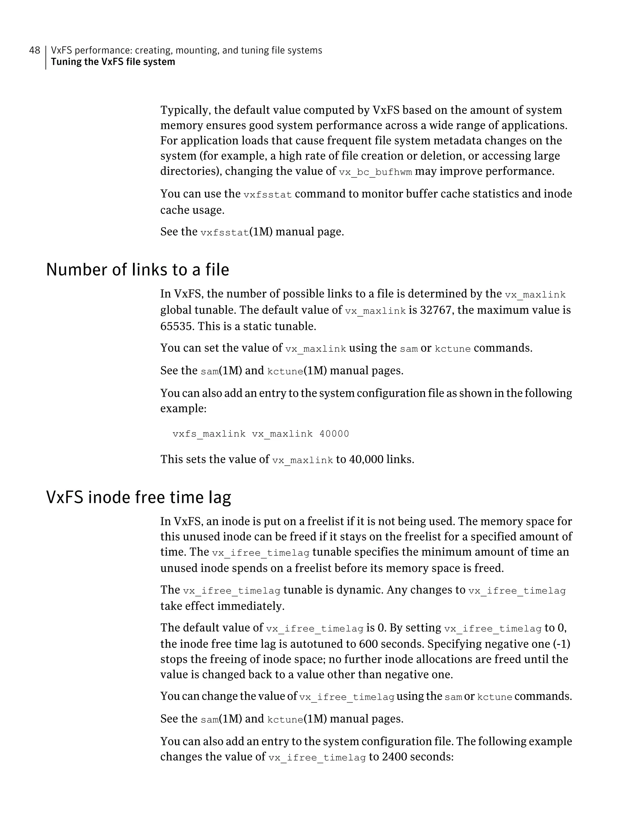 Typically, the default value computed by VxFS based on the amount of system
memory ensures good system performance across a wide range of applications.
For application loads that cause frequent file system metadata changes on the
system (for example, a high rate of file creation or deletion, or accessing large
directories), changing the value of vx_bc_bufhwm may improve performance.
You can use the vxfsstat command to monitor buffer cache statistics and inode
cache usage.
See the vxfsstat(1M) manual page.
Number of links to a file
In VxFS, the number of possible links to a file is determined by the vx_maxlink
global tunable. The default value of vx_maxlink is 32767, the maximum value is
65535. This is a static tunable.
You can set the value of vx_maxlink using the sam or kctune commands.
See the sam(1M) and kctune(1M) manual pages.
You can also add an entry to the system configuration file as shown in the following
example:
vxfs_maxlink vx_maxlink 40000
This sets the value of vx_maxlink to 40,000 links.
VxFS inode free time lag
In VxFS, an inode is put on a freelist if it is not being used. The memory space for
this unused inode can be freed if it stays on the freelist for a specified amount of
time. The vx_ifree_timelag tunable specifies the minimum amount of time an
unused inode spends on a freelist before its memory space is freed.
The vx_ifree_timelag tunable is dynamic. Any changes to vx_ifree_timelag
take effect immediately.
The default value of vx_ifree_timelag is 0. By setting vx_ifree_timelag to 0,
the inode free time lag is autotuned to 600 seconds. Specifying negative one (-1)
stops the freeing of inode space; no further inode allocations are freed until the
value is changed back to a value other than negative one.
You can change the value of vx_ifree_timelag using the sam or kctune commands.
See the sam(1M) and kctune(1M) manual pages.
You can also add an entry to the system configuration file. The following example
changes the value of vx_ifree_timelag to 2400 seconds:
VxFS performance: creating, mounting, and tuning file systems
Tuning the VxFS file system
48
 