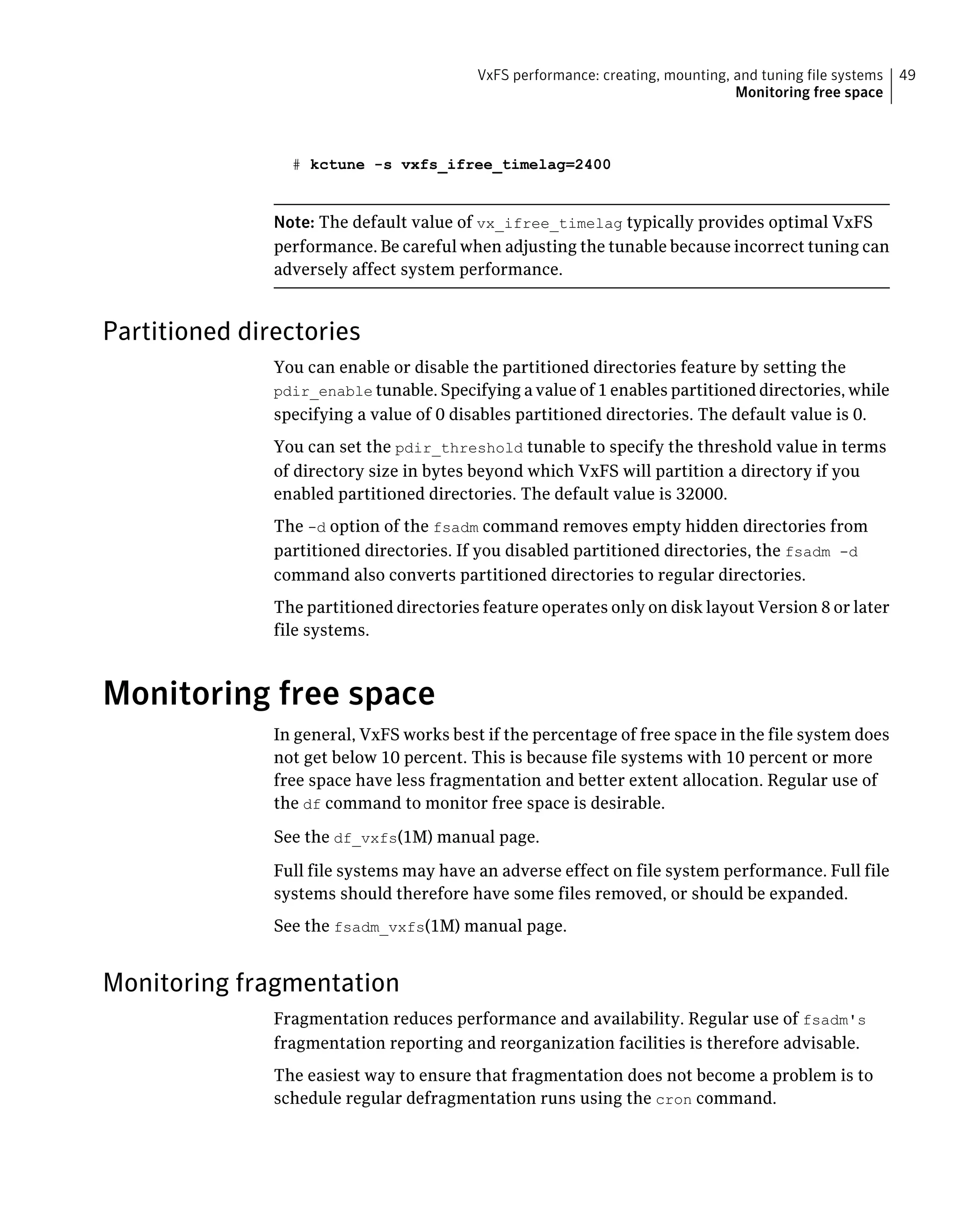 # kctune -s vxfs_ifree_timelag=2400
Note: The default value of vx_ifree_timelag typically provides optimal VxFS
performance. Be careful when adjusting the tunable because incorrect tuning can
adversely affect system performance.
Partitioned directories
You can enable or disable the partitioned directories feature by setting the
pdir_enable tunable. Specifying a value of 1 enables partitioned directories, while
specifying a value of 0 disables partitioned directories. The default value is 0.
You can set the pdir_threshold tunable to specify the threshold value in terms
of directory size in bytes beyond which VxFS will partition a directory if you
enabled partitioned directories. The default value is 32000.
The -d option of the fsadm command removes empty hidden directories from
partitioned directories. If you disabled partitioned directories, the fsadm -d
command also converts partitioned directories to regular directories.
The partitioned directories feature operates only on disk layout Version 8 or later
file systems.
Monitoring free space
In general, VxFS works best if the percentage of free space in the file system does
not get below 10 percent. This is because file systems with 10 percent or more
free space have less fragmentation and better extent allocation. Regular use of
the df command to monitor free space is desirable.
See the df_vxfs(1M) manual page.
Full file systems may have an adverse effect on file system performance. Full file
systems should therefore have some files removed, or should be expanded.
See the fsadm_vxfs(1M) manual page.
Monitoring fragmentation
Fragmentation reduces performance and availability. Regular use of fsadm's
fragmentation reporting and reorganization facilities is therefore advisable.
The easiest way to ensure that fragmentation does not become a problem is to
schedule regular defragmentation runs using the cron command.
49VxFS performance: creating, mounting, and tuning file systems
Monitoring free space
 