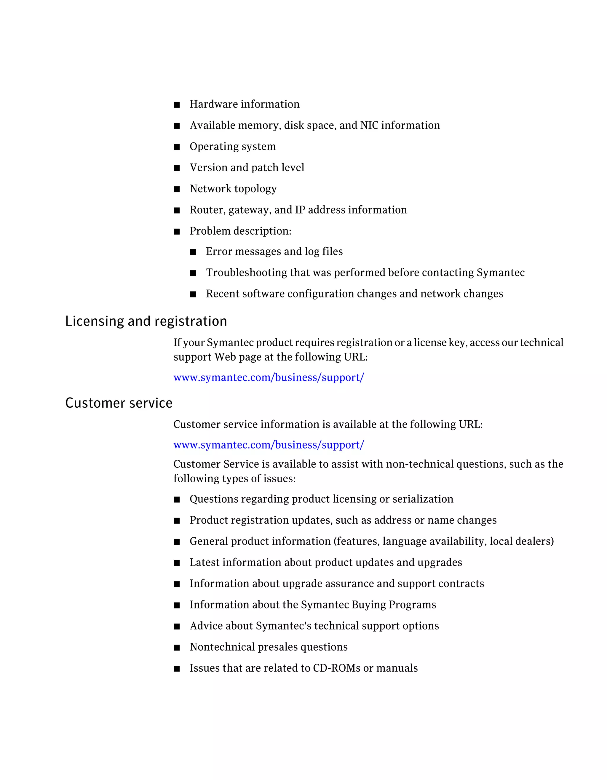 ■ Hardware information
■ Available memory, disk space, and NIC information
■ Operating system
■ Version and patch level
■ Network topology
■ Router, gateway, and IP address information
■ Problem description:
■ Error messages and log files
■ Troubleshooting that was performed before contacting Symantec
■ Recent software configuration changes and network changes
Licensing and registration
If your Symantec product requires registration or a license key, access our technical
support Web page at the following URL:
www.symantec.com/business/support/
Customer service
Customer service information is available at the following URL:
www.symantec.com/business/support/
Customer Service is available to assist with non-technical questions, such as the
following types of issues:
■ Questions regarding product licensing or serialization
■ Product registration updates, such as address or name changes
■ General product information (features, language availability, local dealers)
■ Latest information about product updates and upgrades
■ Information about upgrade assurance and support contracts
■ Information about the Symantec Buying Programs
■ Advice about Symantec's technical support options
■ Nontechnical presales questions
■ Issues that are related to CD-ROMs or manuals
 