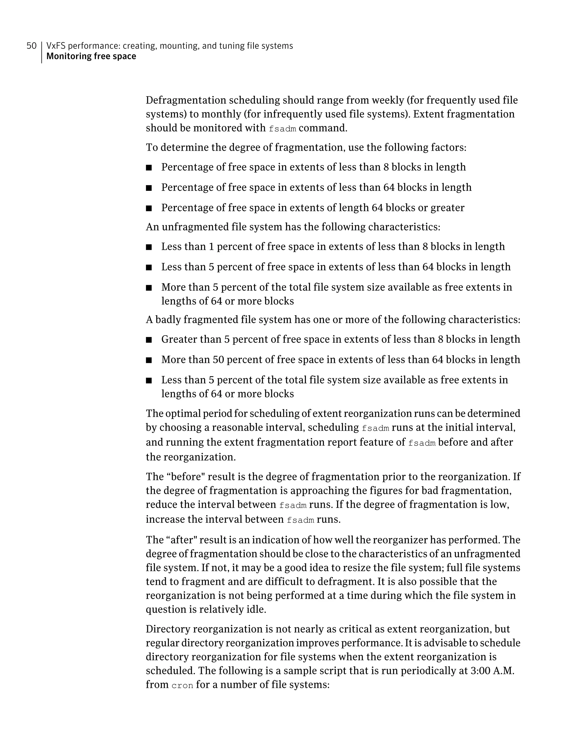 Defragmentation scheduling should range from weekly (for frequently used file
systems) to monthly (for infrequently used file systems). Extent fragmentation
should be monitored with fsadm command.
To determine the degree of fragmentation, use the following factors:
■ Percentage of free space in extents of less than 8 blocks in length
■ Percentage of free space in extents of less than 64 blocks in length
■ Percentage of free space in extents of length 64 blocks or greater
An unfragmented file system has the following characteristics:
■ Less than 1 percent of free space in extents of less than 8 blocks in length
■ Less than 5 percent of free space in extents of less than 64 blocks in length
■ More than 5 percent of the total file system size available as free extents in
lengths of 64 or more blocks
A badly fragmented file system has one or more of the following characteristics:
■ Greater than 5 percent of free space in extents of less than 8 blocks in length
■ More than 50 percent of free space in extents of less than 64 blocks in length
■ Less than 5 percent of the total file system size available as free extents in
lengths of 64 or more blocks
The optimal period for scheduling of extent reorganization runs can be determined
by choosing a reasonable interval, scheduling fsadm runs at the initial interval,
and running the extent fragmentation report feature of fsadm before and after
the reorganization.
The “before" result is the degree of fragmentation prior to the reorganization. If
the degree of fragmentation is approaching the figures for bad fragmentation,
reduce the interval between fsadm runs. If the degree of fragmentation is low,
increase the interval between fsadm runs.
The “after" result is an indication of how well the reorganizer has performed. The
degree of fragmentation should be close to the characteristics of an unfragmented
file system. If not, it may be a good idea to resize the file system; full file systems
tend to fragment and are difficult to defragment. It is also possible that the
reorganization is not being performed at a time during which the file system in
question is relatively idle.
Directory reorganization is not nearly as critical as extent reorganization, but
regular directory reorganization improves performance. It is advisable to schedule
directory reorganization for file systems when the extent reorganization is
scheduled. The following is a sample script that is run periodically at 3:00 A.M.
from cron for a number of file systems:
VxFS performance: creating, mounting, and tuning file systems
Monitoring free space
50
 