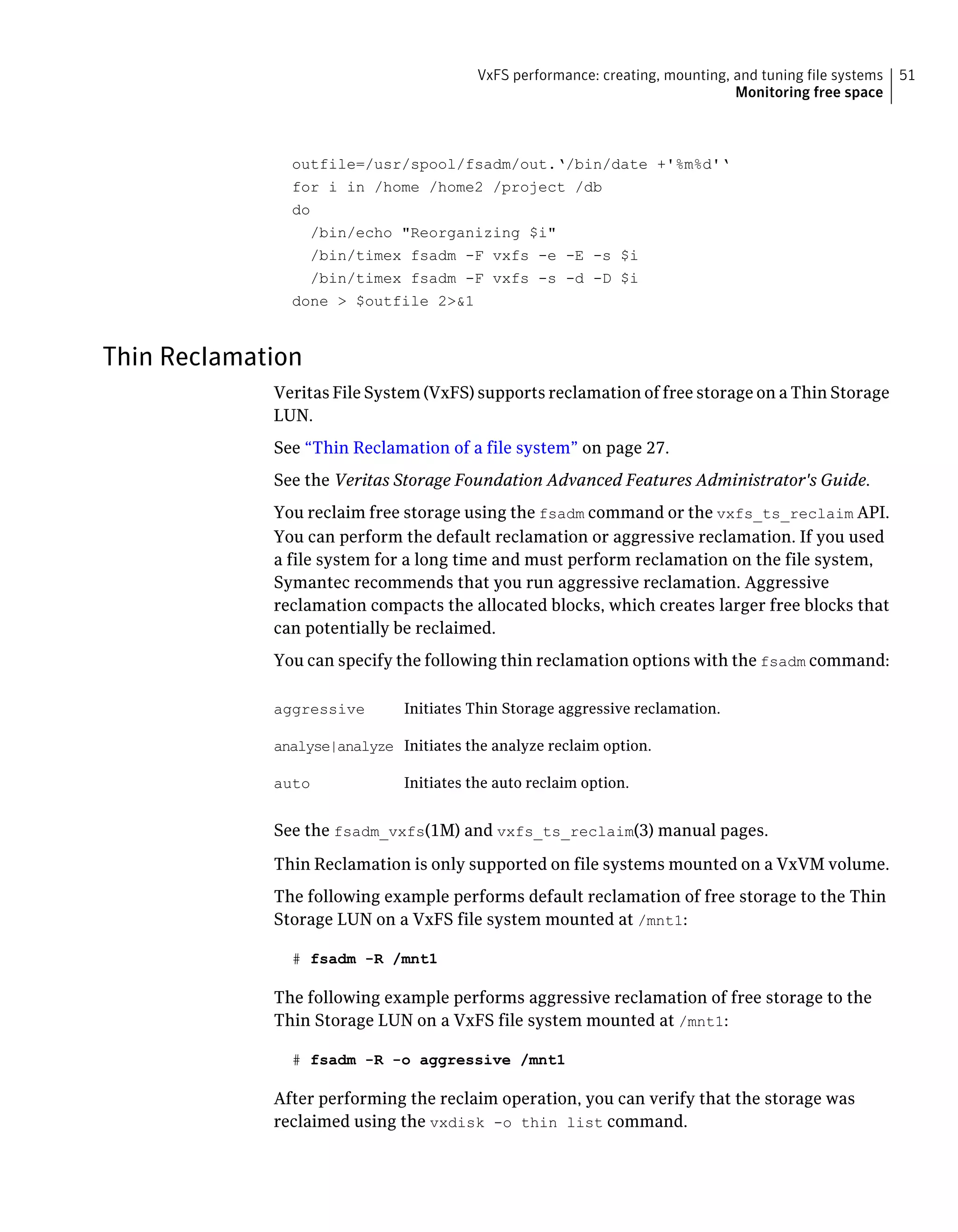 outfile=/usr/spool/fsadm/out.‘/bin/date +'%m%d'‘
for i in /home /home2 /project /db
do
/bin/echo "Reorganizing $i"
/bin/timex fsadm -F vxfs -e -E -s $i
/bin/timex fsadm -F vxfs -s -d -D $i
done > $outfile 2>&1
Thin Reclamation
Veritas File System (VxFS) supports reclamation of free storage on a Thin Storage
LUN.
See “Thin Reclamation of a file system” on page 27.
See the Veritas Storage Foundation Advanced Features Administrator's Guide.
You reclaim free storage using the fsadm command or the vxfs_ts_reclaim API.
You can perform the default reclamation or aggressive reclamation. If you used
a file system for a long time and must perform reclamation on the file system,
Symantec recommends that you run aggressive reclamation. Aggressive
reclamation compacts the allocated blocks, which creates larger free blocks that
can potentially be reclaimed.
You can specify the following thin reclamation options with the fsadm command:
Initiates Thin Storage aggressive reclamation.aggressive
Initiates the analyze reclaim option.analyse|analyze
Initiates the auto reclaim option.auto
See the fsadm_vxfs(1M) and vxfs_ts_reclaim(3) manual pages.
Thin Reclamation is only supported on file systems mounted on a VxVM volume.
The following example performs default reclamation of free storage to the Thin
Storage LUN on a VxFS file system mounted at /mnt1:
# fsadm -R /mnt1
The following example performs aggressive reclamation of free storage to the
Thin Storage LUN on a VxFS file system mounted at /mnt1:
# fsadm -R -o aggressive /mnt1
After performing the reclaim operation, you can verify that the storage was
reclaimed using the vxdisk -o thin list command.
51VxFS performance: creating, mounting, and tuning file systems
Monitoring free space
 