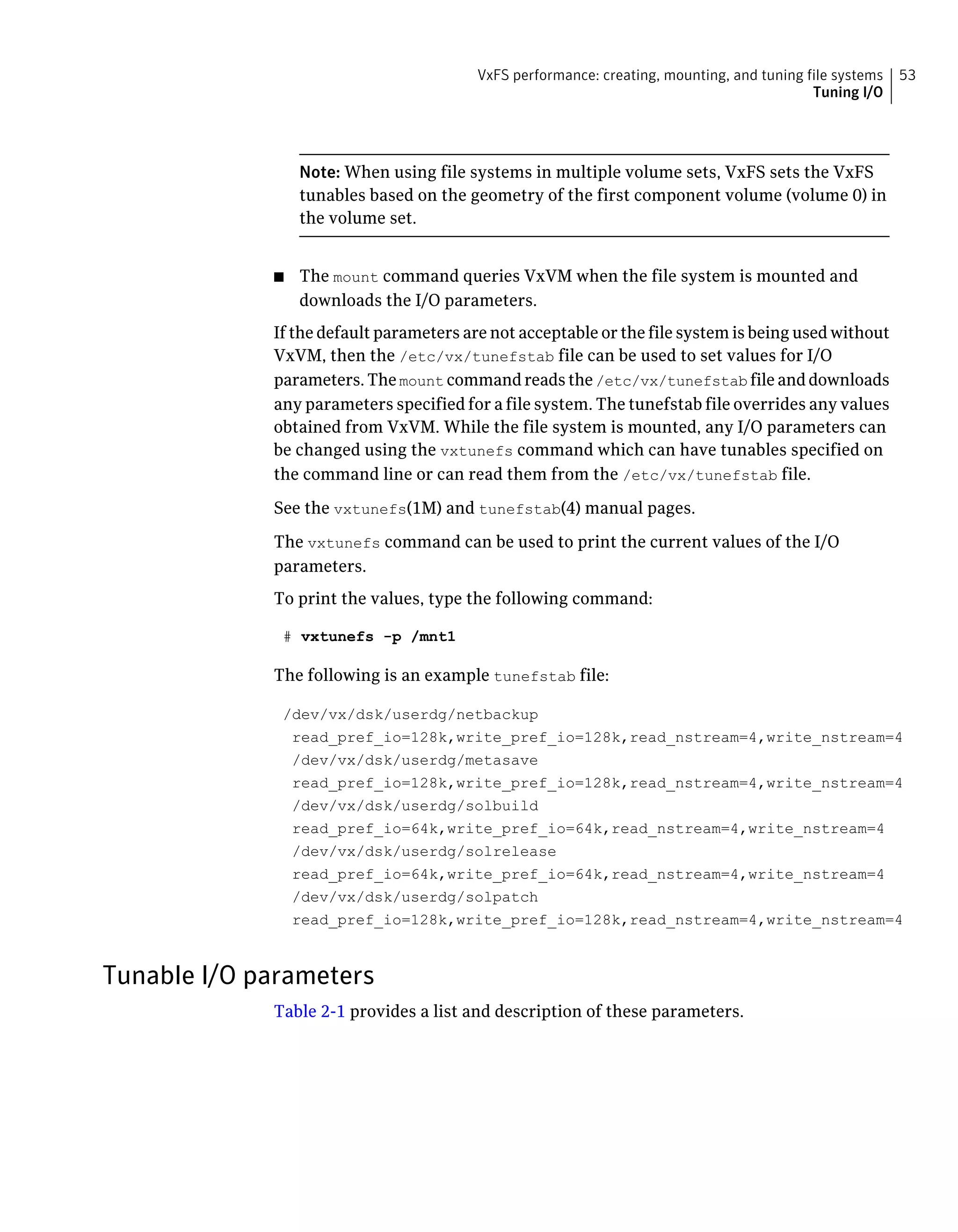 Note: When using file systems in multiple volume sets, VxFS sets the VxFS
tunables based on the geometry of the first component volume (volume 0) in
the volume set.
■ The mount command queries VxVM when the file system is mounted and
downloads the I/O parameters.
If the default parameters are not acceptable or the file system is being used without
VxVM, then the /etc/vx/tunefstab file can be used to set values for I/O
parameters. The mount command reads the /etc/vx/tunefstab file and downloads
any parameters specified for a file system. The tunefstab file overrides any values
obtained from VxVM. While the file system is mounted, any I/O parameters can
be changed using the vxtunefs command which can have tunables specified on
the command line or can read them from the /etc/vx/tunefstab file.
See the vxtunefs(1M) and tunefstab(4) manual pages.
The vxtunefs command can be used to print the current values of the I/O
parameters.
To print the values, type the following command:
# vxtunefs -p /mnt1
The following is an example tunefstab file:
/dev/vx/dsk/userdg/netbackup
read_pref_io=128k,write_pref_io=128k,read_nstream=4,write_nstream=4
/dev/vx/dsk/userdg/metasave
read_pref_io=128k,write_pref_io=128k,read_nstream=4,write_nstream=4
/dev/vx/dsk/userdg/solbuild
read_pref_io=64k,write_pref_io=64k,read_nstream=4,write_nstream=4
/dev/vx/dsk/userdg/solrelease
read_pref_io=64k,write_pref_io=64k,read_nstream=4,write_nstream=4
/dev/vx/dsk/userdg/solpatch
read_pref_io=128k,write_pref_io=128k,read_nstream=4,write_nstream=4
Tunable I/O parameters
Table 2-1 provides a list and description of these parameters.
53VxFS performance: creating, mounting, and tuning file systems
Tuning I/O
 
