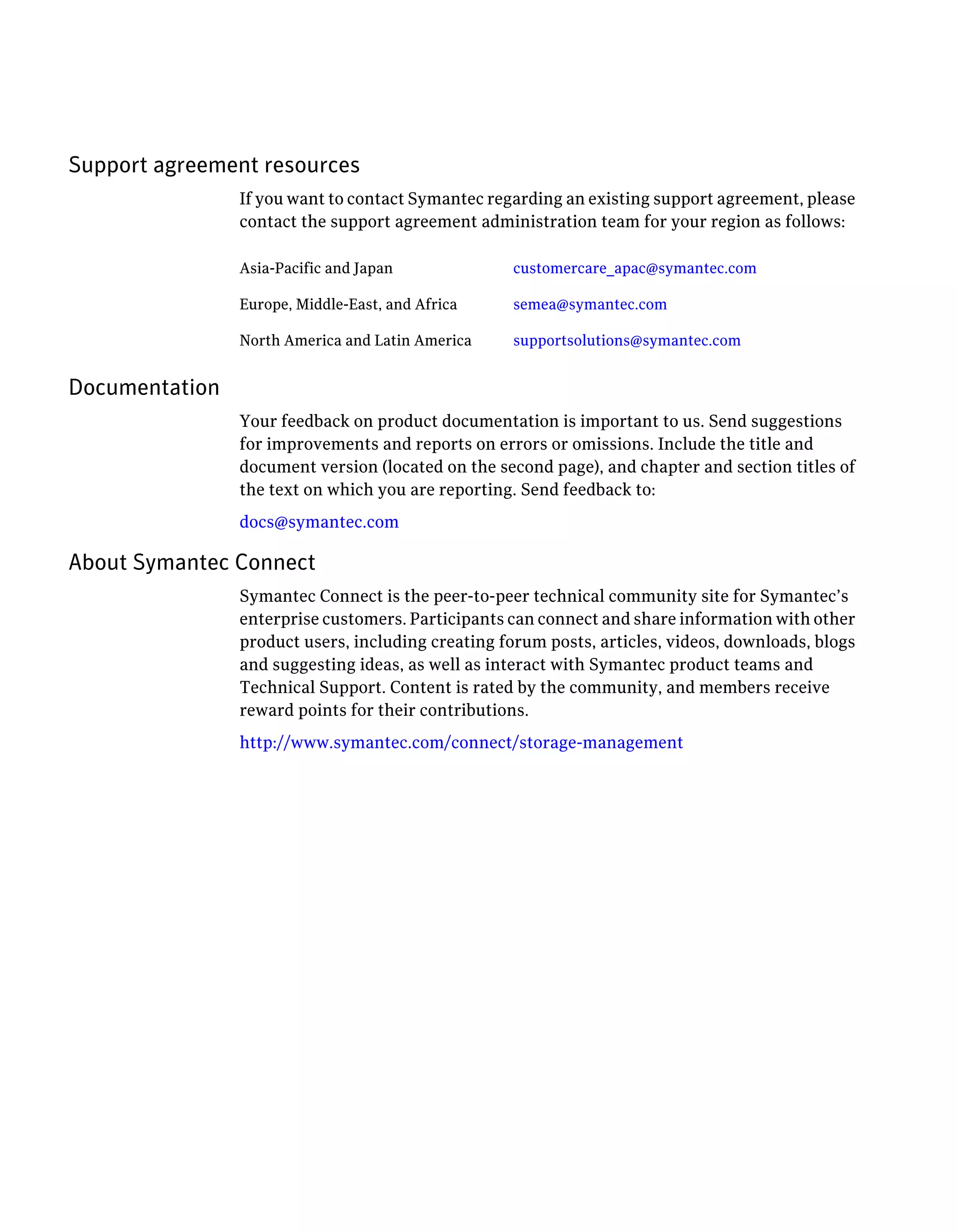 Support agreement resources
If you want to contact Symantec regarding an existing support agreement, please
contact the support agreement administration team for your region as follows:
customercare_apac@symantec.comAsia-Pacific and Japan
semea@symantec.comEurope, Middle-East, and Africa
supportsolutions@symantec.comNorth America and Latin America
Documentation
Your feedback on product documentation is important to us. Send suggestions
for improvements and reports on errors or omissions. Include the title and
document version (located on the second page), and chapter and section titles of
the text on which you are reporting. Send feedback to:
docs@symantec.com
About Symantec Connect
Symantec Connect is the peer-to-peer technical community site for Symantec’s
enterprise customers. Participants can connect and share information with other
product users, including creating forum posts, articles, videos, downloads, blogs
and suggesting ideas, as well as interact with Symantec product teams and
Technical Support. Content is rated by the community, and members receive
reward points for their contributions.
http://www.symantec.com/connect/storage-management
 