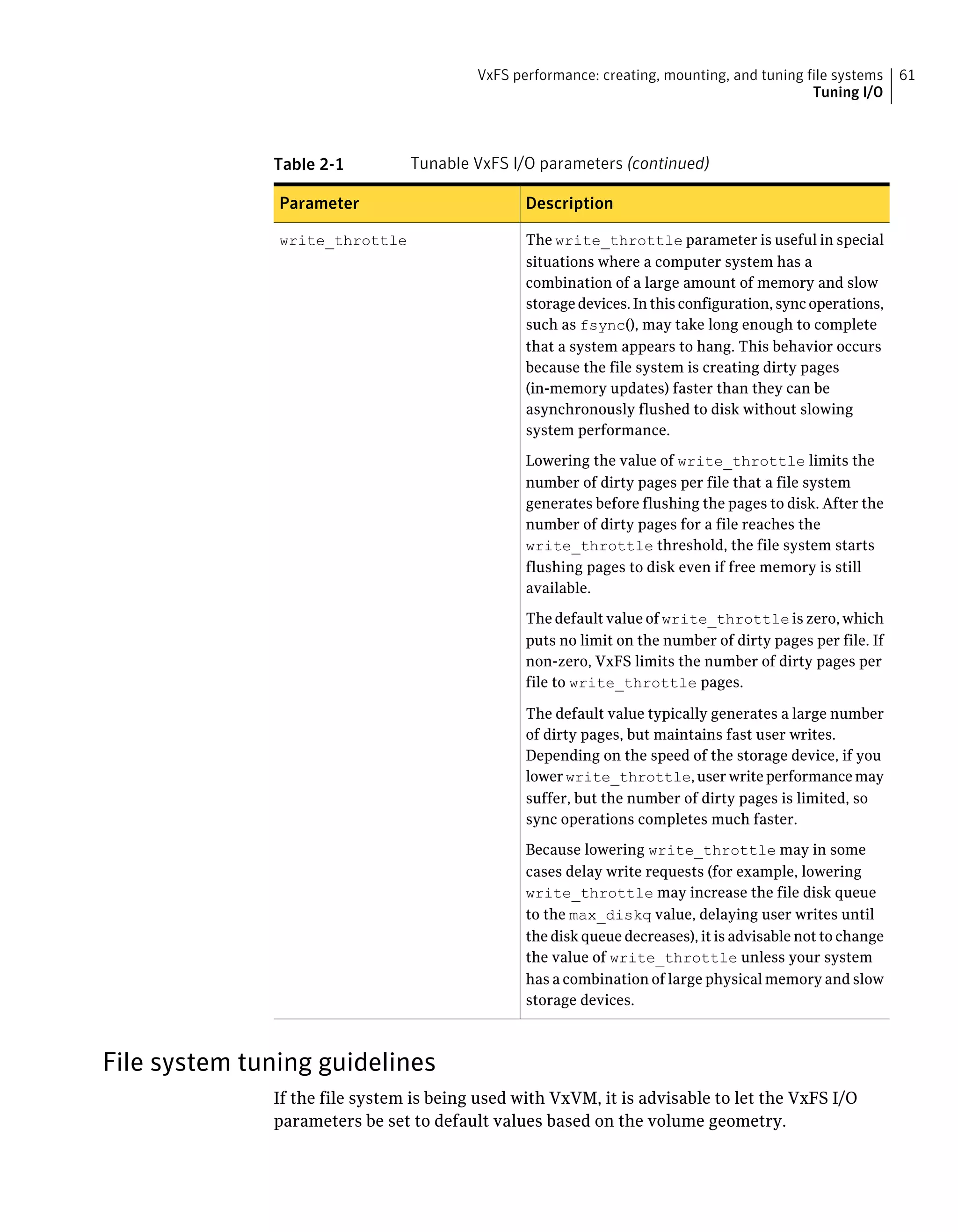 Table 2-1 Tunable VxFS I/O parameters (continued)
DescriptionParameter
The write_throttle parameter is useful in special
situations where a computer system has a
combination of a large amount of memory and slow
storage devices. In this configuration, sync operations,
such as fsync(), may take long enough to complete
that a system appears to hang. This behavior occurs
because the file system is creating dirty pages
(in-memory updates) faster than they can be
asynchronously flushed to disk without slowing
system performance.
Lowering the value of write_throttle limits the
number of dirty pages per file that a file system
generates before flushing the pages to disk. After the
number of dirty pages for a file reaches the
write_throttle threshold, the file system starts
flushing pages to disk even if free memory is still
available.
The default value of write_throttle is zero, which
puts no limit on the number of dirty pages per file. If
non-zero, VxFS limits the number of dirty pages per
file to write_throttle pages.
The default value typically generates a large number
of dirty pages, but maintains fast user writes.
Depending on the speed of the storage device, if you
lowerwrite_throttle,userwriteperformancemay
suffer, but the number of dirty pages is limited, so
sync operations completes much faster.
Because lowering write_throttle may in some
cases delay write requests (for example, lowering
write_throttle may increase the file disk queue
to the max_diskq value, delaying user writes until
the disk queue decreases), it is advisable not to change
the value of write_throttle unless your system
has a combination of large physical memory and slow
storage devices.
write_throttle
File system tuning guidelines
If the file system is being used with VxVM, it is advisable to let the VxFS I/O
parameters be set to default values based on the volume geometry.
61VxFS performance: creating, mounting, and tuning file systems
Tuning I/O
 