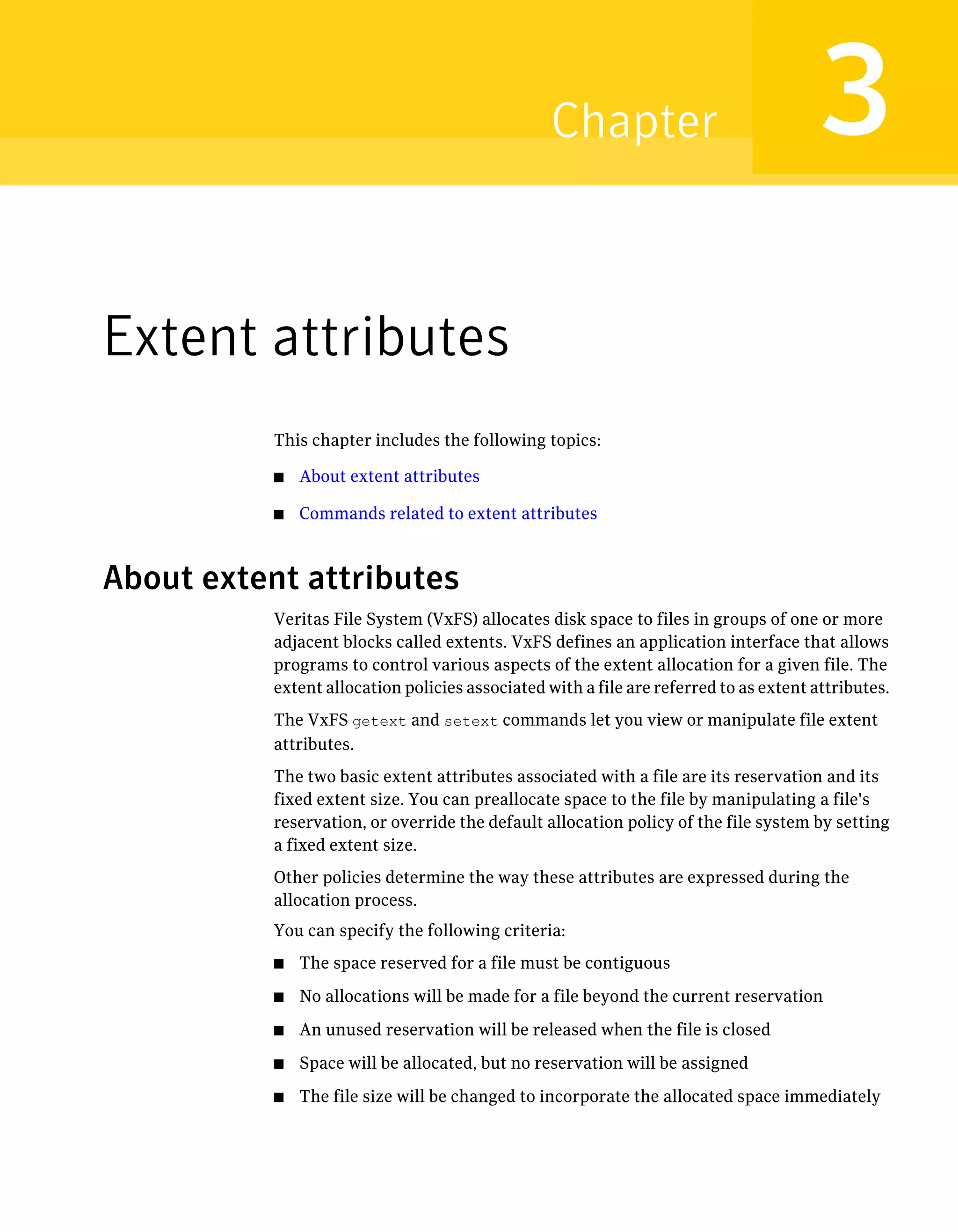 Extent attributes
This chapter includes the following topics:
■ About extent attributes
■ Commands related to extent attributes
About extent attributes
Veritas File System (VxFS) allocates disk space to files in groups of one or more
adjacent blocks called extents. VxFS defines an application interface that allows
programs to control various aspects of the extent allocation for a given file. The
extent allocation policies associated with a file are referred to as extent attributes.
The VxFS getext and setext commands let you view or manipulate file extent
attributes.
The two basic extent attributes associated with a file are its reservation and its
fixed extent size. You can preallocate space to the file by manipulating a file's
reservation, or override the default allocation policy of the file system by setting
a fixed extent size.
Other policies determine the way these attributes are expressed during the
allocation process.
You can specify the following criteria:
■ The space reserved for a file must be contiguous
■ No allocations will be made for a file beyond the current reservation
■ An unused reservation will be released when the file is closed
■ Space will be allocated, but no reservation will be assigned
■ The file size will be changed to incorporate the allocated space immediately
3Chapter
 