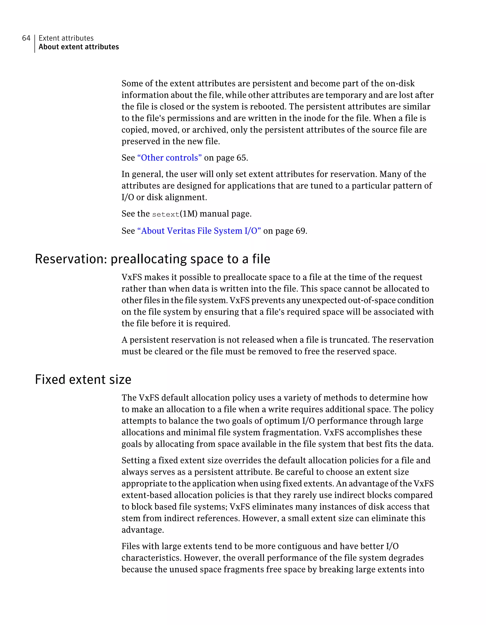 Some of the extent attributes are persistent and become part of the on-disk
information about the file, while other attributes are temporary and are lost after
the file is closed or the system is rebooted. The persistent attributes are similar
to the file's permissions and are written in the inode for the file. When a file is
copied, moved, or archived, only the persistent attributes of the source file are
preserved in the new file.
See “Other controls” on page 65.
In general, the user will only set extent attributes for reservation. Many of the
attributes are designed for applications that are tuned to a particular pattern of
I/O or disk alignment.
See the setext(1M) manual page.
See “About Veritas File System I/O” on page 69.
Reservation: preallocating space to a file
VxFS makes it possible to preallocate space to a file at the time of the request
rather than when data is written into the file. This space cannot be allocated to
other files in the file system. VxFS prevents any unexpected out-of-space condition
on the file system by ensuring that a file's required space will be associated with
the file before it is required.
A persistent reservation is not released when a file is truncated. The reservation
must be cleared or the file must be removed to free the reserved space.
Fixed extent size
The VxFS default allocation policy uses a variety of methods to determine how
to make an allocation to a file when a write requires additional space. The policy
attempts to balance the two goals of optimum I/O performance through large
allocations and minimal file system fragmentation. VxFS accomplishes these
goals by allocating from space available in the file system that best fits the data.
Setting a fixed extent size overrides the default allocation policies for a file and
always serves as a persistent attribute. Be careful to choose an extent size
appropriate to the application when using fixed extents. An advantage of the VxFS
extent-based allocation policies is that they rarely use indirect blocks compared
to block based file systems; VxFS eliminates many instances of disk access that
stem from indirect references. However, a small extent size can eliminate this
advantage.
Files with large extents tend to be more contiguous and have better I/O
characteristics. However, the overall performance of the file system degrades
because the unused space fragments free space by breaking large extents into
Extent attributes
About extent attributes
64
 