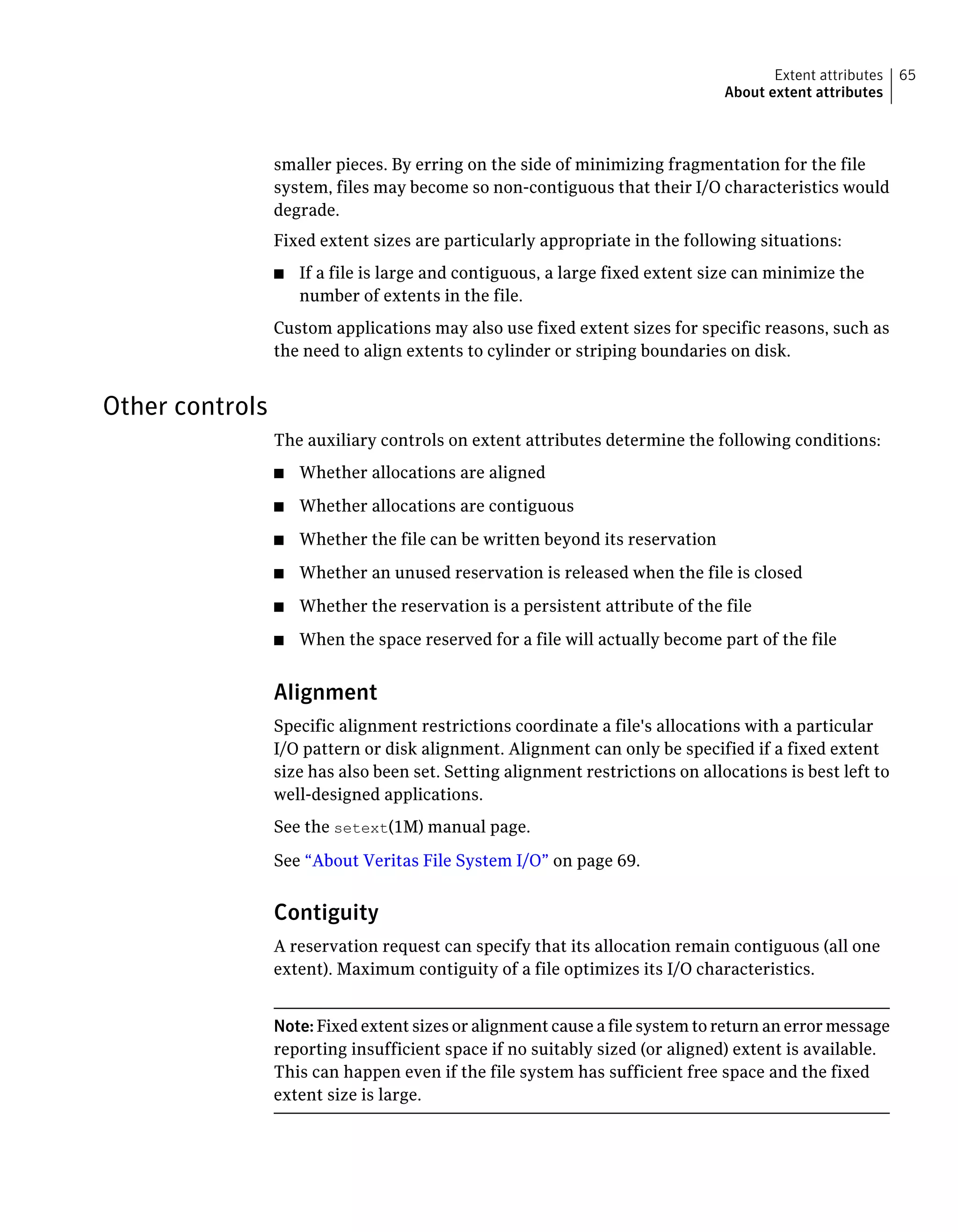 smaller pieces. By erring on the side of minimizing fragmentation for the file
system, files may become so non-contiguous that their I/O characteristics would
degrade.
Fixed extent sizes are particularly appropriate in the following situations:
■ If a file is large and contiguous, a large fixed extent size can minimize the
number of extents in the file.
Custom applications may also use fixed extent sizes for specific reasons, such as
the need to align extents to cylinder or striping boundaries on disk.
Other controls
The auxiliary controls on extent attributes determine the following conditions:
■ Whether allocations are aligned
■ Whether allocations are contiguous
■ Whether the file can be written beyond its reservation
■ Whether an unused reservation is released when the file is closed
■ Whether the reservation is a persistent attribute of the file
■ When the space reserved for a file will actually become part of the file
Alignment
Specific alignment restrictions coordinate a file's allocations with a particular
I/O pattern or disk alignment. Alignment can only be specified if a fixed extent
size has also been set. Setting alignment restrictions on allocations is best left to
well-designed applications.
See the setext(1M) manual page.
See “About Veritas File System I/O” on page 69.
Contiguity
A reservation request can specify that its allocation remain contiguous (all one
extent). Maximum contiguity of a file optimizes its I/O characteristics.
Note: Fixed extent sizes or alignment cause a file system to return an error message
reporting insufficient space if no suitably sized (or aligned) extent is available.
This can happen even if the file system has sufficient free space and the fixed
extent size is large.
65Extent attributes
About extent attributes
 