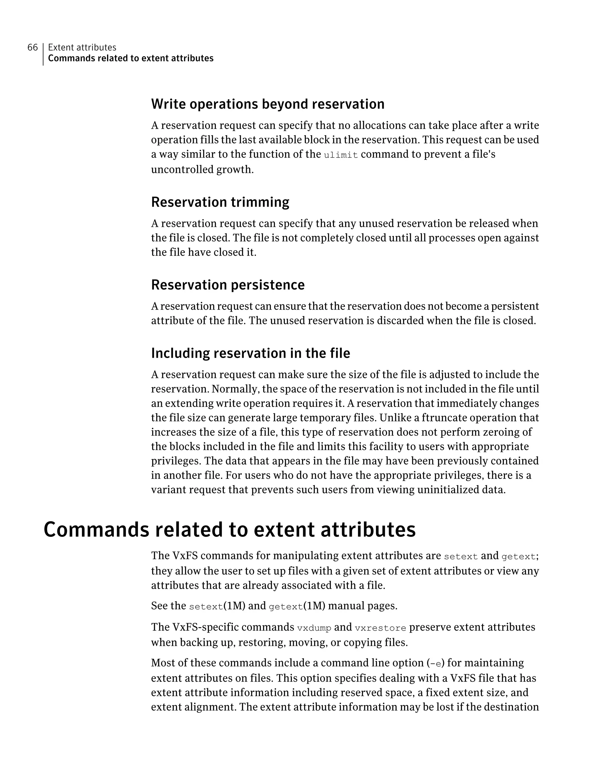 Write operations beyond reservation
A reservation request can specify that no allocations can take place after a write
operation fills the last available block in the reservation. This request can be used
a way similar to the function of the ulimit command to prevent a file's
uncontrolled growth.
Reservation trimming
A reservation request can specify that any unused reservation be released when
the file is closed. The file is not completely closed until all processes open against
the file have closed it.
Reservation persistence
A reservation request can ensure that the reservation does not become a persistent
attribute of the file. The unused reservation is discarded when the file is closed.
Including reservation in the file
A reservation request can make sure the size of the file is adjusted to include the
reservation. Normally, the space of the reservation is not included in the file until
an extending write operation requires it. A reservation that immediately changes
the file size can generate large temporary files. Unlike a ftruncate operation that
increases the size of a file, this type of reservation does not perform zeroing of
the blocks included in the file and limits this facility to users with appropriate
privileges. The data that appears in the file may have been previously contained
in another file. For users who do not have the appropriate privileges, there is a
variant request that prevents such users from viewing uninitialized data.
Commands related to extent attributes
The VxFS commands for manipulating extent attributes are setext and getext;
they allow the user to set up files with a given set of extent attributes or view any
attributes that are already associated with a file.
See the setext(1M) and getext(1M) manual pages.
The VxFS-specific commands vxdump and vxrestore preserve extent attributes
when backing up, restoring, moving, or copying files.
Most of these commands include a command line option (-e) for maintaining
extent attributes on files. This option specifies dealing with a VxFS file that has
extent attribute information including reserved space, a fixed extent size, and
extent alignment. The extent attribute information may be lost if the destination
Extent attributes
Commands related to extent attributes
66
 