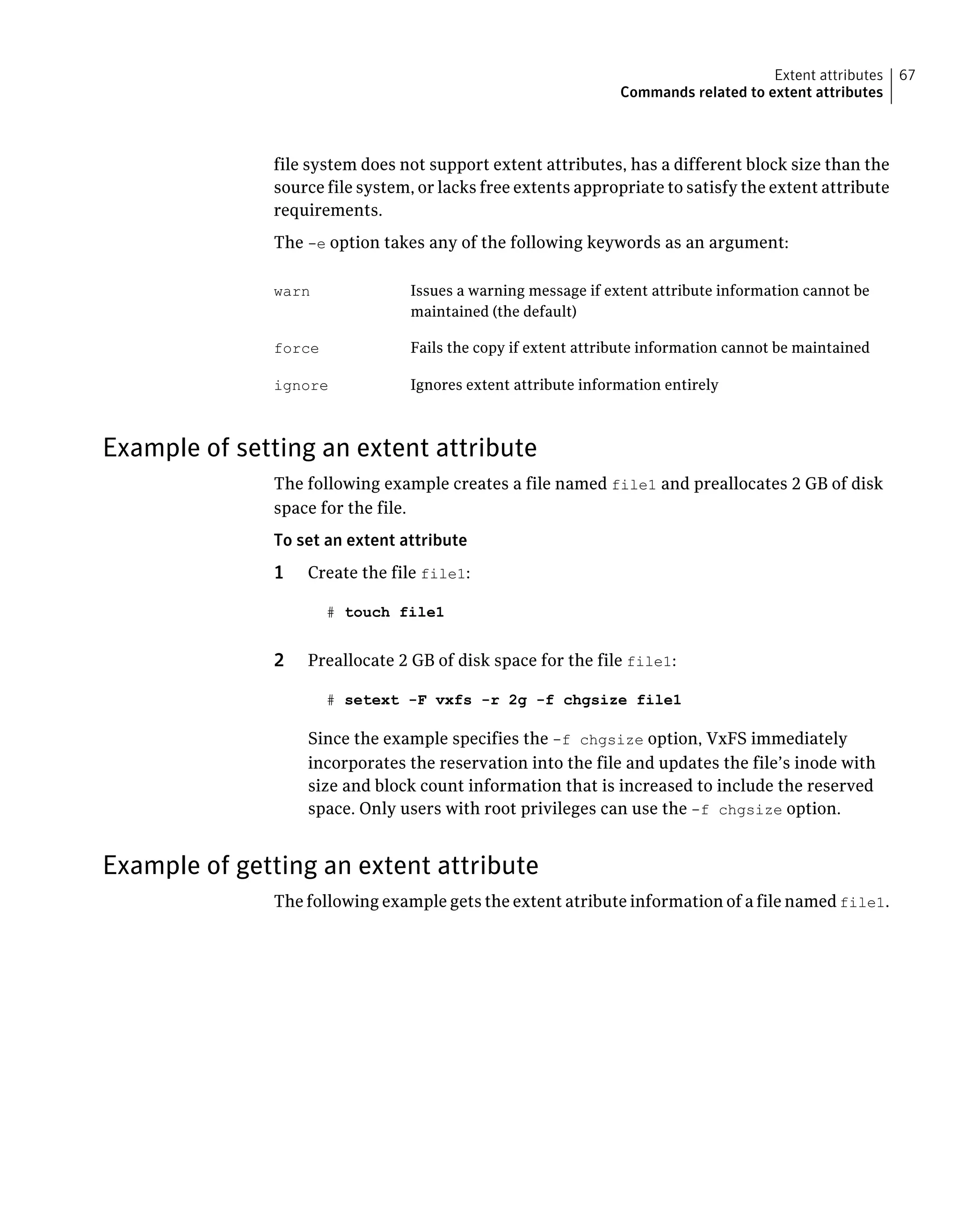 file system does not support extent attributes, has a different block size than the
source file system, or lacks free extents appropriate to satisfy the extent attribute
requirements.
The -e option takes any of the following keywords as an argument:
Issues a warning message if extent attribute information cannot be
maintained (the default)
warn
Fails the copy if extent attribute information cannot be maintainedforce
Ignores extent attribute information entirelyignore
Example of setting an extent attribute
The following example creates a file named file1 and preallocates 2 GB of disk
space for the file.
To set an extent attribute
1 Create the file file1:
# touch file1
2 Preallocate 2 GB of disk space for the file file1:
# setext -F vxfs -r 2g -f chgsize file1
Since the example specifies the -f chgsize option, VxFS immediately
incorporates the reservation into the file and updates the file’s inode with
size and block count information that is increased to include the reserved
space. Only users with root privileges can use the -f chgsize option.
Example of getting an extent attribute
The following example gets the extent atribute information of a file named file1.
67Extent attributes
Commands related to extent attributes
 