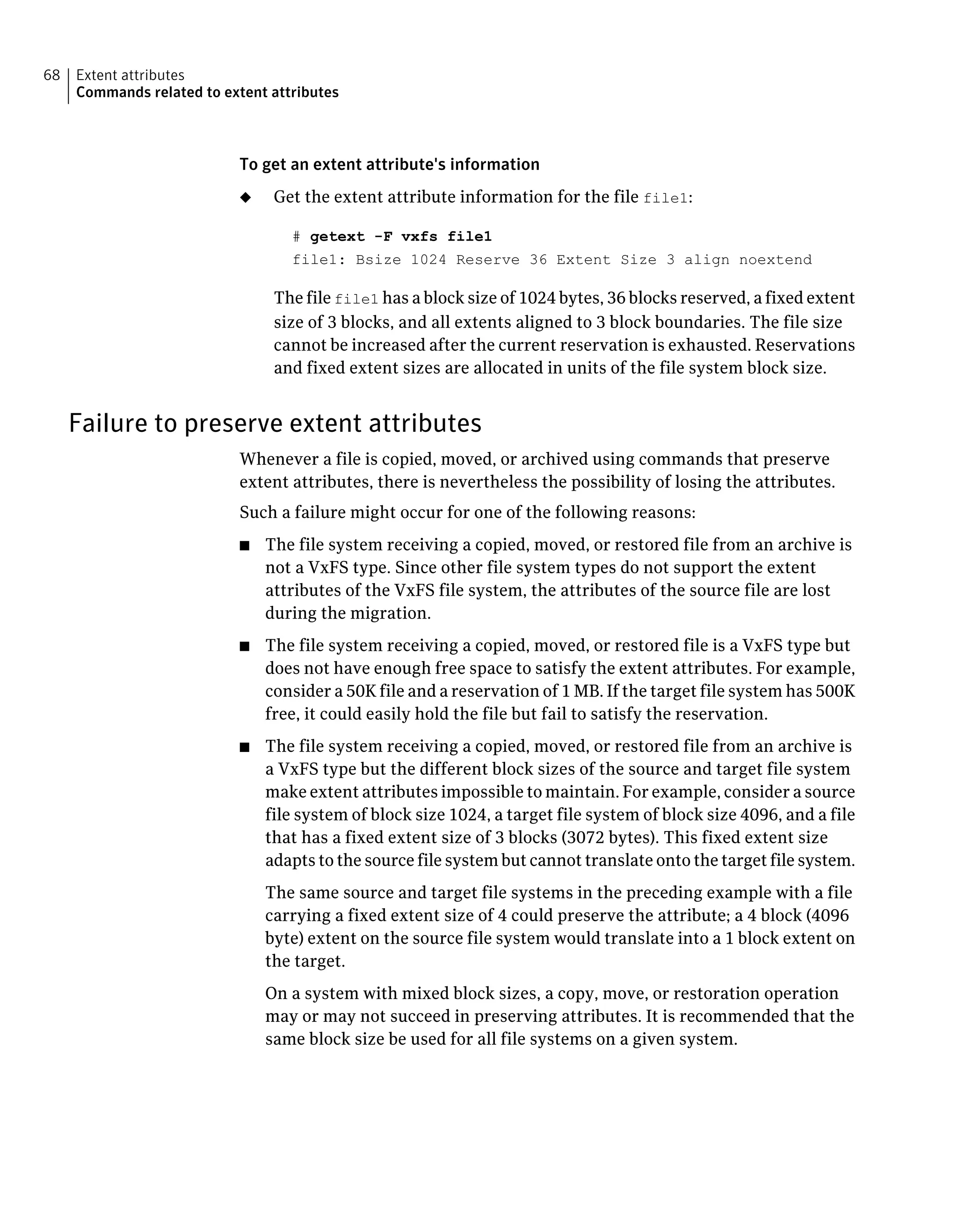 To get an extent attribute's information
◆ Get the extent attribute information for the file file1:
# getext -F vxfs file1
file1: Bsize 1024 Reserve 36 Extent Size 3 align noextend
The file file1 has a block size of 1024 bytes, 36 blocks reserved, a fixed extent
size of 3 blocks, and all extents aligned to 3 block boundaries. The file size
cannot be increased after the current reservation is exhausted. Reservations
and fixed extent sizes are allocated in units of the file system block size.
Failure to preserve extent attributes
Whenever a file is copied, moved, or archived using commands that preserve
extent attributes, there is nevertheless the possibility of losing the attributes.
Such a failure might occur for one of the following reasons:
■ The file system receiving a copied, moved, or restored file from an archive is
not a VxFS type. Since other file system types do not support the extent
attributes of the VxFS file system, the attributes of the source file are lost
during the migration.
■ The file system receiving a copied, moved, or restored file is a VxFS type but
does not have enough free space to satisfy the extent attributes. For example,
consider a 50K file and a reservation of 1 MB. If the target file system has 500K
free, it could easily hold the file but fail to satisfy the reservation.
■ The file system receiving a copied, moved, or restored file from an archive is
a VxFS type but the different block sizes of the source and target file system
make extent attributes impossible to maintain. For example, consider a source
file system of block size 1024, a target file system of block size 4096, and a file
that has a fixed extent size of 3 blocks (3072 bytes). This fixed extent size
adapts to the source file system but cannot translate onto the target file system.
The same source and target file systems in the preceding example with a file
carrying a fixed extent size of 4 could preserve the attribute; a 4 block (4096
byte) extent on the source file system would translate into a 1 block extent on
the target.
On a system with mixed block sizes, a copy, move, or restoration operation
may or may not succeed in preserving attributes. It is recommended that the
same block size be used for all file systems on a given system.
Extent attributes
Commands related to extent attributes
68
 