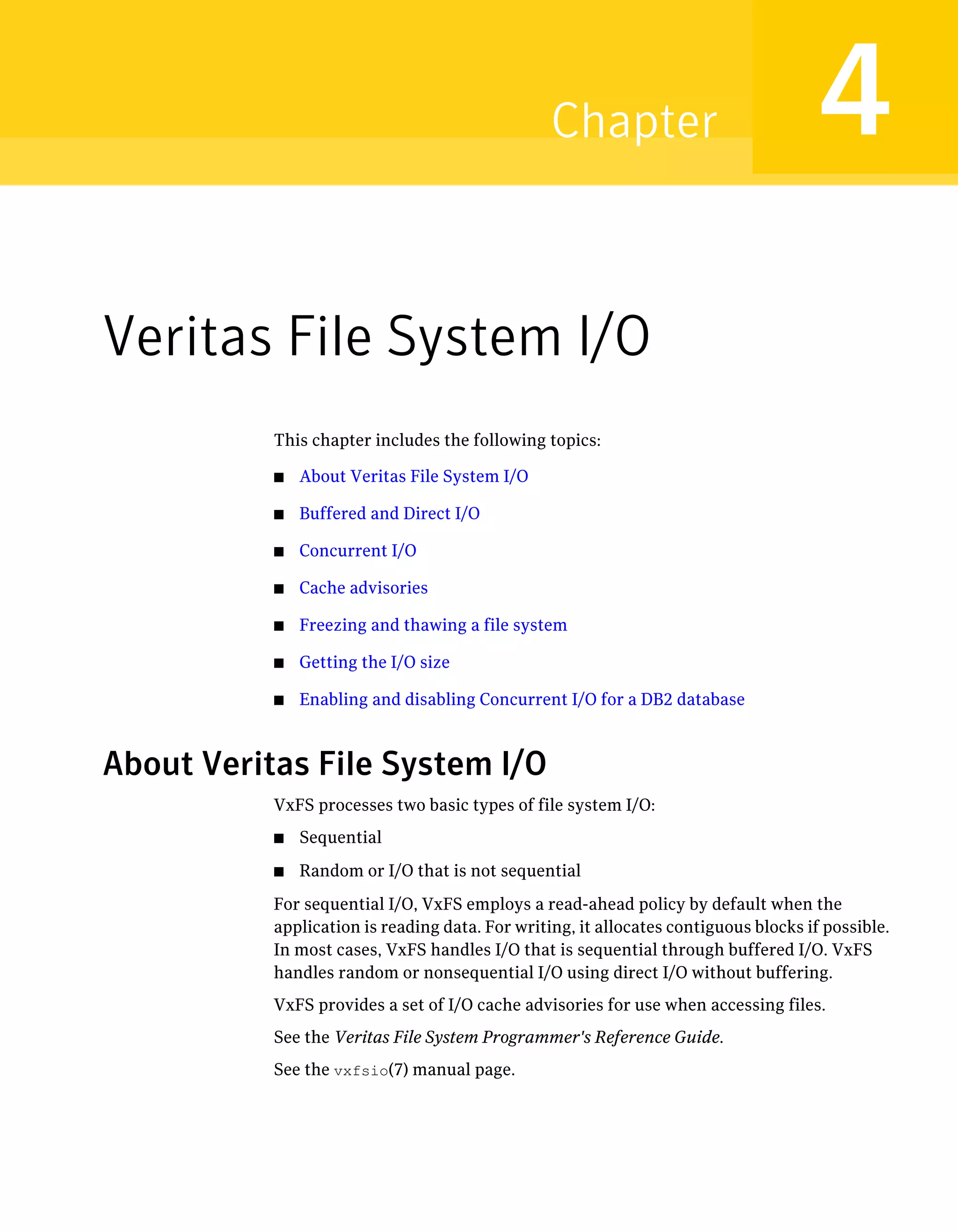 Veritas File System I/O
This chapter includes the following topics:
■ About Veritas File System I/O
■ Buffered and Direct I/O
■ Concurrent I/O
■ Cache advisories
■ Freezing and thawing a file system
■ Getting the I/O size
■ Enabling and disabling Concurrent I/O for a DB2 database
About Veritas File System I/O
VxFS processes two basic types of file system I/O:
■ Sequential
■ Random or I/O that is not sequential
For sequential I/O, VxFS employs a read-ahead policy by default when the
application is reading data. For writing, it allocates contiguous blocks if possible.
In most cases, VxFS handles I/O that is sequential through buffered I/O. VxFS
handles random or nonsequential I/O using direct I/O without buffering.
VxFS provides a set of I/O cache advisories for use when accessing files.
See the Veritas File System Programmer's Reference Guide.
See the vxfsio(7) manual page.
4Chapter
 
