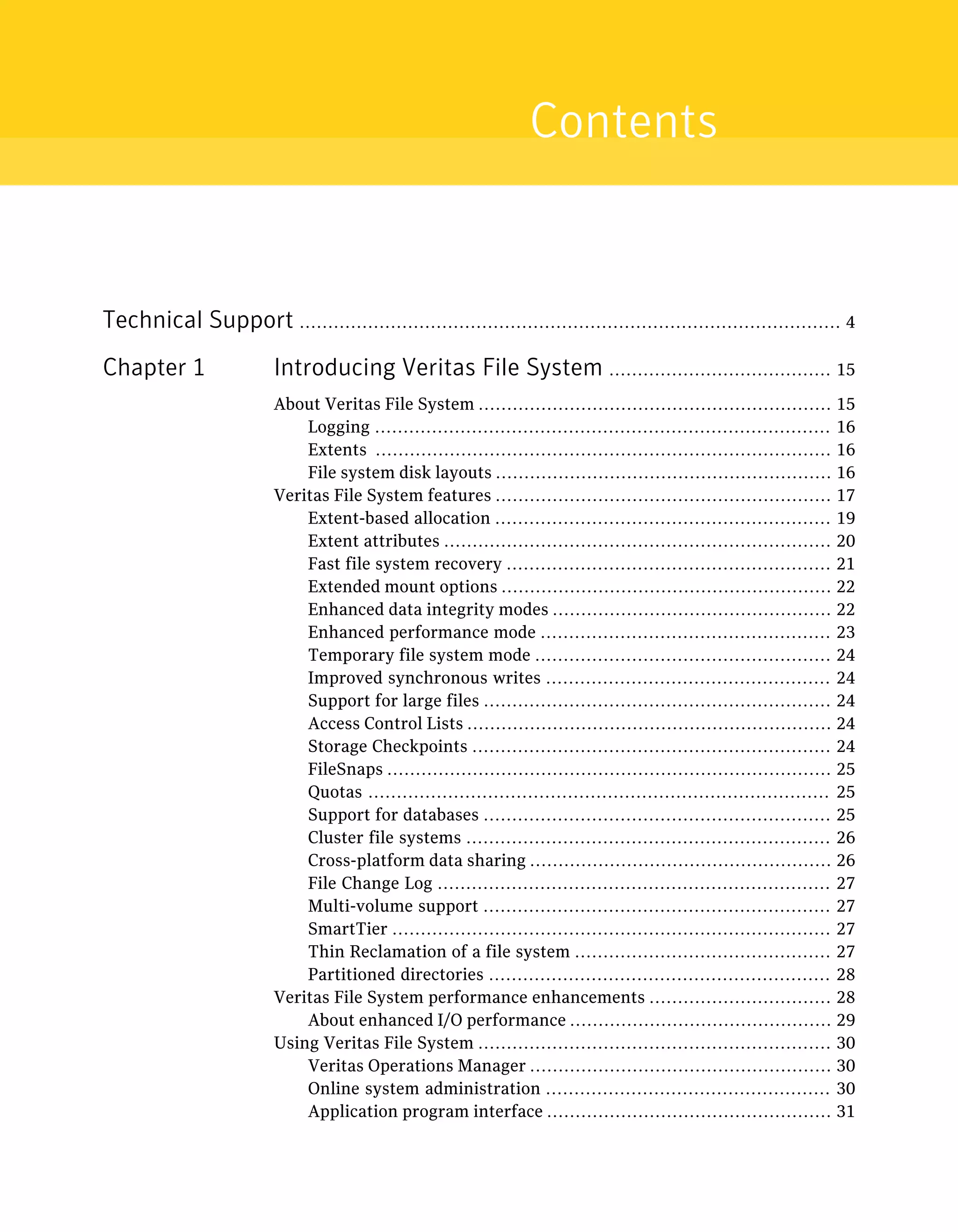 Technical Support ............................................................................................... 4
Chapter 1 Introducing Veritas File System ....................................... 15
About Veritas File System .............................................................. 15
Logging ................................................................................ 16
Extents ................................................................................ 16
File system disk layouts ........................................................... 16
Veritas File System features ........................................................... 17
Extent-based allocation ........................................................... 19
Extent attributes .................................................................... 20
Fast file system recovery ......................................................... 21
Extended mount options .......................................................... 22
Enhanced data integrity modes ................................................. 22
Enhanced performance mode ................................................... 23
Temporary file system mode .................................................... 24
Improved synchronous writes .................................................. 24
Support for large files ............................................................. 24
Access Control Lists ................................................................ 24
Storage Checkpoints ............................................................... 24
FileSnaps .............................................................................. 25
Quotas ................................................................................. 25
Support for databases ............................................................. 25
Cluster file systems ................................................................ 26
Cross-platform data sharing ..................................................... 26
File Change Log ..................................................................... 27
Multi-volume support ............................................................. 27
SmartTier ............................................................................. 27
Thin Reclamation of a file system ............................................. 27
Partitioned directories ............................................................ 28
Veritas File System performance enhancements ................................ 28
About enhanced I/O performance .............................................. 29
Using Veritas File System .............................................................. 30
Veritas Operations Manager ..................................................... 30
Online system administration .................................................. 30
Application program interface .................................................. 31
Contents
 