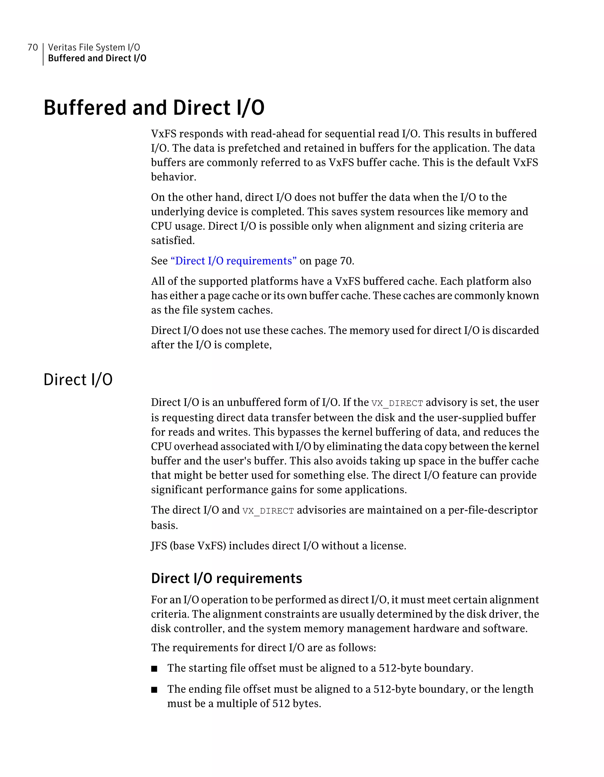 Buffered and Direct I/O
VxFS responds with read-ahead for sequential read I/O. This results in buffered
I/O. The data is prefetched and retained in buffers for the application. The data
buffers are commonly referred to as VxFS buffer cache. This is the default VxFS
behavior.
On the other hand, direct I/O does not buffer the data when the I/O to the
underlying device is completed. This saves system resources like memory and
CPU usage. Direct I/O is possible only when alignment and sizing criteria are
satisfied.
See “Direct I/O requirements” on page 70.
All of the supported platforms have a VxFS buffered cache. Each platform also
has either a page cache or its own buffer cache. These caches are commonly known
as the file system caches.
Direct I/O does not use these caches. The memory used for direct I/O is discarded
after the I/O is complete,
Direct I/O
Direct I/O is an unbuffered form of I/O. If the VX_DIRECT advisory is set, the user
is requesting direct data transfer between the disk and the user-supplied buffer
for reads and writes. This bypasses the kernel buffering of data, and reduces the
CPU overhead associated with I/O by eliminating the data copy between the kernel
buffer and the user's buffer. This also avoids taking up space in the buffer cache
that might be better used for something else. The direct I/O feature can provide
significant performance gains for some applications.
The direct I/O and VX_DIRECT advisories are maintained on a per-file-descriptor
basis.
JFS (base VxFS) includes direct I/O without a license.
Direct I/O requirements
For an I/O operation to be performed as direct I/O, it must meet certain alignment
criteria. The alignment constraints are usually determined by the disk driver, the
disk controller, and the system memory management hardware and software.
The requirements for direct I/O are as follows:
■ The starting file offset must be aligned to a 512-byte boundary.
■ The ending file offset must be aligned to a 512-byte boundary, or the length
must be a multiple of 512 bytes.
Veritas File System I/O
Buffered and Direct I/O
70
 