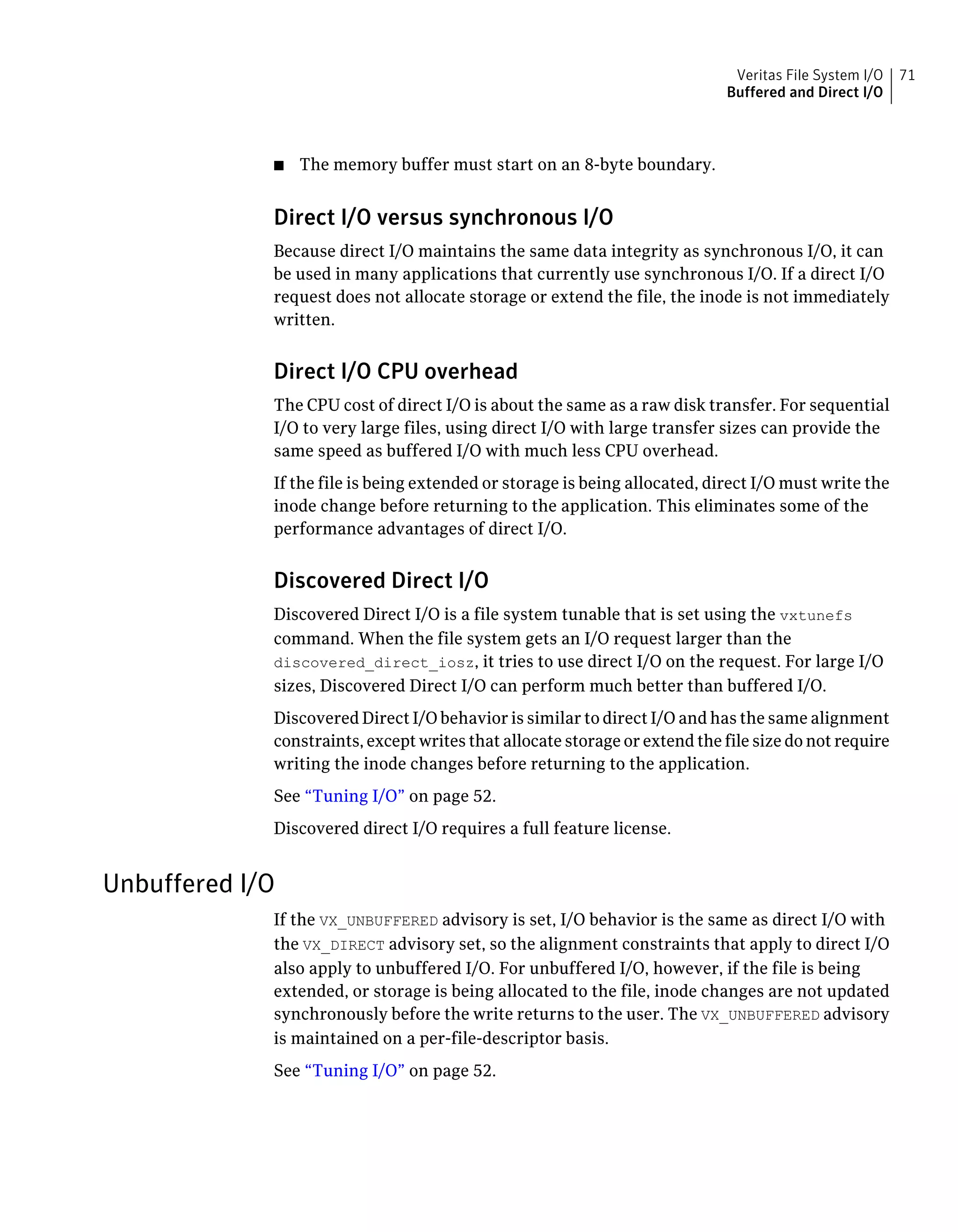 ■ The memory buffer must start on an 8-byte boundary.
Direct I/O versus synchronous I/O
Because direct I/O maintains the same data integrity as synchronous I/O, it can
be used in many applications that currently use synchronous I/O. If a direct I/O
request does not allocate storage or extend the file, the inode is not immediately
written.
Direct I/O CPU overhead
The CPU cost of direct I/O is about the same as a raw disk transfer. For sequential
I/O to very large files, using direct I/O with large transfer sizes can provide the
same speed as buffered I/O with much less CPU overhead.
If the file is being extended or storage is being allocated, direct I/O must write the
inode change before returning to the application. This eliminates some of the
performance advantages of direct I/O.
Discovered Direct I/O
Discovered Direct I/O is a file system tunable that is set using the vxtunefs
command. When the file system gets an I/O request larger than the
discovered_direct_iosz, it tries to use direct I/O on the request. For large I/O
sizes, Discovered Direct I/O can perform much better than buffered I/O.
Discovered Direct I/O behavior is similar to direct I/O and has the same alignment
constraints, except writes that allocate storage or extend the file size do not require
writing the inode changes before returning to the application.
See “Tuning I/O” on page 52.
Discovered direct I/O requires a full feature license.
Unbuffered I/O
If the VX_UNBUFFERED advisory is set, I/O behavior is the same as direct I/O with
the VX_DIRECT advisory set, so the alignment constraints that apply to direct I/O
also apply to unbuffered I/O. For unbuffered I/O, however, if the file is being
extended, or storage is being allocated to the file, inode changes are not updated
synchronously before the write returns to the user. The VX_UNBUFFERED advisory
is maintained on a per-file-descriptor basis.
See “Tuning I/O” on page 52.
71Veritas File System I/O
Buffered and Direct I/O
 