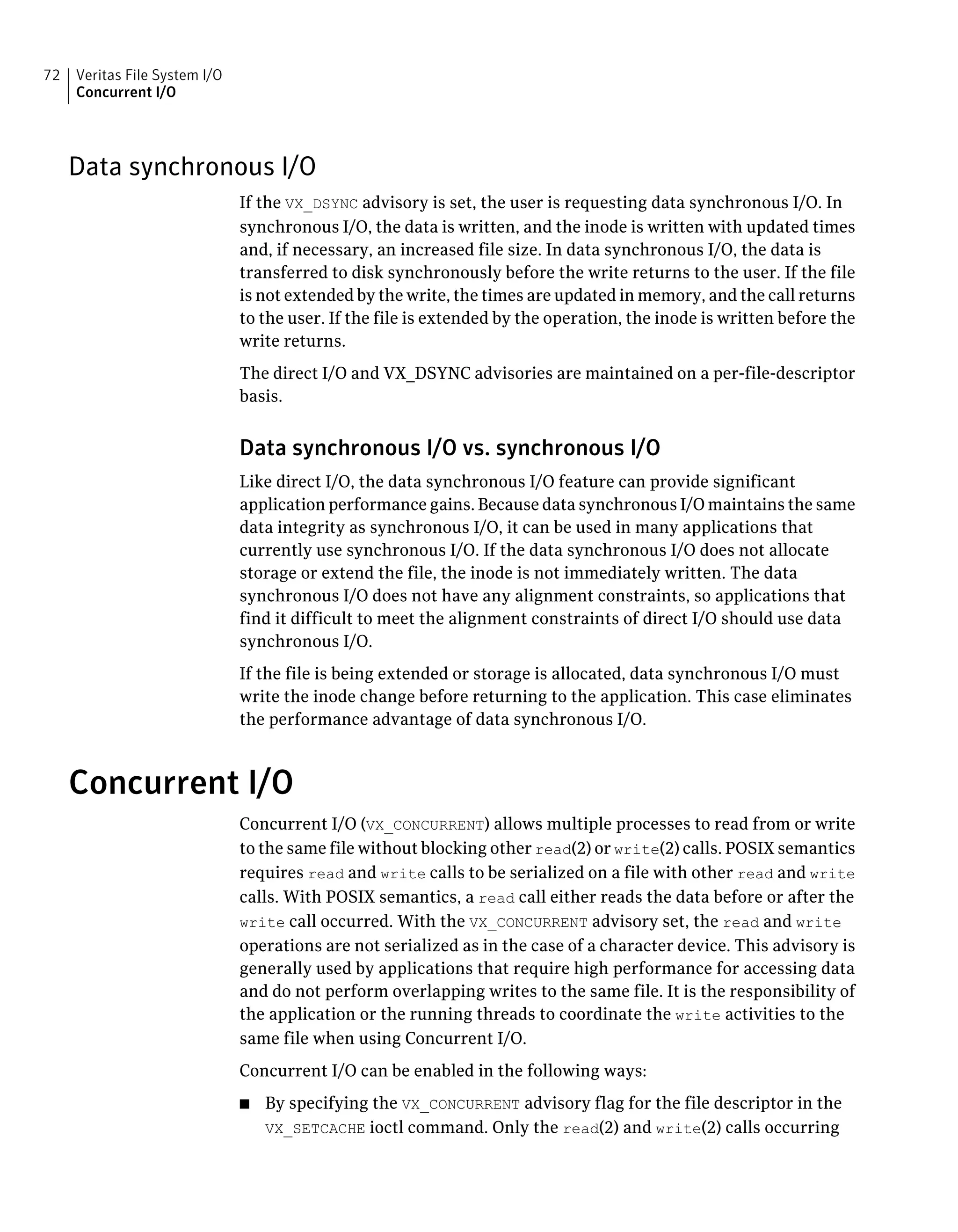 Data synchronous I/O
If the VX_DSYNC advisory is set, the user is requesting data synchronous I/O. In
synchronous I/O, the data is written, and the inode is written with updated times
and, if necessary, an increased file size. In data synchronous I/O, the data is
transferred to disk synchronously before the write returns to the user. If the file
is not extended by the write, the times are updated in memory, and the call returns
to the user. If the file is extended by the operation, the inode is written before the
write returns.
The direct I/O and VX_DSYNC advisories are maintained on a per-file-descriptor
basis.
Data synchronous I/O vs. synchronous I/O
Like direct I/O, the data synchronous I/O feature can provide significant
application performance gains. Because data synchronous I/O maintains the same
data integrity as synchronous I/O, it can be used in many applications that
currently use synchronous I/O. If the data synchronous I/O does not allocate
storage or extend the file, the inode is not immediately written. The data
synchronous I/O does not have any alignment constraints, so applications that
find it difficult to meet the alignment constraints of direct I/O should use data
synchronous I/O.
If the file is being extended or storage is allocated, data synchronous I/O must
write the inode change before returning to the application. This case eliminates
the performance advantage of data synchronous I/O.
Concurrent I/O
Concurrent I/O (VX_CONCURRENT) allows multiple processes to read from or write
to the same file without blocking other read(2) or write(2) calls. POSIX semantics
requires read and write calls to be serialized on a file with other read and write
calls. With POSIX semantics, a read call either reads the data before or after the
write call occurred. With the VX_CONCURRENT advisory set, the read and write
operations are not serialized as in the case of a character device. This advisory is
generally used by applications that require high performance for accessing data
and do not perform overlapping writes to the same file. It is the responsibility of
the application or the running threads to coordinate the write activities to the
same file when using Concurrent I/O.
Concurrent I/O can be enabled in the following ways:
■ By specifying the VX_CONCURRENT advisory flag for the file descriptor in the
VX_SETCACHE ioctl command. Only the read(2) and write(2) calls occurring
Veritas File System I/O
Concurrent I/O
72
 