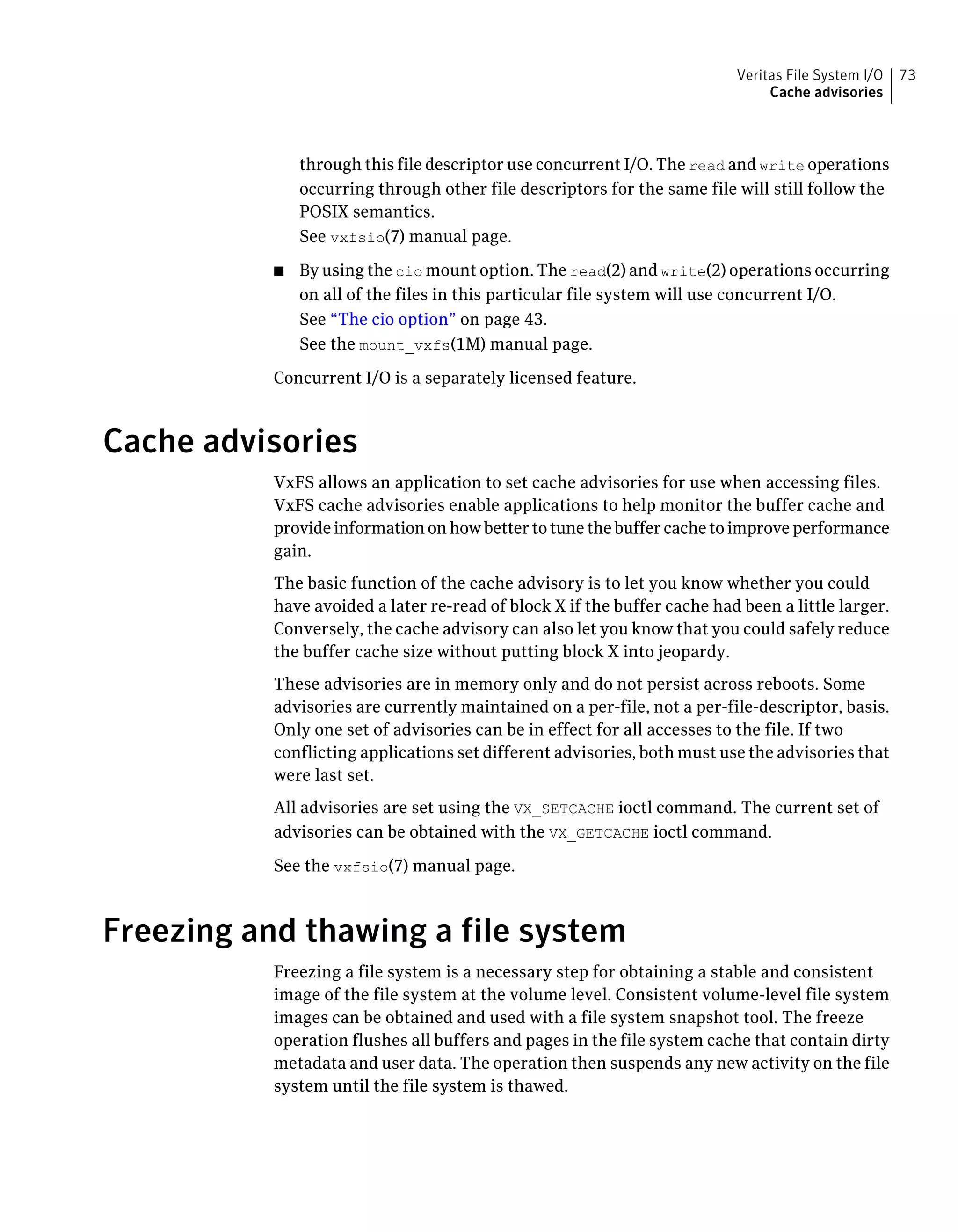 through this file descriptor use concurrent I/O. The read and write operations
occurring through other file descriptors for the same file will still follow the
POSIX semantics.
See vxfsio(7) manual page.
■ By using the cio mount option. The read(2) and write(2) operations occurring
on all of the files in this particular file system will use concurrent I/O.
See “The cio option” on page 43.
See the mount_vxfs(1M) manual page.
Concurrent I/O is a separately licensed feature.
Cache advisories
VxFS allows an application to set cache advisories for use when accessing files.
VxFS cache advisories enable applications to help monitor the buffer cache and
provide information on how better to tune the buffer cache to improve performance
gain.
The basic function of the cache advisory is to let you know whether you could
have avoided a later re-read of block X if the buffer cache had been a little larger.
Conversely, the cache advisory can also let you know that you could safely reduce
the buffer cache size without putting block X into jeopardy.
These advisories are in memory only and do not persist across reboots. Some
advisories are currently maintained on a per-file, not a per-file-descriptor, basis.
Only one set of advisories can be in effect for all accesses to the file. If two
conflicting applications set different advisories, both must use the advisories that
were last set.
All advisories are set using the VX_SETCACHE ioctl command. The current set of
advisories can be obtained with the VX_GETCACHE ioctl command.
See the vxfsio(7) manual page.
Freezing and thawing a file system
Freezing a file system is a necessary step for obtaining a stable and consistent
image of the file system at the volume level. Consistent volume-level file system
images can be obtained and used with a file system snapshot tool. The freeze
operation flushes all buffers and pages in the file system cache that contain dirty
metadata and user data. The operation then suspends any new activity on the file
system until the file system is thawed.
73Veritas File System I/O
Cache advisories
 