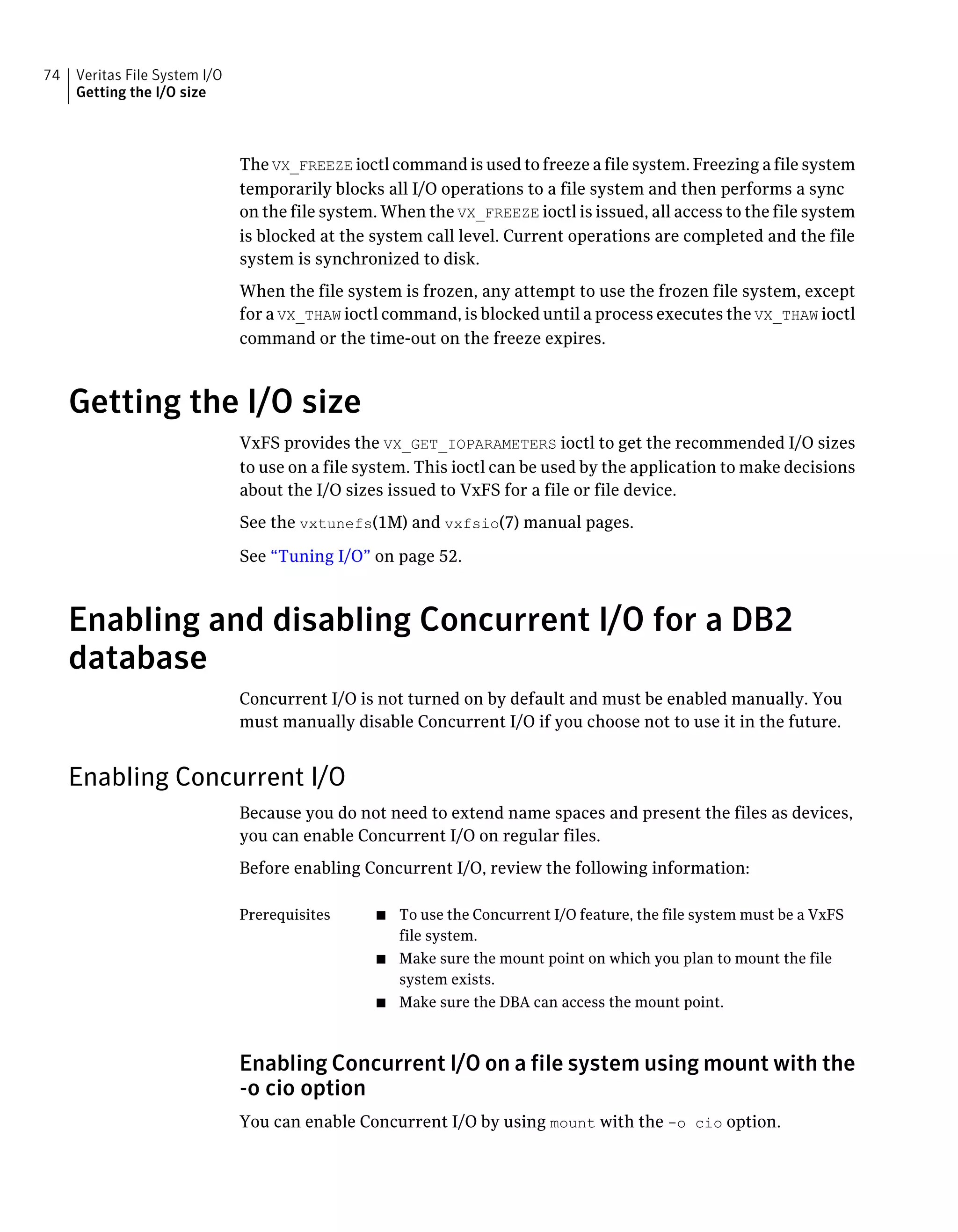 The VX_FREEZE ioctl command is used to freeze a file system. Freezing a file system
temporarily blocks all I/O operations to a file system and then performs a sync
on the file system. When the VX_FREEZE ioctl is issued, all access to the file system
is blocked at the system call level. Current operations are completed and the file
system is synchronized to disk.
When the file system is frozen, any attempt to use the frozen file system, except
for a VX_THAW ioctl command, is blocked until a process executes the VX_THAW ioctl
command or the time-out on the freeze expires.
Getting the I/O size
VxFS provides the VX_GET_IOPARAMETERS ioctl to get the recommended I/O sizes
to use on a file system. This ioctl can be used by the application to make decisions
about the I/O sizes issued to VxFS for a file or file device.
See the vxtunefs(1M) and vxfsio(7) manual pages.
See “Tuning I/O” on page 52.
Enabling and disabling Concurrent I/O for a DB2
database
Concurrent I/O is not turned on by default and must be enabled manually. You
must manually disable Concurrent I/O if you choose not to use it in the future.
Enabling Concurrent I/O
Because you do not need to extend name spaces and present the files as devices,
you can enable Concurrent I/O on regular files.
Before enabling Concurrent I/O, review the following information:
■ To use the Concurrent I/O feature, the file system must be a VxFS
file system.
■ Make sure the mount point on which you plan to mount the file
system exists.
■ Make sure the DBA can access the mount point.
Prerequisites
Enabling Concurrent I/O on a file system using mount with the
-o cio option
You can enable Concurrent I/O by using mount with the -o cio option.
Veritas File System I/O
Getting the I/O size
74
 