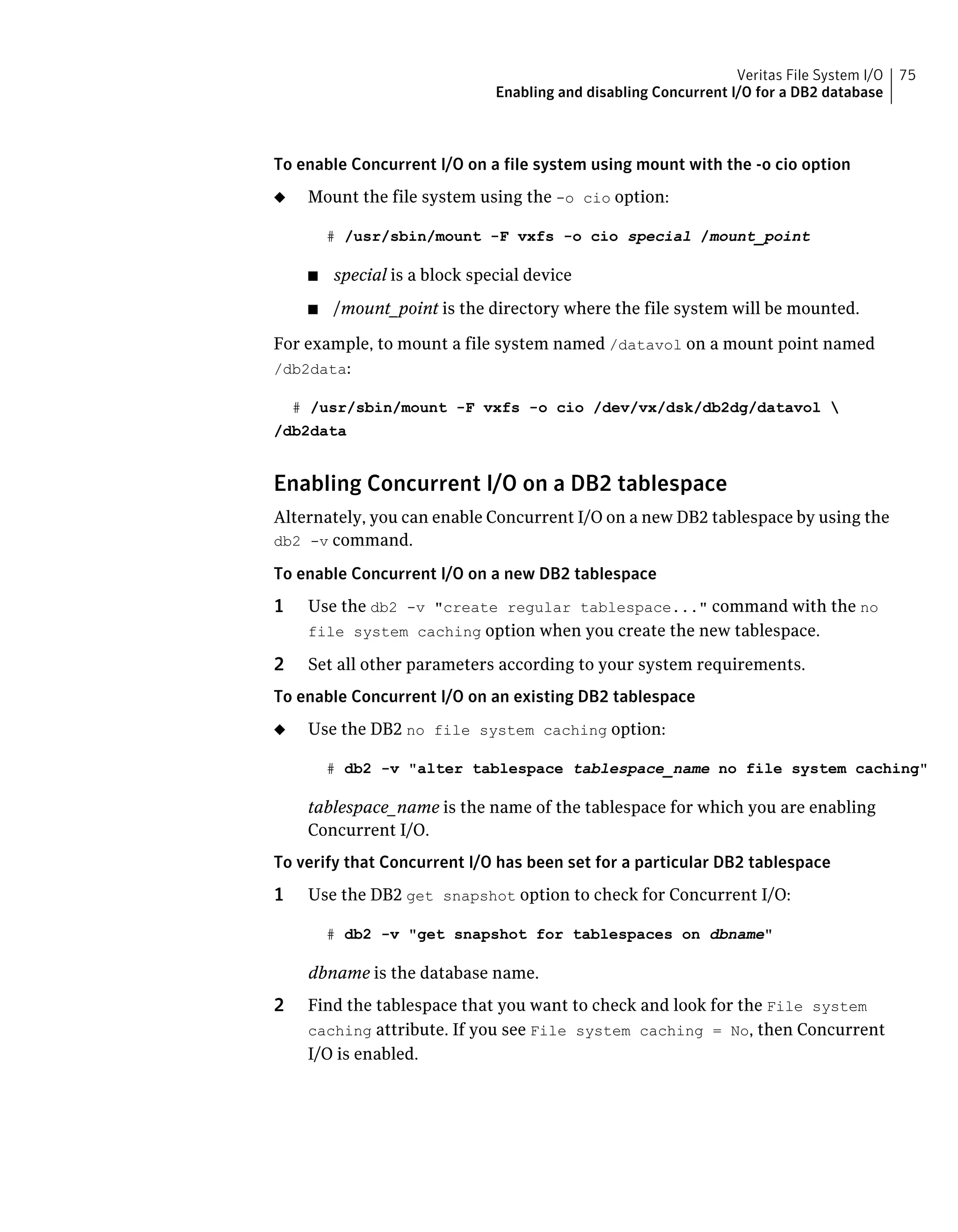 To enable Concurrent I/O on a file system using mount with the -o cio option
◆ Mount the file system using the -o cio option:
# /usr/sbin/mount -F vxfs -o cio special /mount_point
■ special is a block special device
■ /mount_point is the directory where the file system will be mounted.
For example, to mount a file system named /datavol on a mount point named
/db2data:
# /usr/sbin/mount -F vxfs -o cio /dev/vx/dsk/db2dg/datavol 
/db2data
Enabling Concurrent I/O on a DB2 tablespace
Alternately, you can enable Concurrent I/O on a new DB2 tablespace by using the
db2 -v command.
To enable Concurrent I/O on a new DB2 tablespace
1 Use the db2 -v "create regular tablespace..." command with the no
file system caching option when you create the new tablespace.
2 Set all other parameters according to your system requirements.
To enable Concurrent I/O on an existing DB2 tablespace
◆ Use the DB2 no file system caching option:
# db2 -v "alter tablespace tablespace_name no file system caching"
tablespace_name is the name of the tablespace for which you are enabling
Concurrent I/O.
To verify that Concurrent I/O has been set for a particular DB2 tablespace
1 Use the DB2 get snapshot option to check for Concurrent I/O:
# db2 -v "get snapshot for tablespaces on dbname"
dbname is the database name.
2 Find the tablespace that you want to check and look for the File system
caching attribute. If you see File system caching = No, then Concurrent
I/O is enabled.
75Veritas File System I/O
Enabling and disabling Concurrent I/O for a DB2 database
 