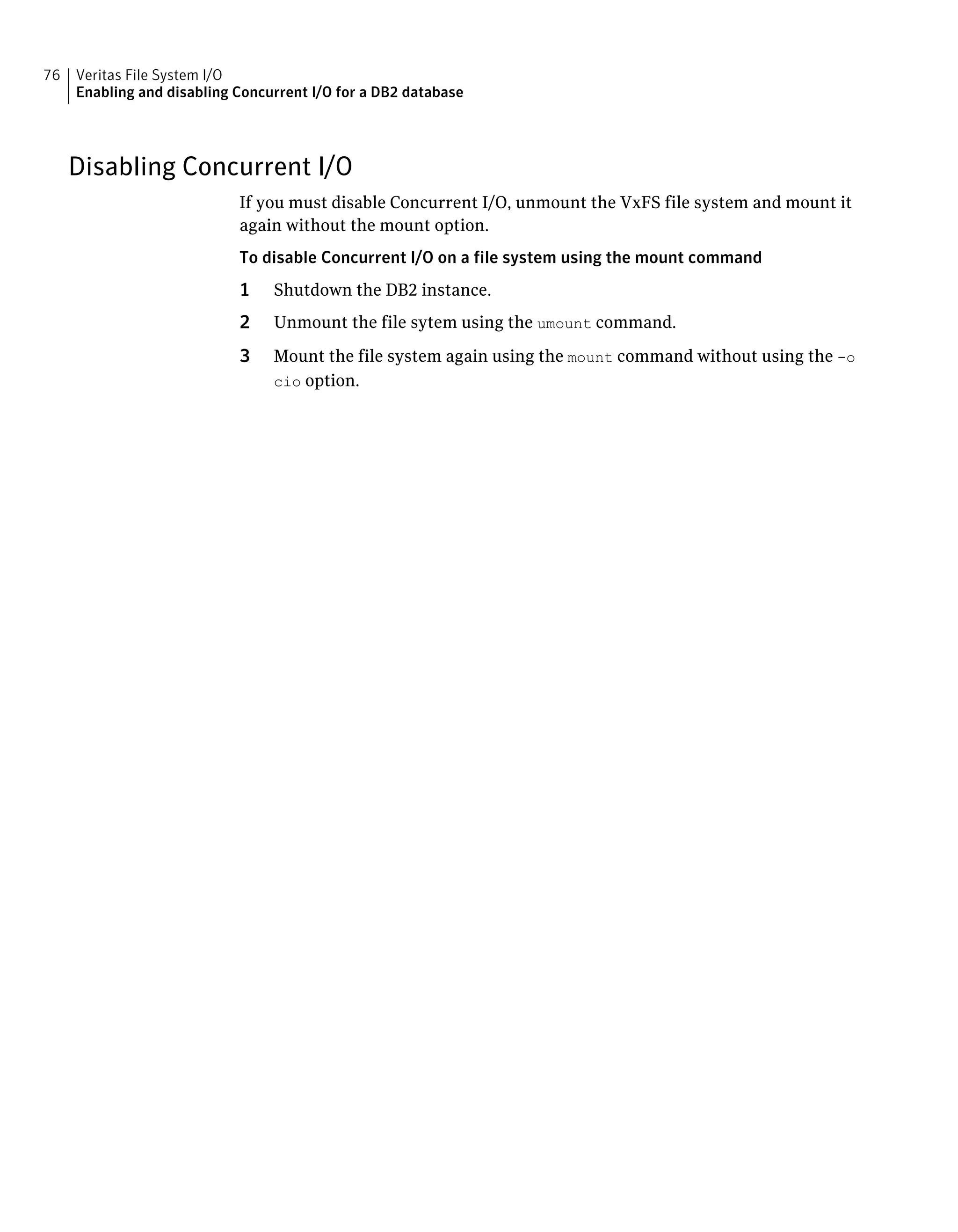 Disabling Concurrent I/O
If you must disable Concurrent I/O, unmount the VxFS file system and mount it
again without the mount option.
To disable Concurrent I/O on a file system using the mount command
1 Shutdown the DB2 instance.
2 Unmount the file sytem using the umount command.
3 Mount the file system again using the mount command without using the -o
cio option.
Veritas File System I/O
Enabling and disabling Concurrent I/O for a DB2 database
76
 