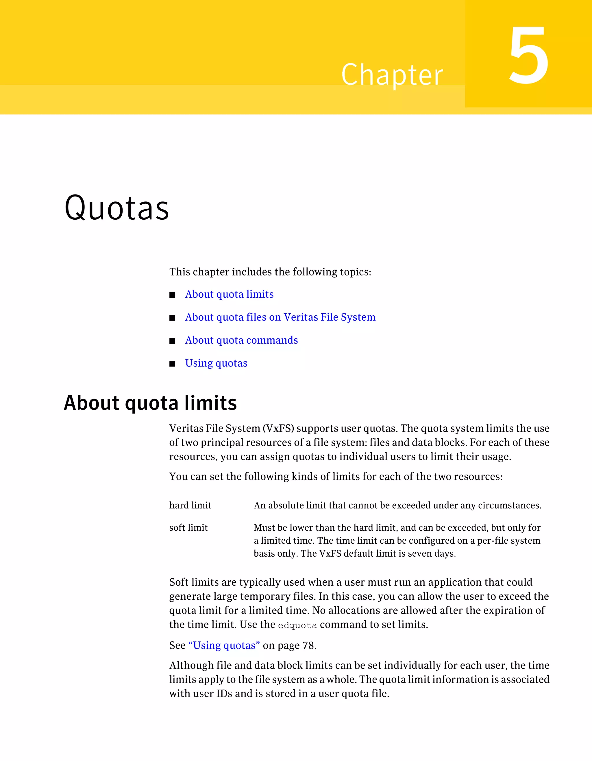 Quotas
This chapter includes the following topics:
■ About quota limits
■ About quota files on Veritas File System
■ About quota commands
■ Using quotas
About quota limits
Veritas File System (VxFS) supports user quotas. The quota system limits the use
of two principal resources of a file system: files and data blocks. For each of these
resources, you can assign quotas to individual users to limit their usage.
You can set the following kinds of limits for each of the two resources:
An absolute limit that cannot be exceeded under any circumstances.hard limit
Must be lower than the hard limit, and can be exceeded, but only for
a limited time. The time limit can be configured on a per-file system
basis only. The VxFS default limit is seven days.
soft limit
Soft limits are typically used when a user must run an application that could
generate large temporary files. In this case, you can allow the user to exceed the
quota limit for a limited time. No allocations are allowed after the expiration of
the time limit. Use the edquota command to set limits.
See “Using quotas” on page 78.
Although file and data block limits can be set individually for each user, the time
limits apply to the file system as a whole. The quota limit information is associated
with user IDs and is stored in a user quota file.
5Chapter
 
