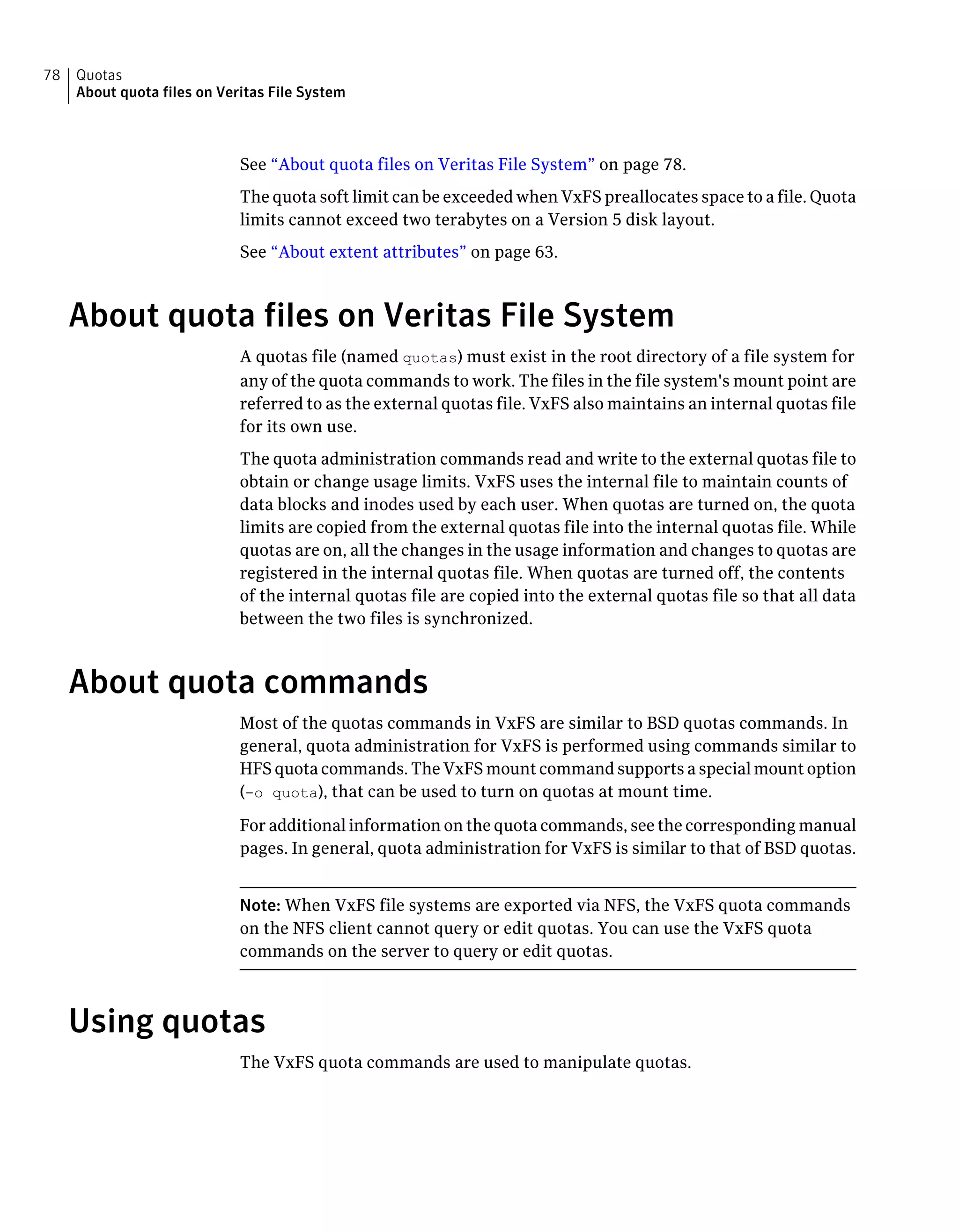 See “About quota files on Veritas File System” on page 78.
The quota soft limit can be exceeded when VxFS preallocates space to a file. Quota
limits cannot exceed two terabytes on a Version 5 disk layout.
See “About extent attributes” on page 63.
About quota files on Veritas File System
A quotas file (named quotas) must exist in the root directory of a file system for
any of the quota commands to work. The files in the file system's mount point are
referred to as the external quotas file. VxFS also maintains an internal quotas file
for its own use.
The quota administration commands read and write to the external quotas file to
obtain or change usage limits. VxFS uses the internal file to maintain counts of
data blocks and inodes used by each user. When quotas are turned on, the quota
limits are copied from the external quotas file into the internal quotas file. While
quotas are on, all the changes in the usage information and changes to quotas are
registered in the internal quotas file. When quotas are turned off, the contents
of the internal quotas file are copied into the external quotas file so that all data
between the two files is synchronized.
About quota commands
Most of the quotas commands in VxFS are similar to BSD quotas commands. In
general, quota administration for VxFS is performed using commands similar to
HFS quota commands. The VxFS mount command supports a special mount option
(-o quota), that can be used to turn on quotas at mount time.
For additional information on the quota commands, see the corresponding manual
pages. In general, quota administration for VxFS is similar to that of BSD quotas.
Note: When VxFS file systems are exported via NFS, the VxFS quota commands
on the NFS client cannot query or edit quotas. You can use the VxFS quota
commands on the server to query or edit quotas.
Using quotas
The VxFS quota commands are used to manipulate quotas.
Quotas
About quota files on Veritas File System
78
 