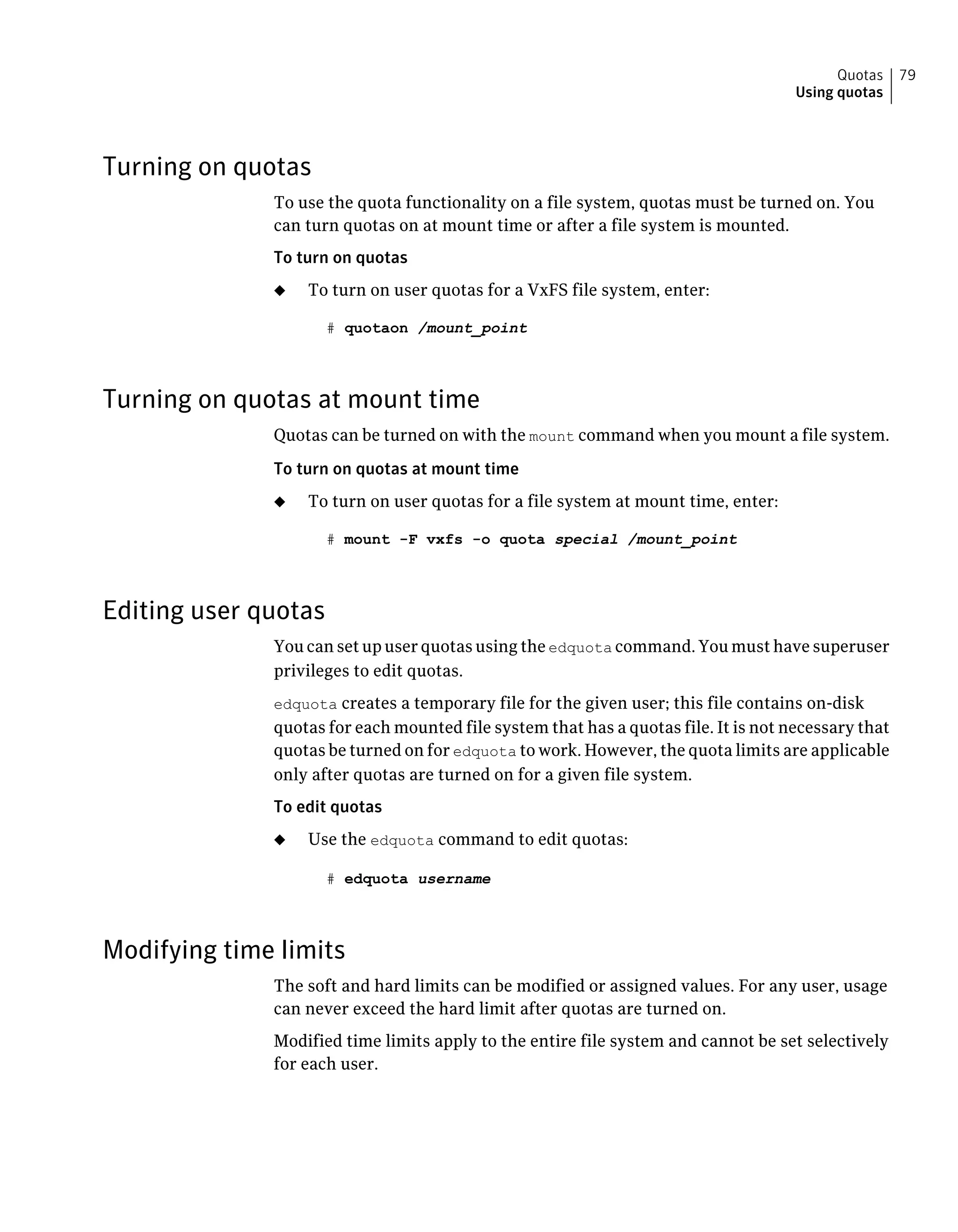 Turning on quotas
To use the quota functionality on a file system, quotas must be turned on. You
can turn quotas on at mount time or after a file system is mounted.
To turn on quotas
◆ To turn on user quotas for a VxFS file system, enter:
# quotaon /mount_point
Turning on quotas at mount time
Quotas can be turned on with the mount command when you mount a file system.
To turn on quotas at mount time
◆ To turn on user quotas for a file system at mount time, enter:
# mount -F vxfs -o quota special /mount_point
Editing user quotas
You can set up user quotas using the edquota command. You must have superuser
privileges to edit quotas.
edquota creates a temporary file for the given user; this file contains on-disk
quotas for each mounted file system that has a quotas file. It is not necessary that
quotas be turned on for edquota to work. However, the quota limits are applicable
only after quotas are turned on for a given file system.
To edit quotas
◆ Use the edquota command to edit quotas:
# edquota username
Modifying time limits
The soft and hard limits can be modified or assigned values. For any user, usage
can never exceed the hard limit after quotas are turned on.
Modified time limits apply to the entire file system and cannot be set selectively
for each user.
79Quotas
Using quotas
 