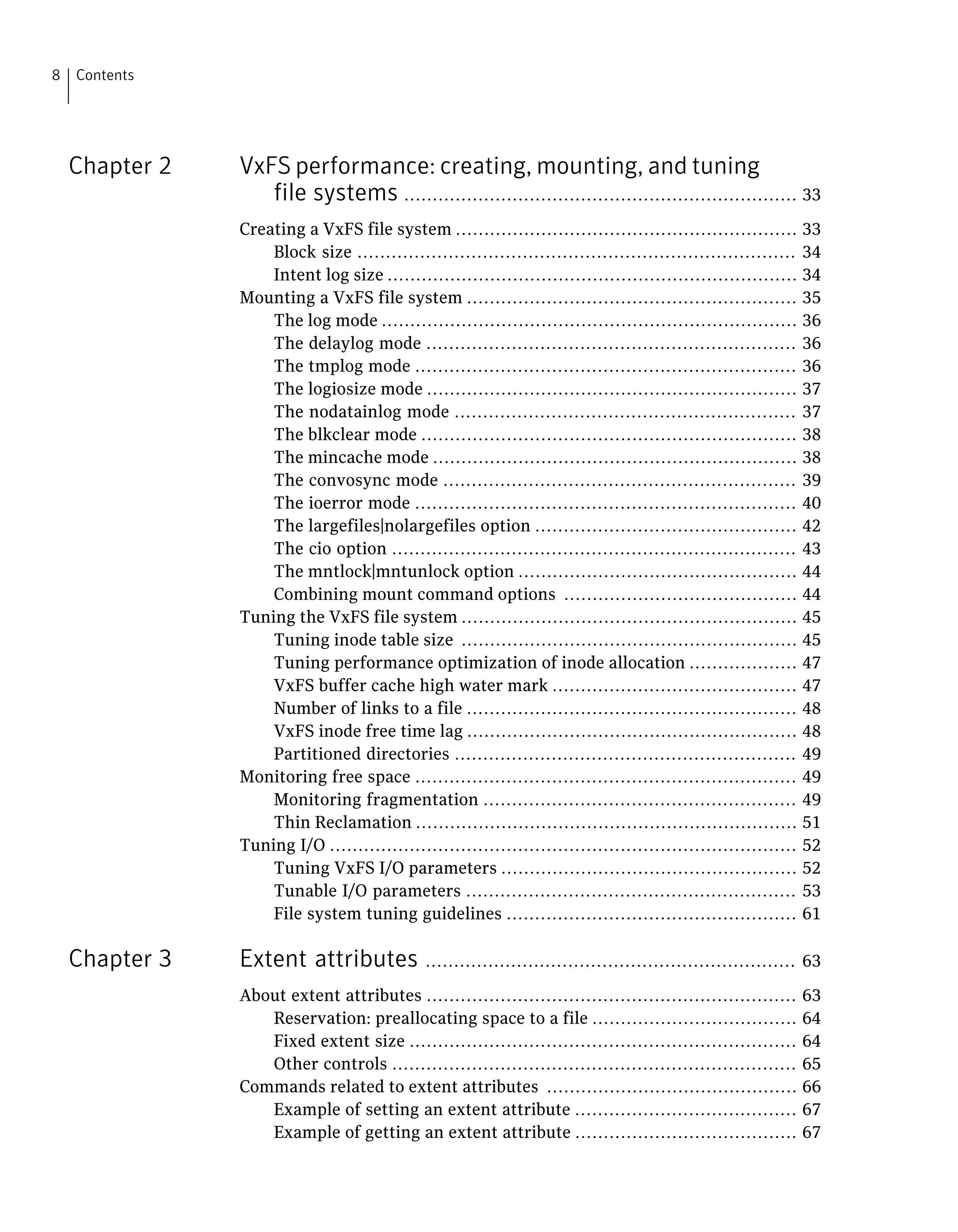 Chapter 2 VxFS performance: creating, mounting, and tuning
file systems ..................................................................... 33
Creating a VxFS file system ............................................................ 33
Block size ............................................................................. 34
Intent log size ........................................................................ 34
Mounting a VxFS file system .......................................................... 35
The log mode ......................................................................... 36
The delaylog mode ................................................................. 36
The tmplog mode ................................................................... 36
The logiosize mode ................................................................. 37
The nodatainlog mode ............................................................ 37
The blkclear mode .................................................................. 38
The mincache mode ................................................................ 38
The convosync mode .............................................................. 39
The ioerror mode ................................................................... 40
The largefiles|nolargefiles option .............................................. 42
The cio option ....................................................................... 43
The mntlock|mntunlock option ................................................. 44
Combining mount command options ......................................... 44
Tuning the VxFS file system ........................................................... 45
Tuning inode table size ........................................................... 45
Tuning performance optimization of inode allocation ................... 47
VxFS buffer cache high water mark ........................................... 47
Number of links to a file .......................................................... 48
VxFS inode free time lag .......................................................... 48
Partitioned directories ............................................................ 49
Monitoring free space ................................................................... 49
Monitoring fragmentation ....................................................... 49
Thin Reclamation ................................................................... 51
Tuning I/O .................................................................................. 52
Tuning VxFS I/O parameters .................................................... 52
Tunable I/O parameters .......................................................... 53
File system tuning guidelines ................................................... 61
Chapter 3 Extent attributes ................................................................. 63
About extent attributes ................................................................. 63
Reservation: preallocating space to a file .................................... 64
Fixed extent size .................................................................... 64
Other controls ....................................................................... 65
Commands related to extent attributes ............................................ 66
Example of setting an extent attribute ....................................... 67
Example of getting an extent attribute ....................................... 67
Contents8
 