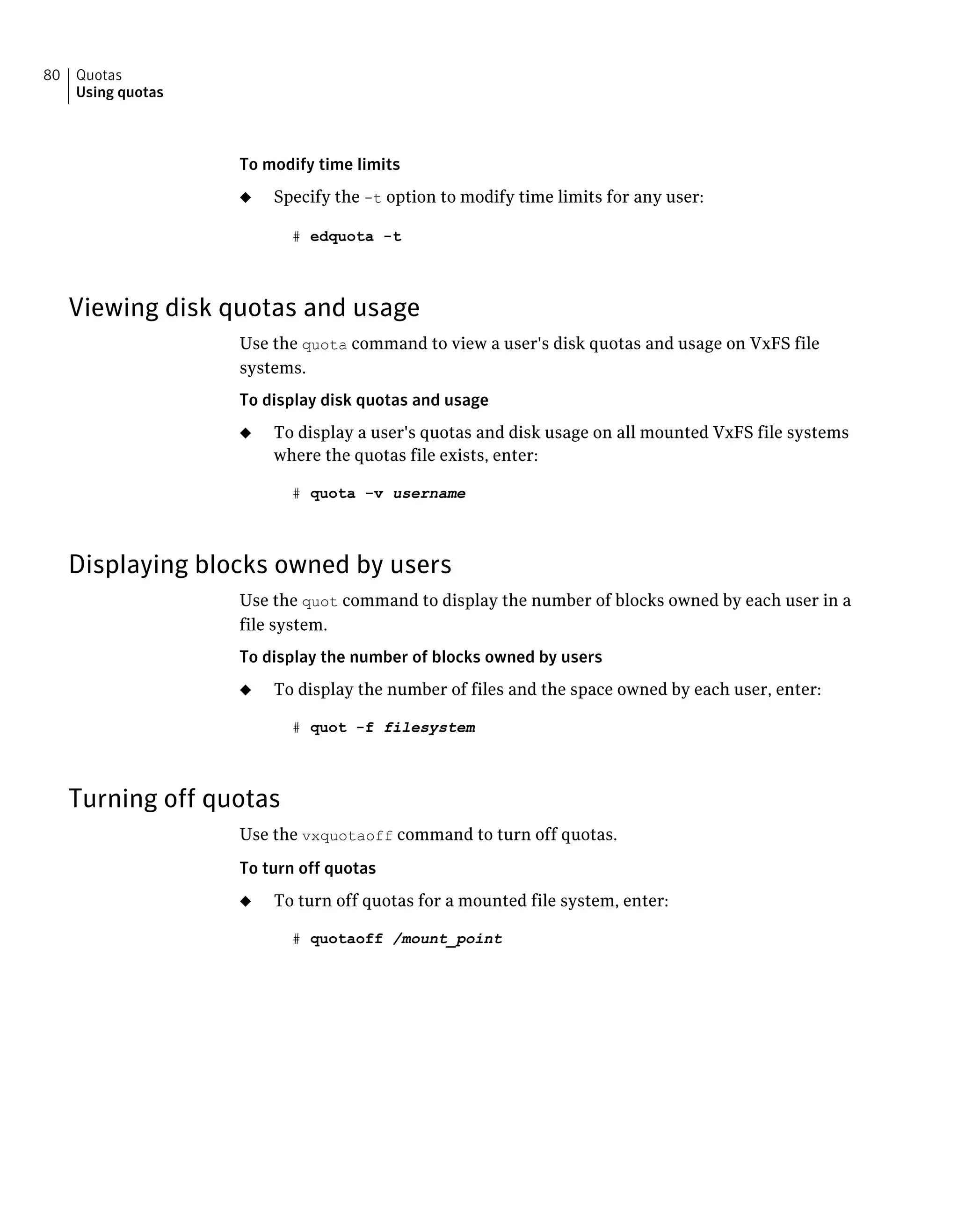 To modify time limits
◆ Specify the -t option to modify time limits for any user:
# edquota -t
Viewing disk quotas and usage
Use the quota command to view a user's disk quotas and usage on VxFS file
systems.
To display disk quotas and usage
◆ To display a user's quotas and disk usage on all mounted VxFS file systems
where the quotas file exists, enter:
# quota -v username
Displaying blocks owned by users
Use the quot command to display the number of blocks owned by each user in a
file system.
To display the number of blocks owned by users
◆ To display the number of files and the space owned by each user, enter:
# quot -f filesystem
Turning off quotas
Use the vxquotaoff command to turn off quotas.
To turn off quotas
◆ To turn off quotas for a mounted file system, enter:
# quotaoff /mount_point
Quotas
Using quotas
80
 