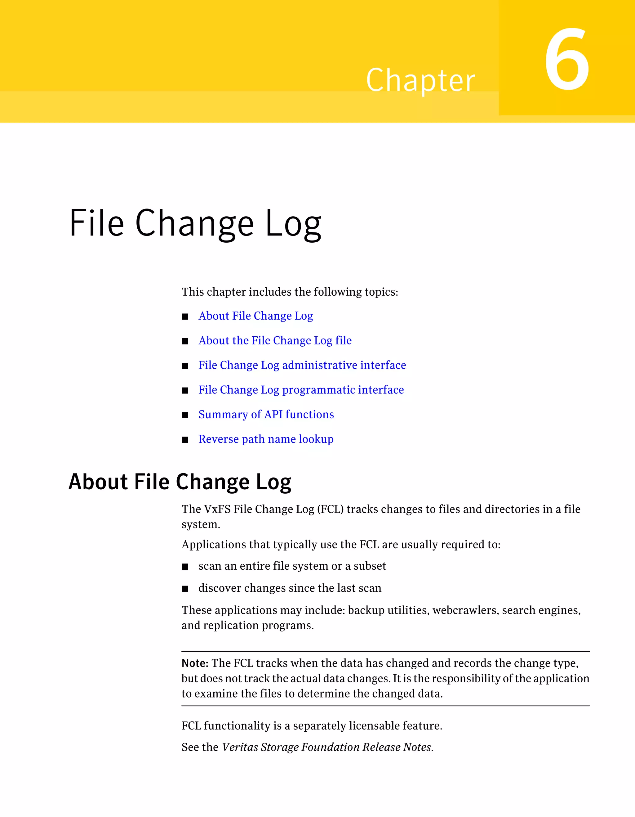 File Change Log
This chapter includes the following topics:
■ About File Change Log
■ About the File Change Log file
■ File Change Log administrative interface
■ File Change Log programmatic interface
■ Summary of API functions
■ Reverse path name lookup
About File Change Log
The VxFS File Change Log (FCL) tracks changes to files and directories in a file
system.
Applications that typically use the FCL are usually required to:
■ scan an entire file system or a subset
■ discover changes since the last scan
These applications may include: backup utilities, webcrawlers, search engines,
and replication programs.
Note: The FCL tracks when the data has changed and records the change type,
but does not track the actual data changes. It is the responsibility of the application
to examine the files to determine the changed data.
FCL functionality is a separately licensable feature.
See the Veritas Storage Foundation Release Notes.
6Chapter
 