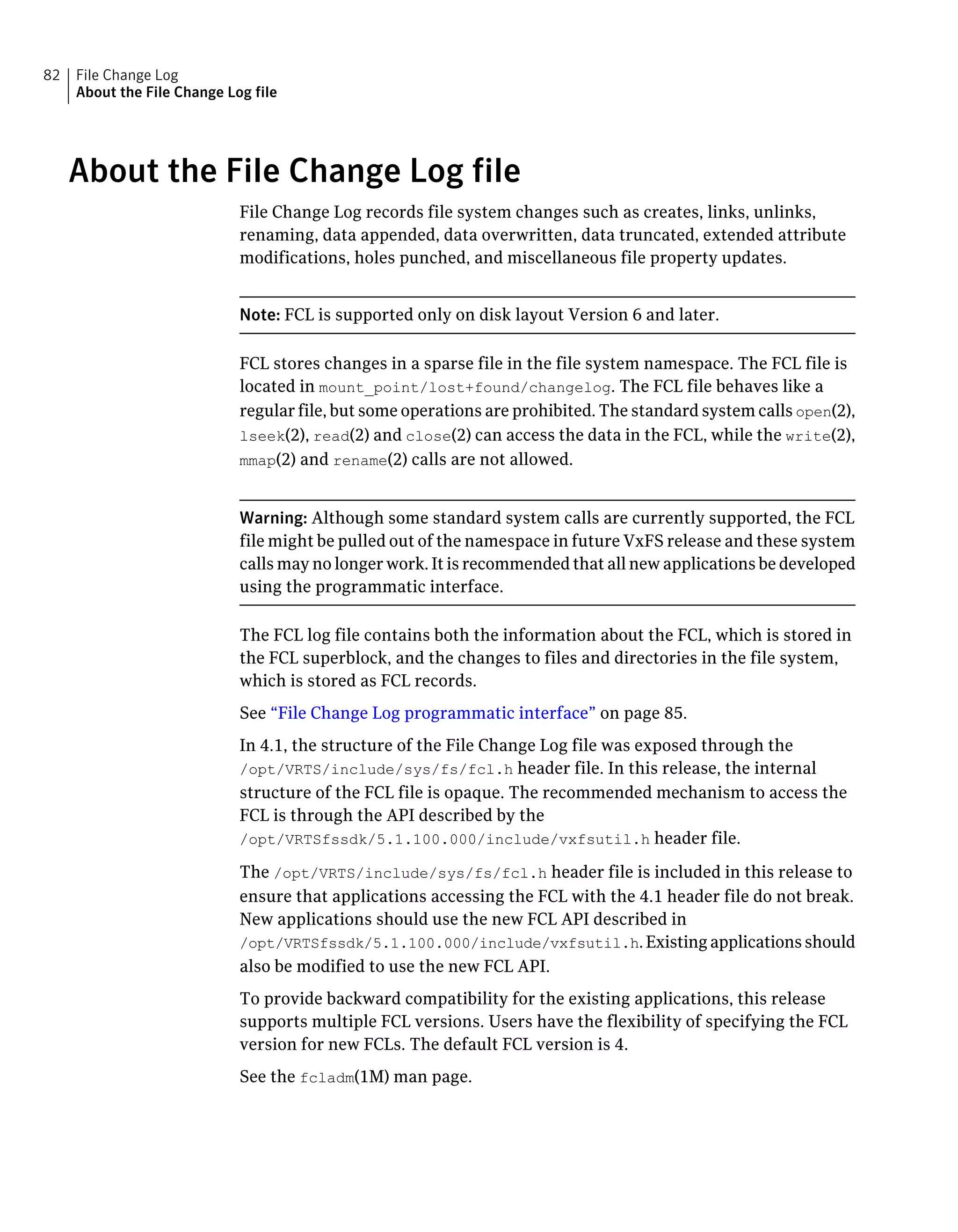 About the File Change Log file
File Change Log records file system changes such as creates, links, unlinks,
renaming, data appended, data overwritten, data truncated, extended attribute
modifications, holes punched, and miscellaneous file property updates.
Note: FCL is supported only on disk layout Version 6 and later.
FCL stores changes in a sparse file in the file system namespace. The FCL file is
located in mount_point/lost+found/changelog. The FCL file behaves like a
regular file, but some operations are prohibited. The standard system calls open(2),
lseek(2), read(2) and close(2) can access the data in the FCL, while the write(2),
mmap(2) and rename(2) calls are not allowed.
Warning: Although some standard system calls are currently supported, the FCL
file might be pulled out of the namespace in future VxFS release and these system
calls may no longer work. It is recommended that all new applications be developed
using the programmatic interface.
The FCL log file contains both the information about the FCL, which is stored in
the FCL superblock, and the changes to files and directories in the file system,
which is stored as FCL records.
See “File Change Log programmatic interface” on page 85.
In 4.1, the structure of the File Change Log file was exposed through the
/opt/VRTS/include/sys/fs/fcl.h header file. In this release, the internal
structure of the FCL file is opaque. The recommended mechanism to access the
FCL is through the API described by the
/opt/VRTSfssdk/5.1.100.000/include/vxfsutil.h header file.
The /opt/VRTS/include/sys/fs/fcl.h header file is included in this release to
ensure that applications accessing the FCL with the 4.1 header file do not break.
New applications should use the new FCL API described in
/opt/VRTSfssdk/5.1.100.000/include/vxfsutil.h.Existingapplicationsshould
also be modified to use the new FCL API.
To provide backward compatibility for the existing applications, this release
supports multiple FCL versions. Users have the flexibility of specifying the FCL
version for new FCLs. The default FCL version is 4.
See the fcladm(1M) man page.
File Change Log
About the File Change Log file
82
 