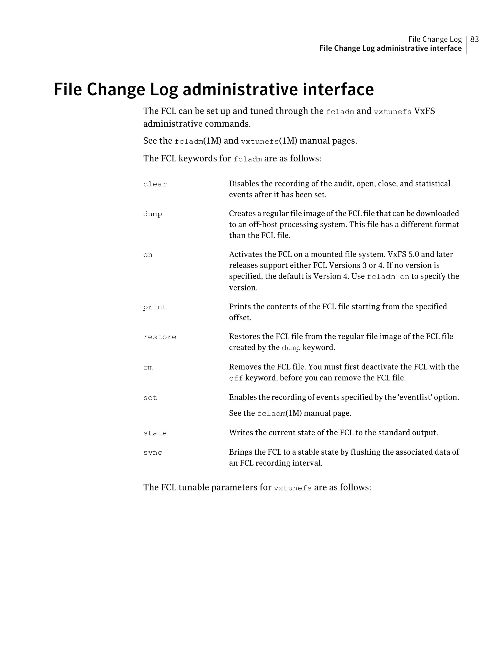 File Change Log administrative interface
The FCL can be set up and tuned through the fcladm and vxtunefs VxFS
administrative commands.
See the fcladm(1M) and vxtunefs(1M) manual pages.
The FCL keywords for fcladm are as follows:
Disables the recording of the audit, open, close, and statistical
events after it has been set.
clear
Creates a regular file image of the FCL file that can be downloaded
to an off-host processing system. This file has a different format
than the FCL file.
dump
Activates the FCL on a mounted file system. VxFS 5.0 and later
releases support either FCL Versions 3 or 4. If no version is
specified, the default is Version 4. Use fcladm on to specify the
version.
on
Prints the contents of the FCL file starting from the specified
offset.
print
Restores the FCL file from the regular file image of the FCL file
created by the dump keyword.
restore
Removes the FCL file. You must first deactivate the FCL with the
off keyword, before you can remove the FCL file.
rm
Enables the recording of events specified by the 'eventlist' option.
See the fcladm(1M) manual page.
set
Writes the current state of the FCL to the standard output.state
Brings the FCL to a stable state by flushing the associated data of
an FCL recording interval.
sync
The FCL tunable parameters for vxtunefs are as follows:
83File Change Log
File Change Log administrative interface
 